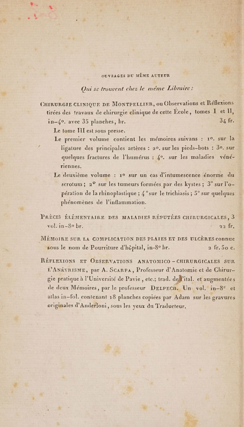 OUVRAGES DU MÈME AUTEUR Qui se trouvent chez le méme Libraire : Le CHIRURGIE CLINIQUE DE MonTPELLIER, ou Observations et Réflexions tirées des travaux de chirurgie clinique de cette École, tomes I et Il, in-40, avec 35 planches, br. 34 fr. Le tome HT est sous presse, Le premier volume contient les mémoires suivans : 1°. sur la ligature des principales artères : 20. sur les pieds-bots : 30. sur quelques fractures de l'humérus : #°. sur les maladies véné- riennes. Le deuxième volume : 1° sur un cas d’intumescence énorme du scrotum; 2° sur les tumeurs formées par des kystes ; 3° sur l’o- pération de la rhinoplastique ; 4 °sur le trichiasis ; 5° sur quelques phénom ènes de l’inflammation. PRÉCIS ÉLÉMENTAIRE DES MALADIES RÉPUTÉES CHIRURGICALES, à vol, in-80 br. 22 fr. MEMOIRE SUR LA COMPLICATION DES PLAIES ET DES ULCÈRES connue sous Je nom de Pourriture d'hôpital, in-8° br. 2 fr. 5o c. RÉFLEXIONS ET OBSERVATIONS ANATOMICO - CHIRURGICALES SUR L’ANÉVRISME, par À. SCARPA, Professeur d’Anatomie et de Chirur- gie pratique à l'Université de Pavie , ete; trad. dellital. et augmentée s de deux Mémoires, par le professeur Dezpecu. Un. vol. in-8* et atlas in-fol. contenant 18 planches copiées par Adam sur les gravures originales d'Anderloni, sous les yeux du Traducteur. +. 0