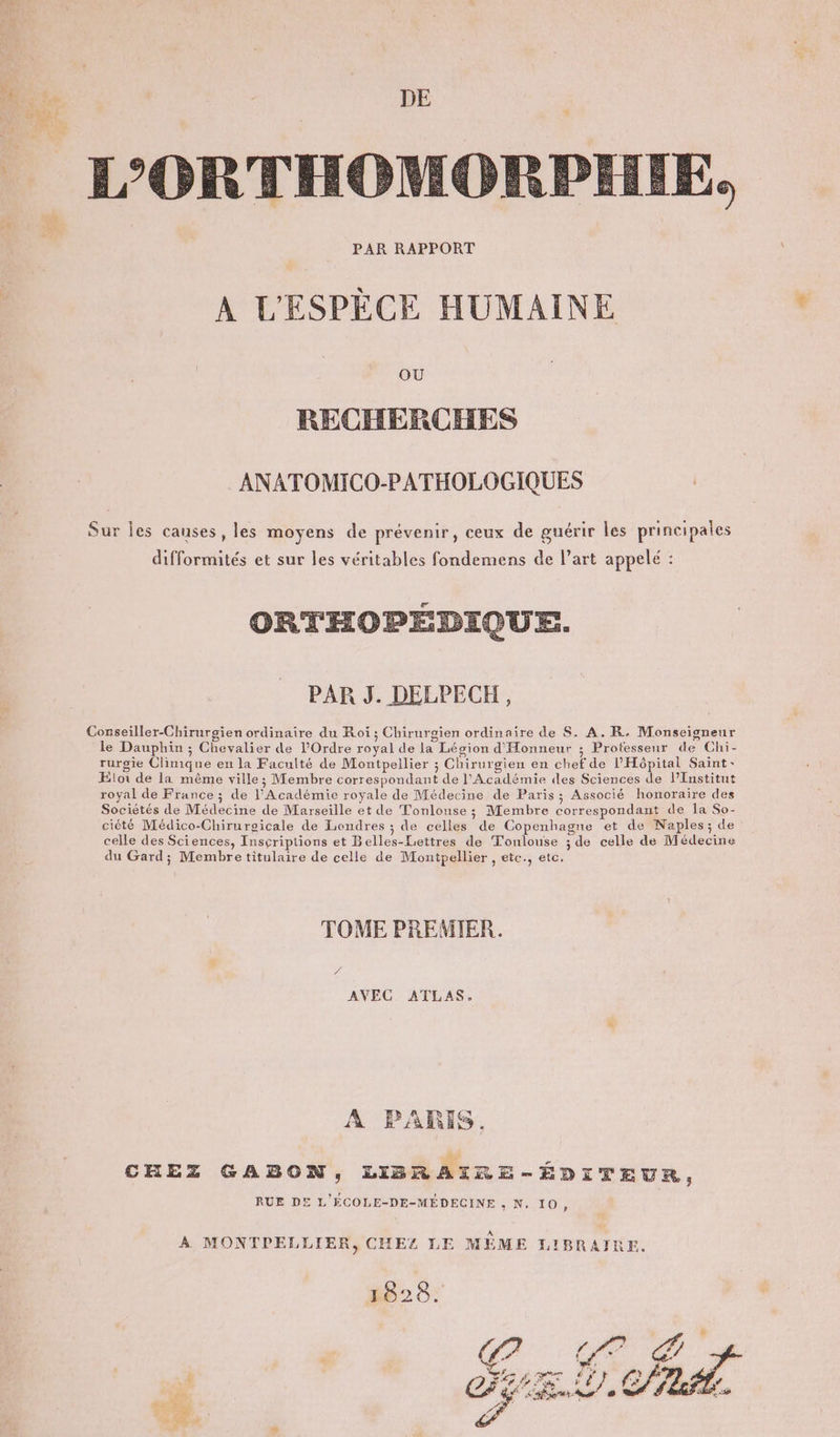 “ PAR RAPPORT A L'ESPÈCE HUMAINE OU RECHERCHES ANATOMICO-PATHOLOGIQUES ORTHOPÉDIQUE. PAR J. DELPECH, du Gard; Membre titulaire de celle de Montpellier , etc., etc. TOME PREMIER. AVEC ATLAS. A PARIS, RUE DE L'ÉCOLE-DE-MÉDECINE , N, 10, 18628.