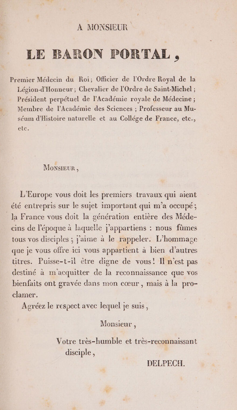 À MONSIEUR LE BARON PORTAL , Premier Médecin du Roi; Oflicier de l'Ordre Royal de Ia Lésion-d'Honneur ; Chevalier de l'Ordre de Saint-Michel ; Président perpétuel de l’Académie royale de Médecine ; Membre de l’Académie des Sciences ; Professeur au Mu- séum d'Histoire naturelle et au Collége de France, etc., etc, MoxsIEur, L'Europe vous doit les premiers travaux qui aient été entrepris sur le sujet imporlant qui m'a occupé ; la France vous doit la génération entière des Méde- cins de l’époque à laquelle j’appartiens : nous füûmes tous vos disciples ; j'aime à le rappeler. L'hommagce que je vous offre ici vous appartient à bien d’autres titres. Puisse-t-1l ètre digne de vous! Il n’est pas destiné à m acquitter de la reconnaissance que vos bienfaits ont gravée dans mon cœur, mais à la pro- clamer. Agréez le respect avec lequel je suis, [æ Monsieur , Votre tres-humble et très-reconnaissant disciple, DELPECH.