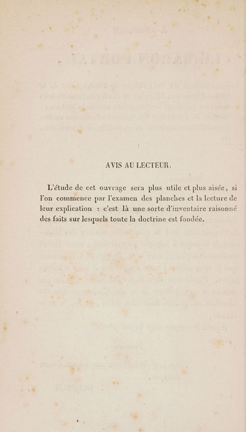 AVIS AU LECTEUR. ’étude de cet ouvrage sera plus utile et plus aisée, si Von commence par l’examen des planches et la lecture de leur explication : c’est là une sorte d'inventaire raisonné des faits sur lesquels toute la doctrine est fondée,