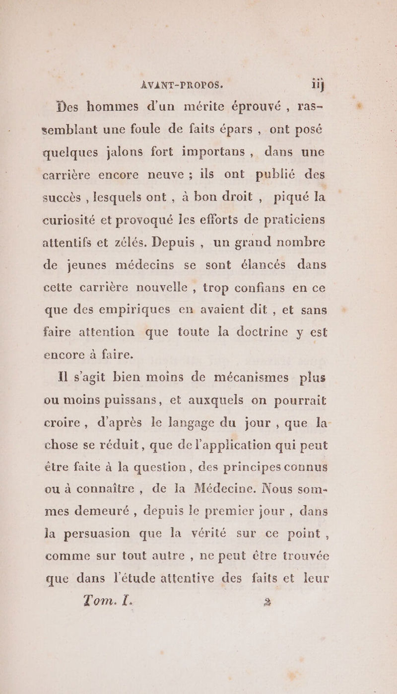 Des hommes d’un mérite éprouvé , ras- semblant une foule de faits épars , ont posé quelques jalons fort importans, dans une carrière encore neuve ; ils ont publié des succès , lesquels ont , à bon droit , piqué la curiosité et provoqué Îles efforts de praticiens attentifs et zélés. Depuis , un grand nombre de jeunes médecins se sont élancés dans cette carrière nouvelle , trop confians en ce que des empiriques en avaient dit , et sans faire attention que toute la doctrine y est encore à faire. Il s’agit bien moins de mécanismes plus ou moins puissans, et auxquels on pourrait croire, d'après le langage du jour , que la- chose se réduit, que de l'application qui peut être faite à la question, des principes connus ou à connaître , de la Médecine. Nous som- mes demeuré , depuis le premier jour, dans la persuasion que la vérité sur ce point, comme sur tout autre , ne peut être trouvée que dans l'étude attentive des faits et leur Tom. I. E