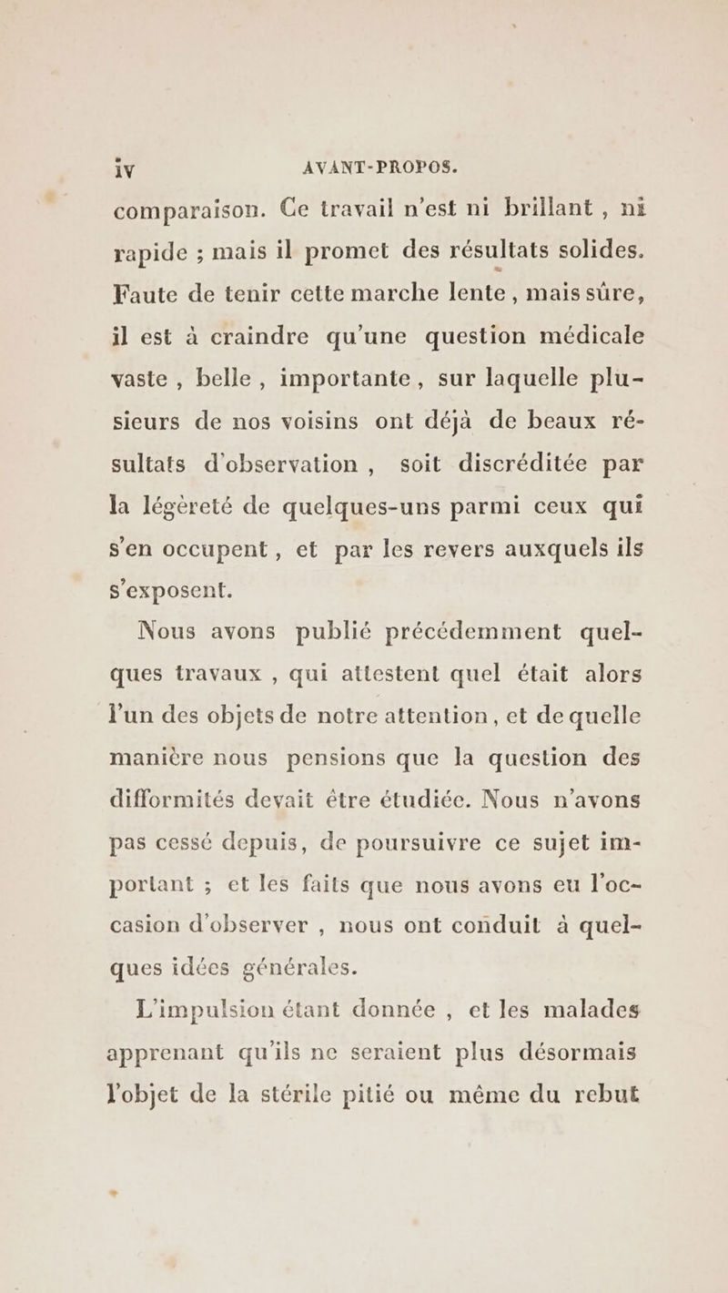 comparaison. Ge travail n'est ni brillant , ni rapide ; mais il promet des résultats solides. Faute de tenir cette marche lente , maissüre, il est à craindre qu'une question médicale vaste , belle, importante, sur laquelle plu- sieurs de nos voisins ont déjà de beaux ré- sultats d'observation, soit discréditée par la légèreté de quelques-uns parmi ceux qui s'en occupent, et par les revers auxquels ils s'exposent. Nous avons publié précédemment quel- ques travaux , qui attestent quel était alors l'un des objets de notre attention, et de quelle manière nous pensions que la question des difformités devait être étudiée. Nous n'avons pas cessé depuis, de poursuivre ce sujet im- portant ; et les faits que nous avons eu l’oc- casion d'observer , nous ont conduit à quel- ques idées générales. L'impulsion étant donnée , et les malades apprenant qu'ils ne seraient plus désormais l'objet de la stérile pitié ou même du rebut