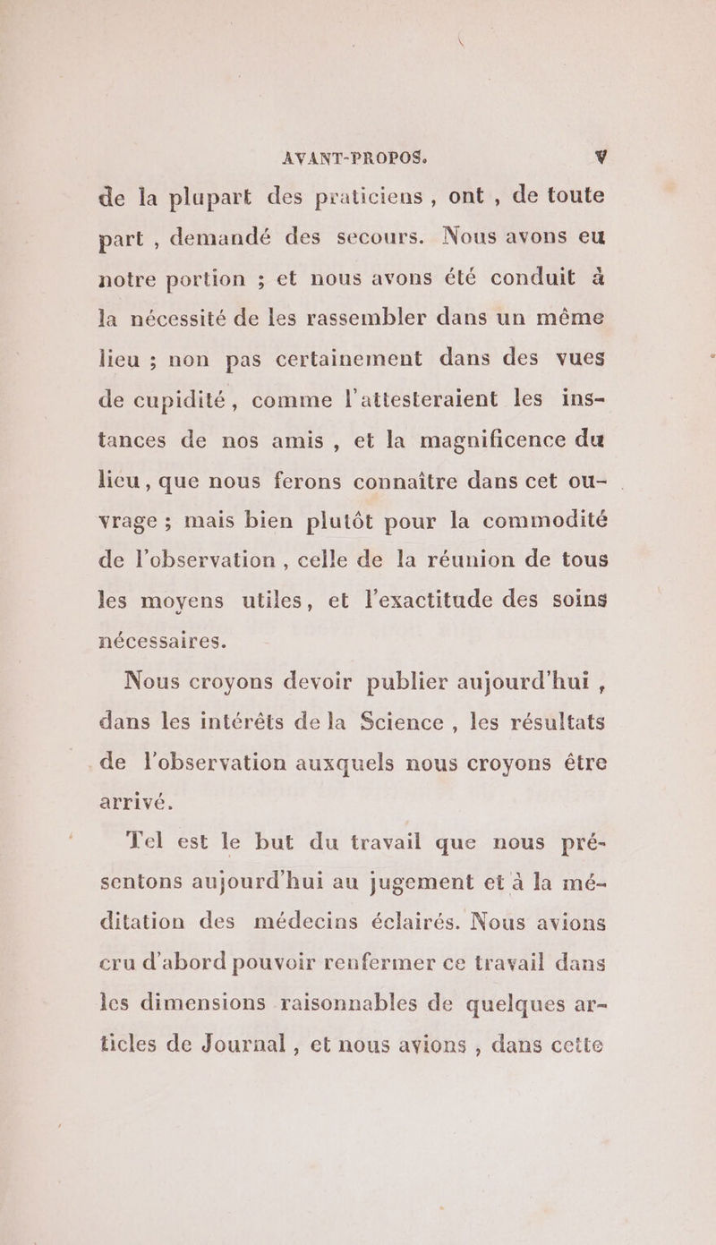 de la plupart des praticiens , ont , de toute part , demandé des secours. Nous avons eu notre portion ; et nous avons été conduit à la nécessité de les rassembler dans un même lieu ; non pas certainement dans des vues de cupidité, comme l'attesteraient les ins- tances de nos amis , et la magnificence du licu , que nous ferons connaître dans cet ou- vrage ; mais bien plutôt pour la commodité de l’observation , celle de la réunion de tous les moyens utiles, et l'exactitude des soins nécessaires. Nous croyons devoir publier aujourd'hui, dans les intérêts de la Science , les résultats de l'observation auxquels nous croyons être arrivé. Tel est le but du travail que nous pré- sentons aujourd hui au jugement et à la mé- ditation des médecins éclairés. Nous avions cru d’abord pouvoir renfermer ce travail dans lcs dimensions raisonnables de quelques ar- ticles de Journal, et nous avions , dans cette