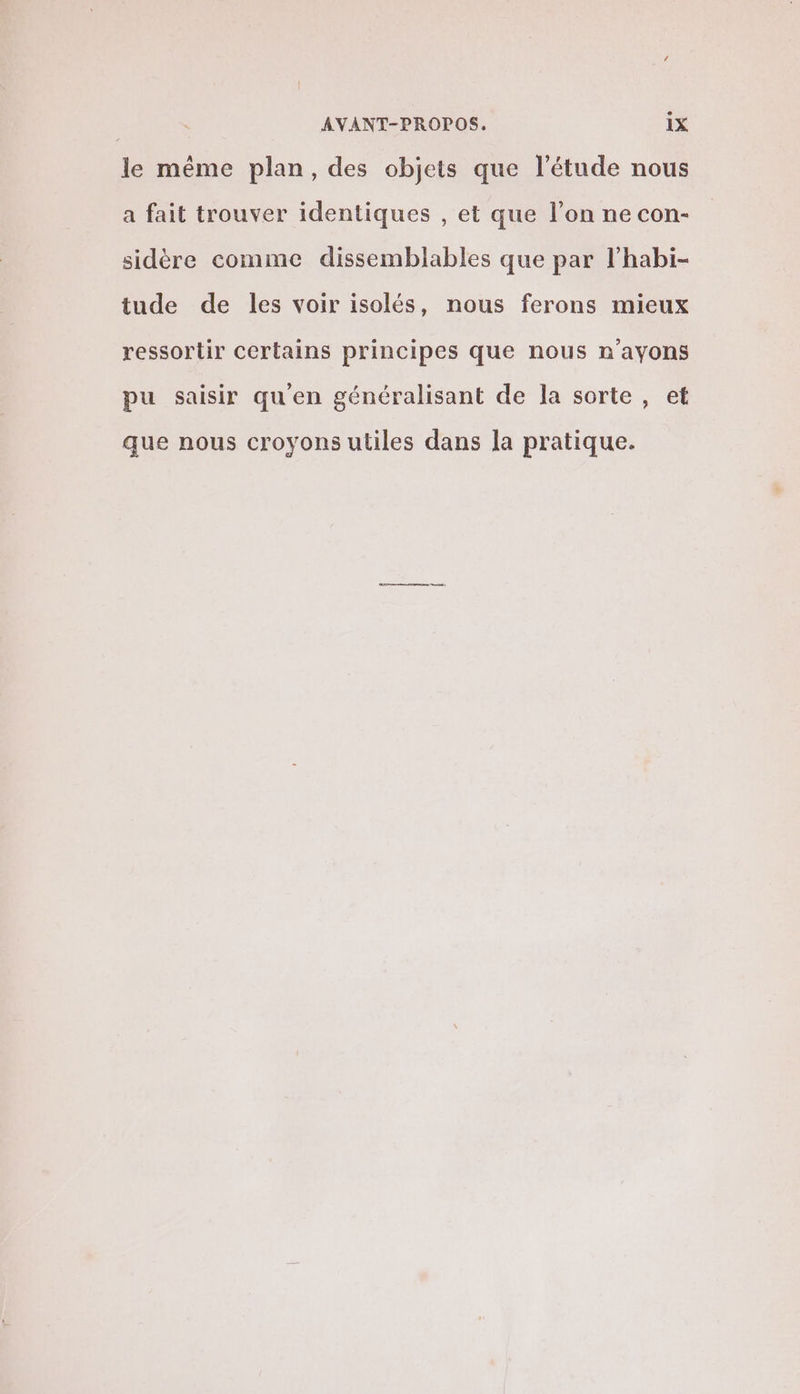 le même plan, des objets que l'étude nous a fait trouver identiques , et que l’on ne con- sidère comme dissemblables que par l’habi- tude de les voir isolés, nous ferons mieux ressortir certains principes que nous n'ayons pu saisir qu'en généralisant de la sorte , et que nous croyons utiles dans la pratique.