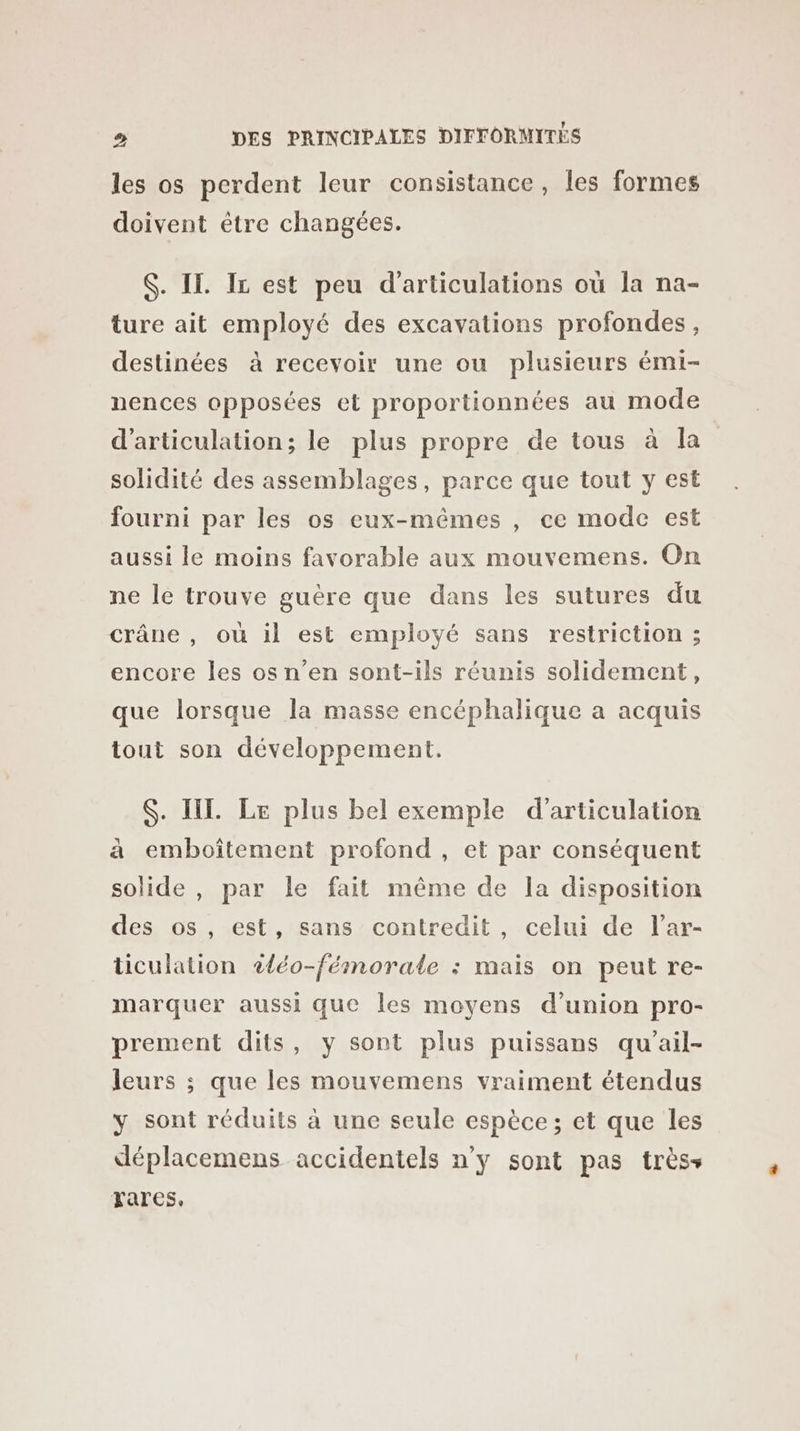 les os perdent leur consistance, les formes doivent être changées. S. IT. Ir est peu d’articulations où la na- ture ait employé des excavations profondes, destinées à recevoir une ou plusieurs émi- nences opposées et proportionnées au mode d’articulation; le plus propre de tous à la solidité des assemblages, parce que tout y est fourni par les os eux-mêmes , ce mode est aussi le moins favorable aux mouvemens. On ne le trouve guère que dans les sutures du crâne , où il est employé sans restriction ; encore les os n’en sont-ils réunis solidement, que lorsque la masse encéphalique a acquis tout son développement. $. II. Le plus bel exemple d’articulation à emboîtement profond , et par conséquent solide , par le fait même de la disposition des os, est, sans contredit, celui de l’ar- ticulation 2{éo-fémorale : mais on peut re- marquer aussi que les moyens d’union pro- prement dits, y sont plus puissans qu’ail- leurs ; que les mouvemens vraiment étendus y sont réduits à une seule espèce; et que les déplacemens accidentels n’y sont pas trèss rares,