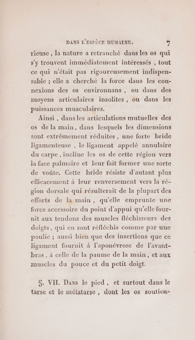 rieuse , la nature a retranché dans les os qui s'y trouvent immédiatement intéressés , tout ce qui n'était pas rigoureusement indispen- sable ; elle a cherché la force dans les con- nexions des os environnans , ou dans des moyens articulaires insolites, ou dans les puissances musculaires. Ainsi , dansles articulations mutuelles des os de la main, dans lesquels les dimensions sont extrêmement réduites, une forte bride ligamenteuse , le ligament appelé annulaire du carpe , incline les os de cette région vers la face palmaire et leur fait former une sorte de voûte. Cette bride résiste d'autant plus efficacement à leur renversement vers la ré- gion dorsale qui résulterait de la plupart des efforts de la main , qu'elle emprunte une force accessoire du point d'appui qu'elle four- nit aux tendons des muscles fléchisseurs des doigts, qui en sont réfléchis comme par une poulie ; aussi bien que des insertions que ce ligament fournit à l’aponévrose de l’avant- bras , à celle de la paume de la main, et aux muscles du pouce et du petit doigt. $. VIE. Dans le pied, et surtout dans le farse et le métatarse , dont les os souticn-