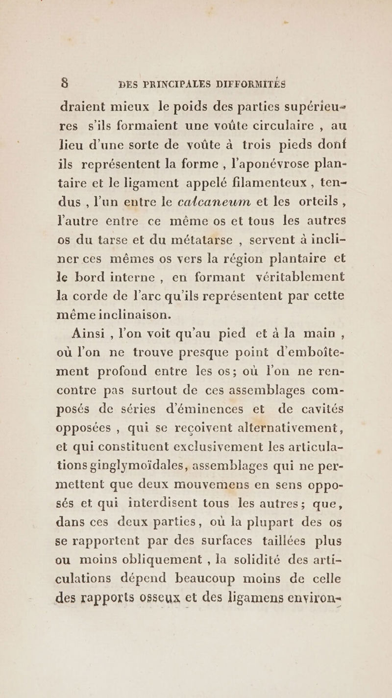 draient mieux le poids des parties supérieu- res s'ils formaient une voûte circulaire , au lieu d’une sorte de voûte à trois pieds dont ils représentent la forme , l'aponévrose plan- taire et le ligament appelé filamenteux , ten- dus , l’un entre le calcaneum et les orteils, l'autre entre ce même os et tous les autres os du tarse et du métatarse , servent à incli- ner ces mêmes os vers la région plantaire et le bord interne , en formant véritablement la corde de l’arc qu'ils représentent par cette méme inclinaison. Ainsi , l’on voit qu'au pied et à la main, où l’on ne trouve presque point d'emboîte- ment profond entre les os; où l’on ne ren- contre pas surtout de ces assemblages com- posés de séries d’éminences et de cavités opposées , qui se recoivent alternativement, et qui constituent exclusivement les articula- tions ginglymoïdales, assemblages qui ne per- mettent que deux mouvemens en sens oppo- sés et qui interdisent tous les autres; que, dans ces deux parties, où la plupart des os se rapportent par des surfaces taillées plus ou moins obliquement , la solidité des arti- culations dépend beaucoup moins de celle des rapports osseux et des ligamens environ-