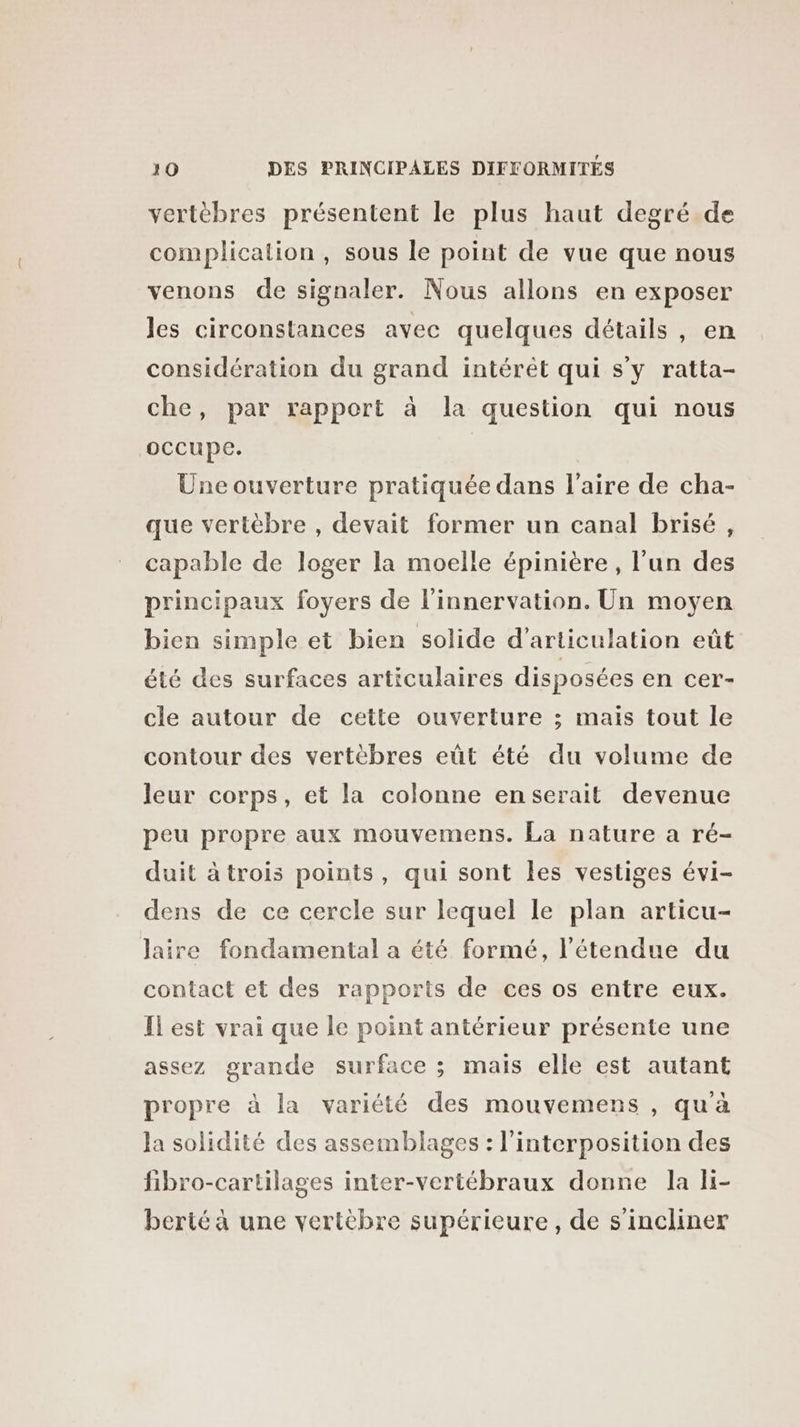 vertèbres présentent le plus haut degré de complication, sous le point de vue que nous venons de signaler. Nous allons en exposer les circonstances avec quelques détails, en considération du grand intérêt qui s’y ratta- che, par rapport à la question qui nous occupe. Une ouverture pratiquée dans l'aire de cha- que vertèbre , devait former un canal brisé, capable de loger la moelle épinière, l’un des principaux foyers de l’innervation. Un moyen bien simple et bien solide d’articulation eût été des surfaces articulaires disposées en cer- cle autour de cette ouverture ; mais tout le contour des vertèbres eût été du volume de leur corps, et la colonne enserait devenue peu propre aux mouvemens. La nature a ré- duit àtrois points, qui sont les vestiges évi- dens de ce cercle sur lequel le plan articu- laire fondamental a été formé, l'étendue du contact et des rapports de ces os entre eux. Il est vrai que le point antérieur présente une assez grande surface ; mais elle est autant propre à la variété des mouvemens , qu'à Ja solidité des assemblages : l’interposition des fibro-cartilages inter-vertébraux donne la li- berté à une vertèbre supérieure, de s’incliner