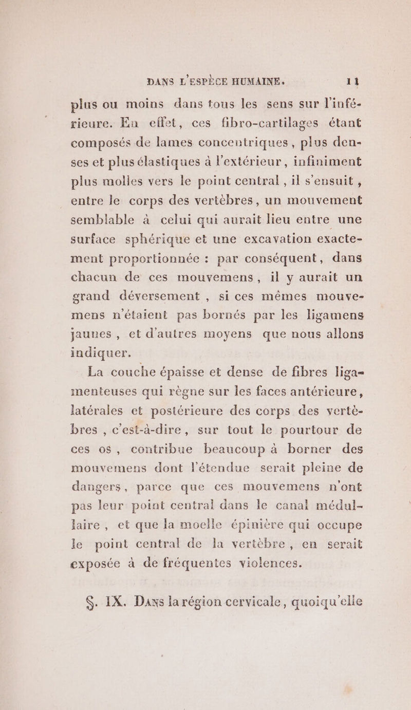 plus ou moins dans tous les sens sur l'infé- rieure. En effet, ces fibro-cartilages étant composés de lames concentriques, plus den- ses et plus élastiques à l'extérieur, infiniment plus molles vers le point central, il s'ensuit, entre le corps des vertèbres, un mouvement semblable à celui qui aurait lieu entre une surface sphérique et une excavation exacte- ment proportionnée : par conséquent, dans chacun de ces mouvemens, il y aurait un grand déversement , si ces mêmes mouve- mens n'étaient pas bornés par les ligamens jaunes , et d'autres moyens que nous allons indiquer. La couche épaisse et dense de fibres liga= menteuses qui règne sur les faces antérieure, latérales et postérieure des corps des vertè- bres , c'est-à-dire, sur tout le pourtour de ces o$, contribue beaucoup à borner des mouvemens dont l'étendue serait pleine de dangers, parce que ces mouvemens n'ont pas leur point central dans le canal médul- laire, et que la moelle épinière qui occupe le point central de la vertèbre, en serait exposée à de fréquentes violences. $. IX. Daxs la région cervicale, quoiqu'elle