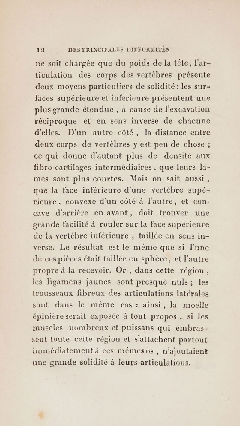 ne soit chargée que du poids de la téte, l’ar- ticulation des corps des vertèbres présente deux moyens particuliers de solidité : les sur- faces supérieure et inférieure présentent une plus grande étendue , à cause de l'excavation réciproque et en sens inverse de chacune d'elles. D'un autre côté, la distance entre deux corps de vertèbres y est peu de chose ; ce qui donne d'autant plus de densité aux fibro-cartilages intermédiaires , que leurs la- mes sont plus courtes. Mais on sait aussi, que la face inférieure d’une vertèbre supé- rieure, convexe d’un côté à l'autre, et con- cave d'arrière en avant, doit trouver une grande facilité à rouler sur la face supérieure de la vertebre inférieure , taillée en sens in- verse. Le résultat est le même que si l’une de ces pièces était taillée en sphère, ct l’autre propre à la recevoir. Or, dans cette région, les ligamens jaunes sont presque nuls; les trousseaux fibreux des articulations latérales sont dans le même cas : ainsi, la moelle épinière serait exposée à tout propos , si les muscles nombreux et puissans qui embras- sent toute cette région et s’attachent partout immédiatement à ces mêmesos , n’ajoutaient une grande solidité à leurs articulations.