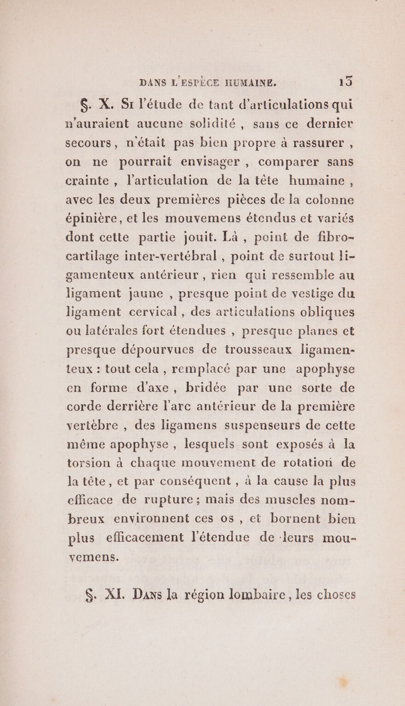 $. X. Si l'étude de tant d’articulations qui n'auraient aucune solidité, sans ce dernier secours, n'était pas bien propre à rassurer , on ne pourrait envisager , comparer sans crainte , l'articulation de la tête humaine, avec les deux premières pièces de la colonne épinière, et les mouvemens étendus et variés dont cette partie jouit. Là, point de fibro- cartilage inter-vertébral, point de surtout li- gamenteux antérieur, rien qui ressemble au ligament jaune , presque point de vestige du ligament cervical, des articulations obliques ou latérales fort étendues , presque planes et presque dépourvues de trousseaux ligamen- teux : tout cela , remplacé par une apophyse en forme d'axe, bridée par une sorte de corde derrière l'arc antérieur de la première veriébre , des ligamens suspenseurs de cette même apophyse , lesquels sont exposés à la torsion à chaque mouvement de rotation de la tête, et par conséquent , à la cause la plus efficace de rupture; mais des muscles nom- breux environnent ces os , et bornent bien plus efficacement l'étendue de ‘leurs mou- vemens. $. XL. Daxs la région lombaire, les choses