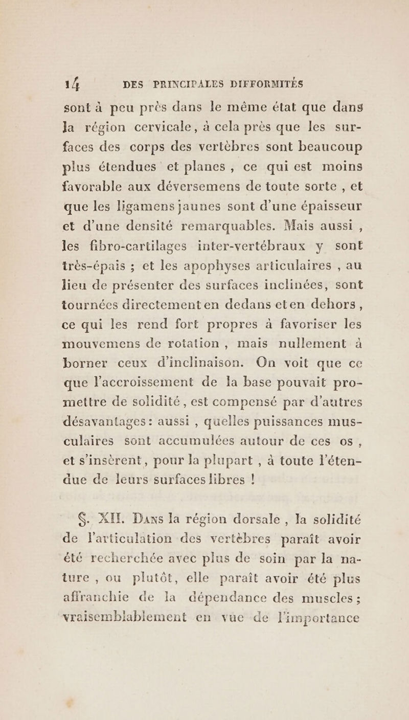 sont à peu près dans le même état que dans Ja région cervicale, à cela près que les sur- faces des corps des vertèbres sont beaucoup plus étendues et planes, ce qui est moins favorable aux déversemens de toute sorte , et que les ligamens jaunes sont d’une épaisseur et d’une densité remarquables. Maïs aussi, les fibro-cartilages inter-vertébraux y sont trés-épais ; et les apophyses articulaires , au lieu de présenter des surfaces inclinées, sont tournées directement en dedans eten dehors, ce qui les rend fort propres à favoriser les mouvemens de rotation , mais nullement à borner ceux d'inclinaison. On voit que ce que l'accroissement de la base pouvait pro- mettre de solidité, est compensé par d’autres désavantages : aussi , quelles puissances mus- culaires sont accumulées autour de ces os, et s’insèrent, pour la plupart , à toute l’éten- due de leurs surfaces libres ! $. XIE. Dans la région dorsale , la solidité de l'articulation des vertèbres paraît avoir été recherchée avec plus de soin par la na- ture , ou plutôt, elle paraît avoir été plus affranchie de la dépendance des muscles ; vraisemblablement en vue de l'importance