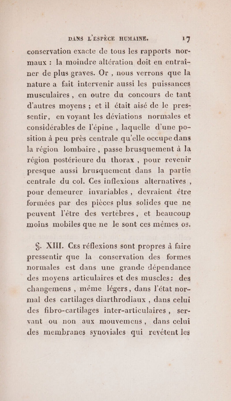 eonservation exacte de tous les rapports nor- maux : la moindre altération doit en entrai- ner de plus graves. Or , nous verrons que la nature a fait intervenir aussi les puissances musculaires , en outre du concours de tant d’autres moyens ; et il était aisé de le pres- sentir, en voyant les déviations normales et considérables de l’épine , laquelle d'une po- sition à peu près centrale qu’elle occupe dans la région lombaire , passe brusquement à la région postérieure du thorax , pour revenir presque aussi brusquement dans la partie centrale du col. Ces inflexions alternatives , pour demeurer invariables, devraient être formées par des pièces plus solides que ne peuvent l'être des vertébres, et beaucoup moins mobiles que ne le sont ces mêmes os. $. XIIL. Ces réflexions sont propres à faire pressentir que la conservation des formes normales est dans une grande dépendance des moyens articulaires et des muscles: des changemens , même légers, dans l’état nor- mal des cartilages diarthrodiaux , dans celui des fibro-cartilages inter-articulaires, ser- vant ou non aux mouvemens, dans celui des membranes synoviales qui revétent les