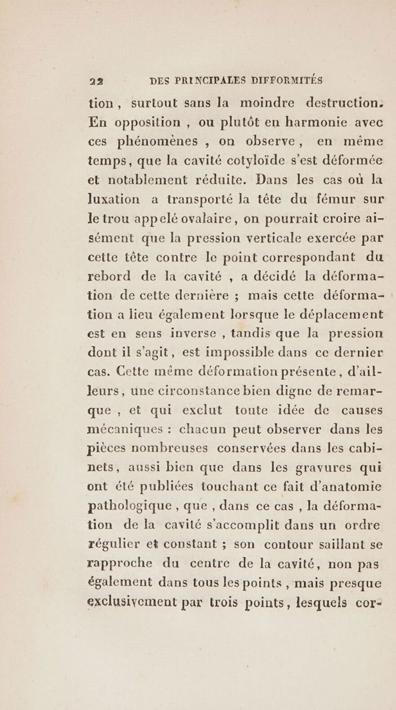 tion, surtout sans la moindre destruction. En opposition , ou plutôt en harmonie avec ces phénomènes , on observe, en même temps, que la cavité cotyloïde s’est déformée et notablement réduite. Dans les cas où la luxation a transporté la tête du fémur sur le trou appelé ovalaire, on pourrait croire ai- sément que la pression verticale exercée par cette tête contre le point correspondant du rebord de la cavité , a décidé la déforma- tion de cette dernière ; mais cette déforma- tion a lieu également lorsque le déplacement est en sens inverse , tandis que la pression dont il s’agit, est impossible dans ce dernier cas. Cette même déformation présente, d’ail- leurs, une circonstance bien digne de remar- que , et qui exclut toute idée de causes mécaniques : chacun peut observer dans les pièces nombreuses conservées dans les cabi- nets, aussi bien que dans les gravures qui ont été publiées touchant ce fait d'anatomie pathologique , que , dans ce cas , la déforma- tion de la cavité s’accomplit dans un ordre régulier et constant ; son contour saillant se rapproche du centre de la cavité, non pas également dans tous les points , mais presque exclusivement par trois points, lesquels cor-