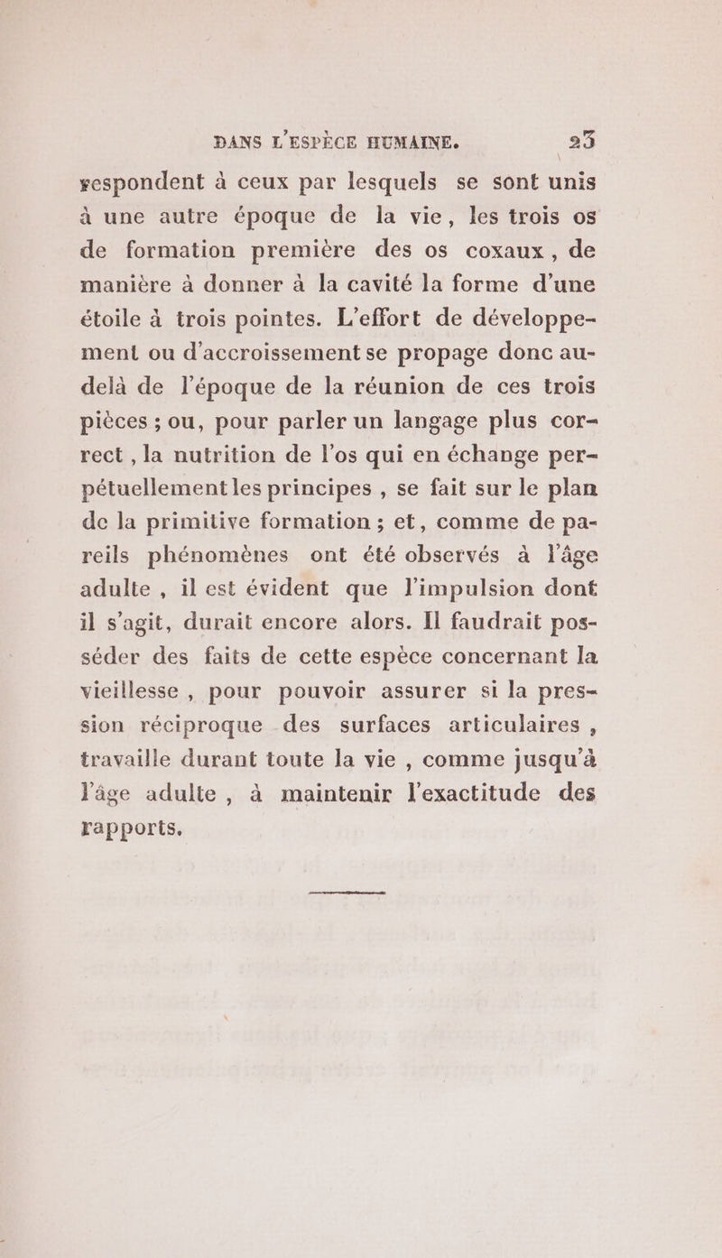 sespondent à ceux par lesquels se sont unis à une autre époque de la vie, les trois os de formation première des os coxaux, de manière à donner à la cavité la forme d’une étoile à trois pointes. L'effort de développe- ment ou d’accroissement se propage donc au- delà de l’époque de la réunion de ces trois pièces ; ou, pour parler un langage plus cor- rect , la nutrition de l'os qui en échange per- pétuellement les principes , se fait sur le plan de la primitive formation ; et, comme de pa- reils phénomènes ont été observés à l'âge adulte , il est évident que l'impulsion dont il s’agit, durait encore alors. Il faudrait pos- séder des faits de cette espèce concernant la vieillesse , pour pouvoir assurer si la pres- sion réciproque des surfaces articulaires, travaille durant toute la vie , comme jusqu'à l'âge adulte, à maintenir l'exactitude des rapports.