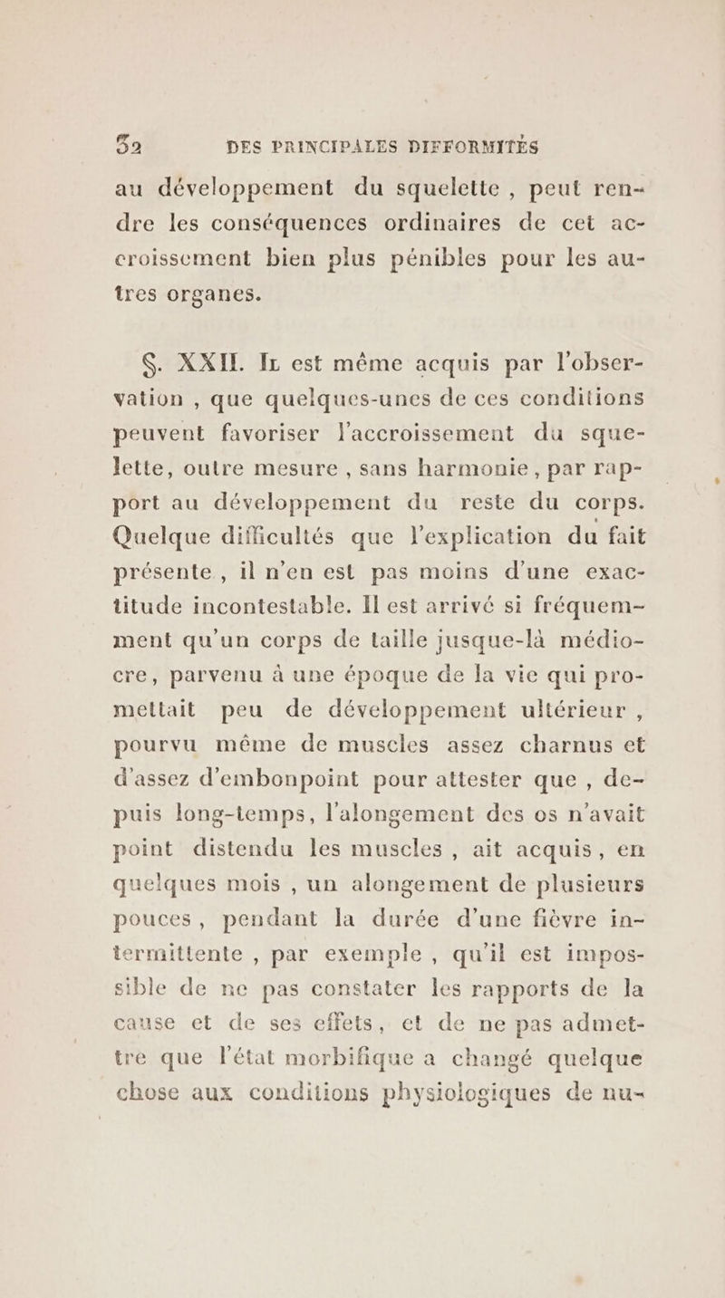 au développement du squelette, peut ren- dre les conséquences ordinaires de cet ac- croissement bien plus pénibles pour les au- tres organes. $. XXIL IL est même acquis par l'obser- vation , que quelques-unes de ces conditions peuvent favoriser l'accroissement du sque- lette, outre mesure , sans harmonie, par rap- port au développement du reste du corps. Quelque difficultés que l'explication du fait présente , il n'en est pas moins d’une exac- titude incontestable. Il est arrivé si fréquem- ment qu'un corps de taille jusque-là médio- cre, parvenu à une époque de la vie qui pro- mettait peu de développement ultérieur , pourvu même de muscles assez charnus et d'assez d'embonpoint pour attester que , de- puis long-temps, l’alongement des os n'avait point distendu les muscles , ait acquis, en quelques mois , un alongement de plusieurs pouces, pendant la durée d’une fièvre in- termittente , par exemple , qu'il est impos- sible de ne pas constater les rapports de la cause et de ses effets, et de ne pas admet- tre que l'état morbifique a changé quelque chose aux conditions physiologiques de nu-