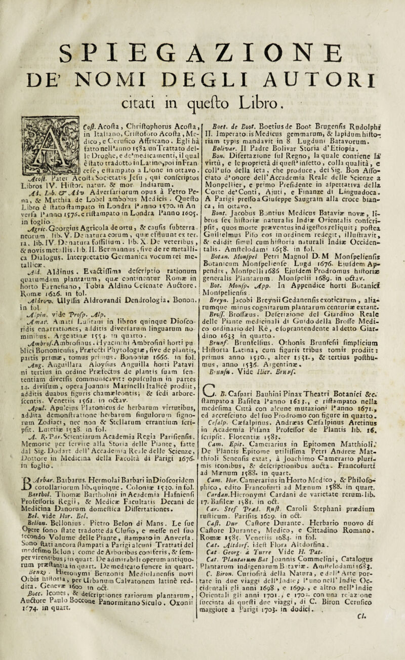 SPIEGAZIONE DE’ NOMI DEGLI AUTORI citati m quefto Libro. I Acoft. Patei Cofl. Acofia, Chrifiophorus Acofia, in Italiano, Criltoforo Acofia , Me¬ dico , e Certifico Affocano, Eglihà fatto nel Panno i^8j unTrattato del¬ le Droghe, e dc’medicamenti, il qual è (tato tradotto inLatino,poi inFran cele, eftampato a L'one in ottavo. AcolUSocietatis Jefu , qui conlcriptos ibros IV. Hiftor. natur. & mor Jndiarum. AìK I- 'b. IT Aiv Adverfariorum opus à Petro Pe¬ na, & Matthia de Lobel ambobus Medicis . Quello Libro è (laroftampato in Londra Panno 1*70. m An verfa Panaci e riltampato tn Londra Panno i6o$. in foglio- Agric. Georgius Agricola de ortu , & caufis lubterra neorum lib. V. De natura eorum , quae effluunt ex ter. ra. lib. IV. De natura folfilium . Db. X-De veteribus , &novismet;*llis.lib, IL Bermannus , five de re metalli¬ ca Dialogus. Interpretatio Germanica vocum rei me¬ tallica?. Aid. Aldinus . Exadfilfima dcfcriptio ratjonum quatumd.vm plantarum, qud? commentar Roma? in horto Farnefiano, Tobia Aldino Celenate Audore. Rom* i<516. in tol. Aldrov* Ulylfis Aldrovandi Dendrologia* Bonon. in fol A’pìn, vide Vrofp. Alp. Amai'* Amati Lufitani in libros quinque Dioico ridis en.arrationes, a lditis diverlarum linguarum no minibus. Argentina? 1^4. tri quarto. ^w^ru/Ambiofinus. riyacmchi Ambrofini hortr pu blici Bononieufis, Praetcdi Phytologi*, live de piantis, paitis pnma?, tomus primus. Bononiae 1666. m fol. Ang. Anguillara Aioyfius Anguilla hovti Patavi ni tertius in ordine Praefedus de piantis (uam ien tentiam diverfìs communicavit: opulailum in partes t4. divifutn, opera Joanms Marinelli Italicè prodiit, additis duabus figuris chamaeleontis; & fedi arbore- icentis- Venetiis 1^61. in odav. Aput. Apuleius Platonicnsde herbarum virtutibus, addita demonftiatione heibarum fingulorum lìgno- rum Zodiaci, nec non & Stellarum errantium lcri- pfit. Lutetiae IS28. in fol. A• R.Par.Scientiarum Academia Regia Parifienfis. Memorie per iervire alla Storia delle Piante, fatte dal Sig. Dodart dell* Accademia Reale delle Scienze, Dottore in Medicina della Facoltà di Parigi 16715. in foglio. BArbar. Batbarus. Hermolai Barbari inDiofcoridem corollariorum lib, quinque . Colonia? 1^0. infoi. Bartbol. Thomae Bartholmi in Academia Hafnienfi Profeftoris Regii, & Medica? Facilitati Decani de Medicina Danorum domeftica Dilfertationes. Bel. vide Hor. Bel. Bellon. Beilonius. Pietro Belon di Mans. Le fue Opere fono fiate tradotte da Clufio, e mede nel fuo fecondo Volume delle Piante, fiampatoin Anverla. Sono (fati ancora fiampati a Parigi alcuni Trattati del nv'defittio Belon ; come de Arboribus comferis, 8? fem- per virent'bus ; in quatt. Deadmirabih operum antiquo- rum praeftantia in quart. De medicato funere in quart. Benz3 . Hieronymi Benzoms Mediolanenfis novi Orbis bidona , per Urbanum Calvatonem latinè red- dita. Geneva? 1600 in od- 3occ. Jcones, & delcripttones rariorum plantarum, Alidore Paulo boccone Panormitano Siculo . Oxonii 1674. in quart. Boet. de Eoot. Boetiusde Boot Brugenfis Rudolphi II. Imperato.isMedicus gemmarum, & lapidumhifto^ riam typis mandavit in 8 Lugduni Batavorum- Bolìvar. Il Padre Bolivar Storia d’Etiopia. Bon. Difertazione fui Regno, la quale contiene la1 virtù, e le proprietà di quefi* inietto , colla qualità , e colPulo della leta, che produce, dei Sig. Bon AfiTo- ciato d’onore dell’Accademia Reale delle Scienze a Monpellier, e primo Prefìdente in aipettativa della Corte de*Conti, Ajuti, e Finanze di Linguadoca. A Parigi prelfoaGiuleppe Saugrain alla croce bian¬ ca, in octavo. Bont, Jacobus Bontius Medicus Batavia? novae, li¬ bros (ex hiftoriae natura lis India? Onentalis conl'cri- pfit, quos morte praeventus ind igefios reliquit ; pofiea Guilielmus Pilo eos inordinem redegit, illuftravit, & edidit fimul cumhifioria naturali Indiae Occiden- talis. Amfielodami 16^8. in fol. Bota». Monjpel Pett i Magno! D. M Monfpelienfis Botamcum Monlpelienfe Lugd 1676. Eiuldem Ap- pendix , Monlpelli 1686 Ejuldcm Prodromus hiftoriae generalis Plantarum. Monlpelii i68g. in oftav. Bot. Monfp* App> In Appendice horti Botanici Monlpelienfis. Breyn. Jacobi Breynii Gedanenfis exoticarum , alia* rumque minus cognitarum plantarum centuria? extant. BrcjJ. Broiraeus. Delcrizione del Giardino Reale delle Piante medicinali di Giudo della Brode Medi¬ co ordinario del Rè, e(oprantendente al detto Giar¬ dino 1633 in quarto. Brunf Brunfellìus. Othonis Brunfefiì fimpliciutn Hiftoria Latina, cuna figuris tribus tomis prodiit : primus anno 1540., alter 1331., & tertius pofthu- mus, anno 1536. Aigentinae. E'linfa. Vide tìier. Erupf. C B. Cafpari Bauhini Pinax Theatri Botanici &c.' fiampatoa Bafilea Panno 1613., e riftampato nella medefima Città con alcune mutazioni Panno 1671., ed accrefciuto del luo Prodromo con figure in quarto. Cefalp. Ca?lalpinus. Andraeas Caefalpinus Aretinus in Academia Pifana Profelfor de Piantis lib. 16. Icripfit. Flotentias 158?. Cam. Epit. Camerarius in Epitomen Matthioli.1 De Piantis Epitome utilillìma Petrt Andrea? Mat- thioli Senenfis extat, à Joachimo Camerario pluri- mis iconibus, delctiptionibus auéta- Francofurti ad Mapnum 1588. in quart. Cam. f/or. Camerarius in Horto Medico , RrPhilofo- phico, ediro Francofurti ad Mmum 1588. in quart. Cardaw.Hicronymi Cardani de varietate rerum-lib. 17. Bafilea? 158f. in od. (ar. Stef Trai. Bufi Caroli Stephani praedium rufiicum. Parifiis 1629. in od. Caft. Dttr Cadore Durante. Herbario nuovo di Caftore Durante, Medico, e Cittadina Romano. Romae 158^. Venetiis 1084. in fol. Cat. Altdorf. idefi Flora Altdorfina. Cat Georg a Turre Vide H. Tat- Cat. Tlantatum Bat Joannis Commelini, Catalogus Plantarum indigenarumB tavia?. Amftelodami 1683. C. Biro». Curiofirà della Natura, e deli* Arte por¬ tate in due viaggi delPJadie; Puno nell’Indie Oc¬ cidentali gli anni 1698 , e 1699., e altro nell*Indie Orientali gli anni 1701., e 170;. con una re az one Cucciata di quelli due viaggi, di C. Biron Certifico maggiore a Parigi 1703. in dodici. . CU