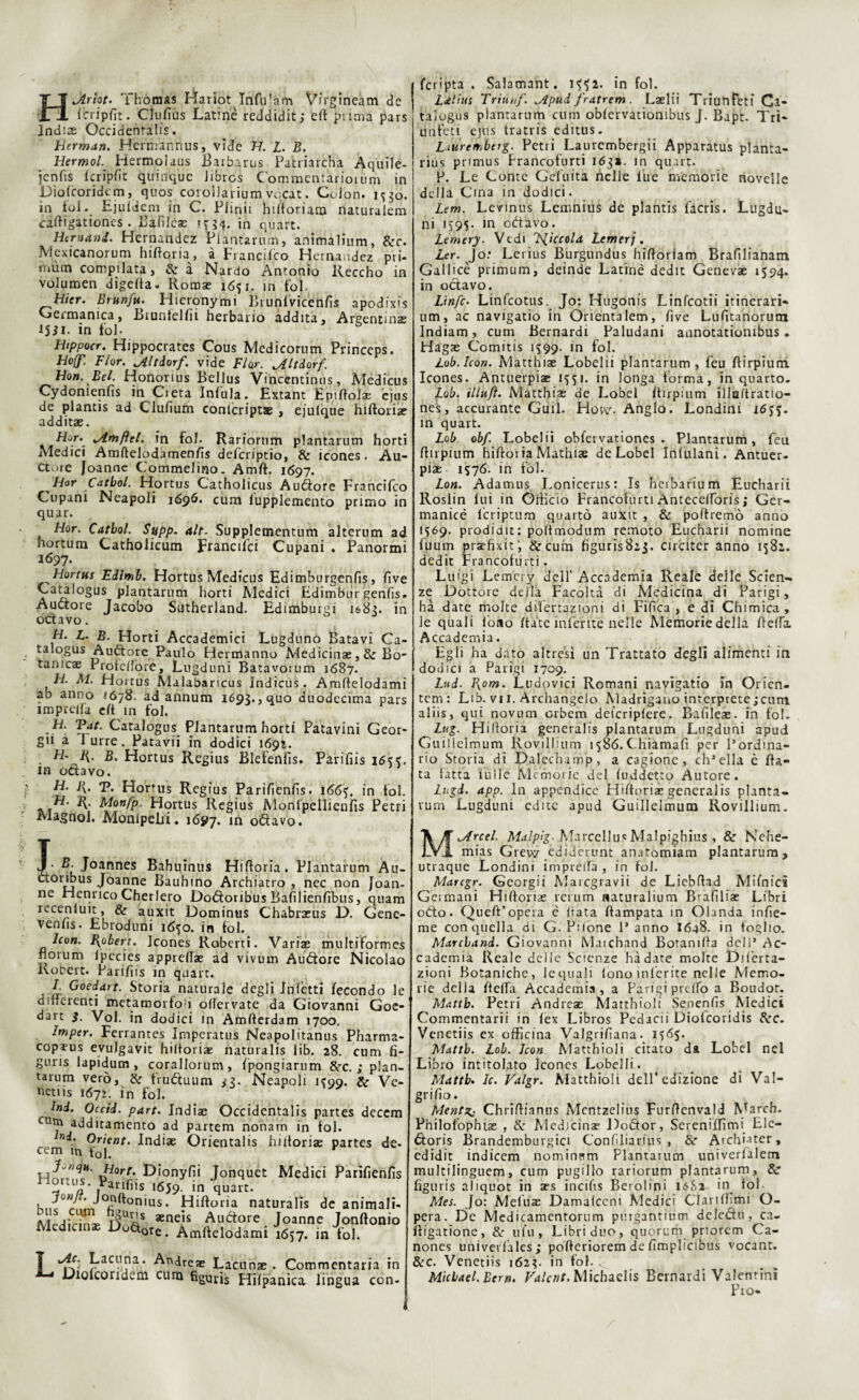 HJlriot. Thomas Hariot Infu-àm Vii'gineàm de icripfit. Ciufìàs Latine reddidit,* eft puma pars Indi* Occidentali. Herman. Her mariti us, vide H. L. B. HermolHermqlaus Barbarus Patriarcha Aquile- fcnfis fcripfit quinque Jibros Commentario!uni in Diofcoridcm, quos coroìlarium vocat. Colon, 1330. in fol. Ejufdem in C. Piinii hittoriam naturalem cattigationes . Bafìlca? ?ni- in quart. Hcmand. Hernaudez Plantarum, animalium, &c. Mcxicanorum hiftqm, à Francifco Hernaudez pri- i/1um compilata, de a Nardo Antonio Iveccho in volumen digetta- Roma? 1651. in fol. Uicr. Brunftì. Hieronymi Biunfvicénfis apodfxis Germanica, Biuntelfii herbario addita. Argentina? 15il. in Lo 1 - Htppocr. Hippocrates Cous Medicorum Princeps. Ho(f. Fior. Jdltiorf. vide Fior. Jlltàarf'. Hon. Bel. Honorius Bellus Vincentinus, Medicus Cydomenfis in Cieta Infula. Extant Epittola? ejus de plantis ad Clufium conlcripta? , ejulque hiftoria? additae. Fi°f\ dfaftel. in fol. Rariornm plantarum horti Medici Amftelodarnenfis defcriptio, de icones. Au- Cto re Joanne Commelino. Amft. 1697. Hor Catbol. Hortus Catholicus Auófore Francifco Cupani Neapoli 1696. cum lupplemento primo in quar. Hor. Catbol. Supp. alt. Suppletnentum alterum ad hortum Catholicum Francifci Cupani . Panormi 1697. Hortus Edimb. Hortus Medicus Edimburgenfis, live Catalogus plantarum horti Medici Edimbur genfis. Auctore Jacobo Sutherland. Edimburgi 1683. in octavo. H. L. B. Horti Accademici Lugduno Batavi Ca¬ talogus Auftore Paulo Hermanno Medicinae, de Bo- tamcae Profettqre, Lugduni Batavorum 1687. H. M. Hortus Malabaricus indicus . Amttelodami ab anno 1678. ad annum 169?., quo duodecima pars imprelfa eft in fol. Tfe- Catalogus Plantarum horti Patavini Geor- gu a lurre. Patavii in dodici 1691. H- R. B. Hortus Regius Blefenfis. Parifiis 163?. in odavo. H. 1{. T. Homrs Regius Parifienfis. 166), in fol. H. R. Monfp. Hortus Regius Monlpellienfis Petri Magnol. Monipelii. 1697. in o&avo. J- Joannes Bahuinus Hiftoria. Plantarum Au- ctoribus Joanne Bauhino Archiamo , nec non Joan¬ ne Henrico Cherlero Doótoribus Bafilienfibus, quam rccenluit, & auxit Dominus Chabrasus D. Gene- venhs. Ebroduni i6$o. in fol. Robert. Jcones Roberti. Vari* multiformes fiorum ipecies apprett* ad vivum Autìore Nicolao Robert. Parifiis in quart. F Goedatt. Storia naturale degli Infetti fecondo le differenti metamorfosi oflervate da Giovanni Goe- dart $. Voi. in dodici in Amfterdam 1700, Imper. Ferrantes Imperatus Neapolitanus Pharma- copi-us evuJgavit hiltoriae riaturalis lib. 28. cum fi- gnris lapidum , corallorum, fpongiarum dee.; plan- tarum vero, de fru&uum *3. Neapoli K99. de Ve¬ neti is 1672. in fol. Ini. Occid. pare. Indi* Occidcntalis partes deccm Cllm addicamento ad partem nonam in fol. ni. Orient. Indiae Orientaiis hiltoriae partes de- I m 1 r» 1 1 • Jy.qu. Hort. Dionyfii Jonquct Medici Parifienfì iUa' ] rifiis. *659- in quart. Knc rum °fifton'us* ^littoria naturalis de animali MedicmL D51* *neis Auétore Joanne Jonftonit Medicinae Do$0te. Amftelodami 1657. in fol. Lacuna. Andrea? Lacunae . Commentarla in Dioicoridem cum figuris Hifpanica. lingua con- 1 fcrinta . Salamant. if^2. infoi, j i<elius Tritiof. ^Apui fratrem . Laelii TriunFeti Ca¬ talogus plantarum cum obfervatiombus J. Bapt. Tri- unfeti ejus tratris edittis. Liuren.btrg. Petri Laurcmbergii Apparatus planta- rius primus Francofurti 163*. in quart. P. Le Conte Geluita nelle lue memorie novelle della Cina in dodici. Lem. Levinus Lemnius de plantis facris. Lugdu- ri» 1595- in odiavo. Lemery. Vedi pìccola temerj. ter. Jo.* Lerius Burgundus hifioriam Brafilianam Gallicè primum, deinde Latine dedit Genevae 1594. in octavo. Linfe. Linfcotus. Jo: Hugonis Linfcotii itinerari¬ um, ac navigatio in Orienta lem, five Lufitanorum Indiam, cum Bernardi Paludani annotatiombus. Hagae Comitis 1599. in fol. Lob.lcon. Matthiae Lobelii plantarum, feu ftirpium. Icones. Antuerpiae 1^51. in longa forma, inquarto. Lob. il In fi. Matthiae de Lobel Itirpium illo/tratio- nes, accurante Guil. Hów. Anglo. Londini 16jj. in quart. Lob obf Lobelii obfervationes . Plantarum, feu ftirpium hiftoi ia Mathiae de Lobel Infulani. Antuer¬ piae 1576. in fol. Lon. Adamus Lonicerus: Is heibarium Eucharii Roslin fui in Officio Francofurti Antecelforis ; Ger¬ manie lcriptum quarto auxit , & poliremo anno 1569. prodidit: poftmodum remoto Eucharii nomine fuum praehxit; &cum figurisBij. circiter anno 1582. dedit Francofurti. Luigi Lemery dell' Accademia Reale delle Scien¬ ze Dottore della Facoltà di Medicina di Parigi, ha date molte difertazioni di Fifica , e dì Chimica , le quali fono /tate inferite nelle Memorie della fieffa Accademia. Egli ha dato altresì un Trattato degli alimenti in dodici a Parigi 1709. Lui. Pxom. Ludovici Romani navigatio in Oricn- tem : Lib. vi 1. Archangelo Madrigano interprete;cum aliis, qui novum erbem deicripfere. Bafileae. in fol. Lug. Hi (lórià generalis plantarum Lugduni a pud Guillelmum Rovillium 1586.Chiamali per l’ordina¬ rio Storia di Dalecbamp, a cagione, ch’ella è fia¬ ta fatta filile Memorie del fuddetto Autore. Lugd. app. In appendice Hiftoriac generalis pianta- rum Lugduni edite apud Guillelmum Rovillium. Marcel. Malpìg- MarcellusMalpighius , & Nehe- mias Grew ediderunt anatomiam plantarum, utraque Londini iniprelfa , in fol. Marcgr. Georgii Marcgravii de Liebftad Mifnici Germani Hiftorias rerum naturalium Brafiliae Libri oòto. Queft’opera è fiata ftampata in Olanda infie- me con quella di G. Pilone 1* anno I648. in foglio. Marcband. Giovanni Matchand Botanifia deli’ Ac¬ cademia Reale delle Scienze hàdate molte Diferta¬ zioni Botaniche, le quali lono inferite nelle Memo¬ rie della fletta Accademia , a Parigi pretto a Boudot. Mattb. Petri Andre* Matthioli Senenfis Medici Commentari! in fex Libros Pedacii Diofcoridis Scc. Venetiis ex officina Valgrifiana. Mattb. Lob. Icon Matthioli citato da Lobel nel Libro intitolato Jcones Lobelii. Mattb. le. Valgr. Matthioli dell4 edizione di Val- grifio. Mentz^ Chrittianus Mcntzelius Furttenvald March. Philofophtas , S: Medicina? Doótor, Sereniffimi Ele- <5toris Brandemburgici Confìliarius , &■ Archiater, edidit indicem nominem Plantarum univerfalem multilinguem, cum pugillo rariorum plantarum, & figutis aliquot in aes incifis Berolini I6S2 in^ fol- Mes. Jo: Mefuae Damafccni Medici Clan (fimi O- pera. De Medicamentorum purgantium delcdu, ca- ftigatione, & ut’11, Libriduo, quorum priorem Ca- nones univevl'ales; pofteriorem de fimplicibus vocant. dee. Venetiis 1623. in fol. Michael. Ber». Falcnt.Mkhaelis Bernardi Valentinì Pro-