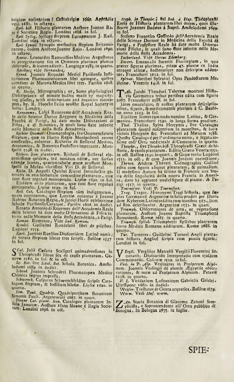 Frigi a si nafcefttium ì Cafltabfigi* %66o> Ap^Adix vgrò ié8?. in odavo • Rati, hijì. Hiftoria plantarum Audore Joanne Ra- ]q è Societate Regia. Londinj 1686. in fol. Rati Syllog. Sylloge flirpium Eyropsearuro J. Raii. fondini 1694. iq odavo. Rati Synopf. Synoplis methodica flirpium Britanni- carum, coden) Audorejoanne Rajo. Londmj 1690. in odavo, Rauw. Leonardus Rauvvolfius Medicus Auguflanus in peregrinatione Tua in Orienterai plurimas plantas ddcppfit, &r icones adjecit*. Laugingas 1583. in quarto. Reccbus; vide Hemande Renod. Joannis Reoodaei Medici Parifienfis InBF futipnum Phatmaceuticarum libri quinque, quibus accedunt de Materia Medica libri tres. Pari^is 1608. Ip quarto. R. Hocke. Micrographia 5 or, Some pbyfiolqgical Delcriptionis of minute bodies made by magnity- ing glafles, vc^ith oblervations and inquiries thereu- pon, by. K. fioocke Fello vyofthe Royal Society in tolio : Londra. Reneaume, Luigi Reneaume dell? Accademia Rea. le delie Scienze Dottor Reggente ir) Medicina della Facoltà di Parigi, hà date moke Dil'ertazioni di Fifica, e di Botanica, le quali fono fiate inferite nelle Memorie della Beffa Accademia . Ricbier Onomat. Onomatologia, feu Qnomenclatura flirpium, qua? in Flotto Regio Monfpelicnfi recens ■Conflrudo, coluntur. Richerio de Belleval Medico, Anatomico, & Botanico ProfelTore imperante. Moq- fpelii 1^98. in dodici. Ricbier. Jean. plantarum. Richerii de Bellevai ele- gantilfimae quidem, led nondum edita?, nec l'or fan edendap Icones, quartinitabulae acneae proftant Mon- l’pelii in Mufaso clarilfimi Vili D. de Belleval. RiWij. D. Augufii Quirini Ricini Introdurlo ge- neralis in rem herbariam cumordine pianta-rum, quse lune flore regulari monopetalo. Lipfiae 1690. in fol. Ejufdem ordo plantarum, quae fune flore regulari pentapetalq. Lipfiae 1099. in tpj, R°k- Cat. Catalogus flirpium tàm indigenarum, quam exoticarum, quas Lutetias coluntur à Joanne Robmo Botanico Regio,&Jatrifi Hprti celeberrima Scholae Parifienfis Curatore. Parifiis ìóor in dodici. Renato Antonio di Reaumur dell* Accademia Reale delle Scienze hà date moke Difertazioni di tifica in ferite nelle Memorie della BeilaAccademia,a Parigi, Roman. Romanus, Vide Lud. Roman, RondeR Guillelmi Rondeletii libri de pifeibus, Lugduni HS4- Ruel. Jpannes Ruellius Diofcoridem Latinè vertit; de natura ftirpium libros tres fcripfit. Bafileae 1527* fri io Sfa/. Julii Caefaris Scaligeri animadverfioftes in Iheophrafli libros fex de caufis plantarum. Ge- nevae 1566. in fol. & in od. Se- hot. fiveSebo!, Bo(. Schola Botanica, Amile, lodami 1689, m dodici. Scbrod. Joannis Schroderi Pharmacopaea Medico Chimica Isepius impreffa. Scbvyenck.' Calparus Schvyenckfeldius fcripfit Cata- Iogum flirpium, & folfiliumSilefiae. Lipfise 1601, in quarto, r Stm./Paul. Quadrtp. Quadripartitum Botanicum blmonis Palili. Argentorati 1667. in quart. fJ rne $at‘ Plant• Icon• Catalogus plantarum In* *atp rraa^*‘ Haq? Sloane è Regia Socie- tatc, Londmi 1696, in o6t. stdpb. in Tbiopbr. * ¥el Boi. k. Stip. Théòpbraft? Erefii de Hiftoria plantarum libri decem, quos illu*1 ftravit Joannes Bodaeus à Stapel. Anaftelodaqai %644» in fol. Stefano prancefco Goffredo glelPAccademia Reale delle Scienze Dottore in Medicina della Facoltà di Parigi, e Profpffore Reale hà date molte Difetta* zioni Fifichc, le quali fono (fate ioferite nelle Me*, morie della ÓefTa Accademia* Siberiani. Vide bjortui Edjmburg. Swert. Emanualis Swertii Flonlegium , in quo practer figuras plurimas, etiam 47* plantae ex Indi» ptraque allacae, haétenufqqe non delcriptae addun* tpr* Francofurti 1^12. in fol. Syl'vat. Matthaeì Sylvatici Opus Pandc^larum Me* dicinae. Venetiis 145,8. in fol, Tjlbr Jacobi Theodorì Tabern* montani Hifto- ria Germanica tribus partibus edita eum figuri? 2087. Francofiirti n88r in fol. Idem emaculatus, & au&us plantarum deferiptio» nibus, figuris, & medicamentis plurimis à G, Baufii- no anno 1613. in fol. Ejiifdem Icones cum nudo nomine Latino, & Ger¬ manico. Francofurti 1590. in longa forma prodiere, Tbal. Thalius. Sylva Hercynia , five Catalogus plantarum fpontè nafeentium in montibus, 8c locis vicinis Hercynias &c. Francofurti ad Maenum 1^88, Quello Catalogo è peri* ordinario unito, e legatolo* fieme coll’Orto medicinale di Camerario in quarto. Tbeopbr,, five Tbeopbr?hiJi.Tkeophrsi(ii Grate» dehi* Boria, & caufis piantatimi. EditioGraeco Veneta 1551: in oól. Bafileae 1^41. inquart., &GazasYer^° Lugduni in od:-, & cum Joannis Jordani corredione. Tbevet, Andrcae Theveti Colmpgraphia Gal lice edita cum figuris aliquot plantarum, & animalium. Il medefimo Autore hà fcritto ip Francelc una Sto¬ ria delle fìngolarità della nuova Francia in Ameri¬ ca, dove hà aggiunte undici figure di piante. A P&* jrigi 1H7' in quarto, Tourncfort. Vedi Vi Tour ne/or t, Trag. Tragus. Hieronymi Tragi hiftoria, qu® faB^ pius Gcrmanicè Argentina in folio prodiic per Davi* dem KyberumLatinèredditacumiconibus 5[67,,licet ad 800. deferibantur. Argentina 1551» in quart,_ Trinmpb. Obfervatipnes de ortu, ac vegetatiane plantarum, Alidore Joanne Baptifla Triumphettì Bononienfi, Romae i<fSì in quarto, Triumpb. Syllab. Triumphetti Syllabus planfarurti horto Medico Romano additarum, Roma? 1688. it* quarto. Tur. Turnerus. Guillelmi Turneri Angli pianta- rum hifloria Anglico fcripta cura paucis figurisi Lendini in fol, V Ergila Vergilius Marcelli Vergilii Fiorentini Stf- cretarii. Diofcoridis Interpretatio cum ejufdemi Commentariis., Coloniae 1529, infoi, Fesl. in P. iAlp* VesIingius in Profperum Alpi* num. Joannis Veslingii de plantis ^Egyptiis obfer- vationes, notae ad Profperum Alpinum, Pacavi? 16^8. in quarto, V. L. Viridarium Lufitanicum Gabrielis. Grislcjw IJlyBìponc 1660. in dodici» Wepfer. Traélatus de Cicuta acquatica ♦ Bafileae 1679, Worm. Vedi Muf. worm, Zjln. Storia Botanica di Giacomo Zanoni Sem- plicifta, e Soprantendente alPOrto pubblico cU Bologna» In Bologna 1675. in foglio, * SPIE-