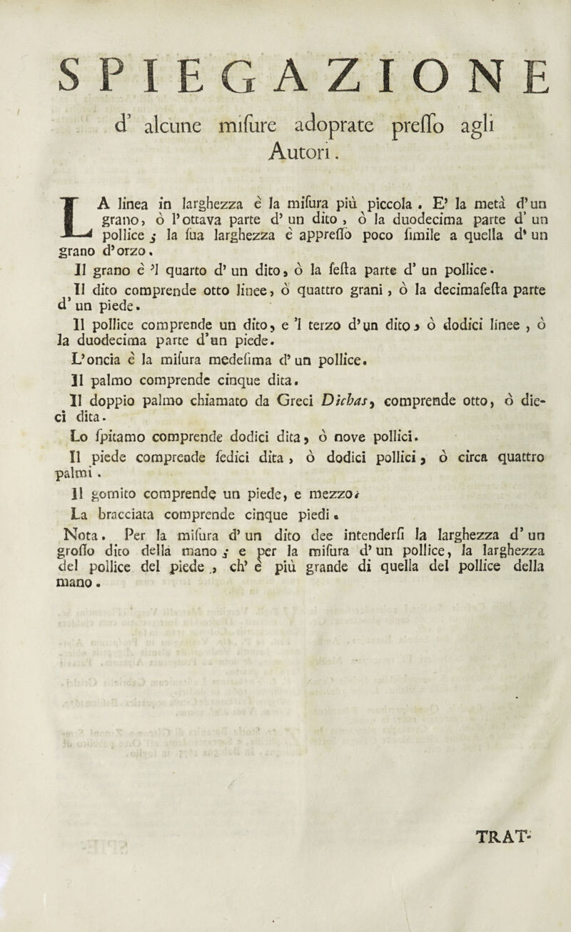 cT alcune mifure adoprate prefTo agli Autori. A linea in larghezza è la mifura più piccola . E’ la metà d’un grano? ò Pottava parte d’ un dito > ò la duodecima parte d’ un pollice la fua larghezza é appreflo poco ùmile a quella d* un grano d’orzo. Il grano é ;1 quarto d’ un dito> ò la fella parte d* un pollice¬ li dito comprende otto linee? ò quattro grani, ò la decimafefla parte d5 un piede. 11 pollice comprende un dito5 e *1 terzo d’un dito3 ò dodici linee , ò la duodecima parte d’un piede. L’oncia è la mifura medefima d’un pollice. 11 palmo comprende cinque dita. 31 doppio palmo chiamato da Greci Dìchas, comprende otto, ò die¬ ci dita. Lo fpitamo comprende dodici dita? ò nove pollici. Il piede comprende ledici dita , ò dodici pollici * ò circa quattro palmi . 11 gomito comprende un piede, e mezzo * La bracciata comprende cinque piedi e Nota. Per la milùra d’un dito dee intenderli la larghezza d’un grofio dito della mano ^ e per la mifura d’un pollice, la larghezza del pollice del piede eh’ é più grande di quella del pollice della mano. TRAT-