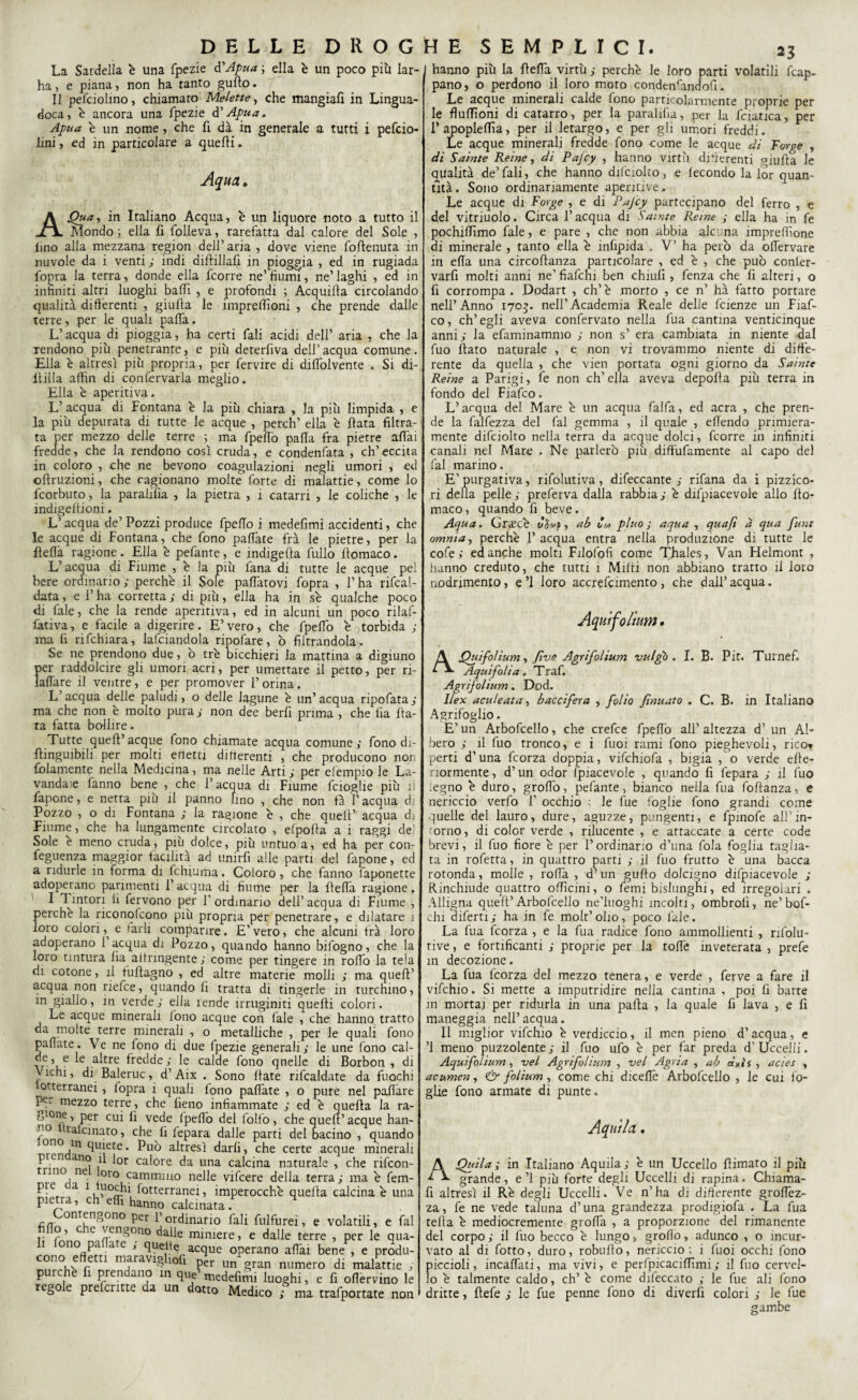 La Sardella è una fpezie d'Apua ; ella è un poco più lar- ha, e piana, non ha tanto gufio. II pefciohno, chiamato Melette, che mangiali in Lingua- doca, è ancora una fpezie d’Apua. Apua è un nome , che fi dà in generale a tutti i pefcio- iini, ed in particolare a quelli. Aqua» A Qua, in Italiano Acqua, è un liquore noto a tutto il Mondo ; ella fi folleva, rarefatta dal calore del Sole , imo alla mezzana region dell’ aria , dove viene follenura in nuvole da i venti ; indi dillillafi in pioggia , ed in rugiada Sopra la terra, donde ella fcorre ne’ fiumi, ne’ laghi , ed in infiniti altri luoghi baffi , e profondi ; Acquilla circolando qualità differenti , giulla le impreffìoni , che prende dalle terre, per le quali paSTa, L’acqua di pioggia, ha certi fali acidi dell’ aria , che la rendono più penetrante, e più deterfiva dell’ acqua comune. Ella è altresì più propria, per fervire di dilfolvente . Si di¬ filla affìn di conservarla meglio. Ella è aperitiva. L’ acqua di Fontana è la più chiara , la più limpida , e la più depurata di tutte le acque , perch’ ella è Hata filtra¬ ta per mezzo delle terre ; ma fpelfo palla fra pietre affai fredde, che la rendono così cruda, e condenfata , eh’ eccita in coloro , che ne bevono coagulazioni negli umori , ed ollruzioni, che cagionano molte forte di malattie, come lo feorbuto, la parafila , la pietra , i catarri , le coliche , le mdigeitioni. L’acqua de’ Pozzi produce Spello i medefimi accidenti, che le acque di Fontana, che fono palfate frà le pietre, per la Uefla ragione. Ella è pefante, e indigena fullo Stomaco. L’acqua di Fiume , è la più fana di tutte le acque pel bere ordinario ; perchè il Sole pacatovi fopra , l’ha riscal¬ data , e l’ha corretta ; di più, ella ha in se qualche poco di fate, che la rende aperitiva, ed in alcuni un poco rilaS- fativa, e facile a digerire. E’vero, che fpelfo è torbida ; ma fi rischiara, lasciandola ripoSare, ò filtrandola. Se ne prendono due, ò tre bicchieri la mattina a digiuno per raddolcire gli umori acri, per umettare il petto, per ri- ìalfare il ventre, e per promover l’orina. L’acqua delle paludi, o delle lagune è un’ acqua ripofata; ma che non è molto pura ; non dee berfi prima , che ila fia¬ ta fatta bollire. Tutte quell’acque fono chiamate acqua comune; fono di- fiinguibili per molti effetti differenti , che producono non Solamente nella Medicina, ma nelle Arti ; per elempio le La¬ vandaie fanno bene , che l’acqua di Fiume fcioglie più il fapone, e netta più il panno lino , che non fa l’acqua di Pózzo , o di Fontana ; la ragione è , che quell’ acqua di Fiume, che ha lungamente circolato , elpofia a i raggi del Sole è meno cruda, più dolce, più untuo a, ed ha per con- feguenza maggior facilità ad unirfi alle parti del fapone, ed a ridurle in forma di Schiuma. Coloro, che fanno Saponette adoperano parimenti l’acqua di fiume per la fielfa ragione. I l inton fi Servono per f ordinario dell’acqua di Fiume , perchè la riconolcono più propria per penetrare, e dilatare ì loro colori e tarli comparire. E’ vero, che alcuni frà loro adoperano 1 acqua di Pozzo, quando hanno bifogno, che la loro tintura Sìa astringente; come per tingere in rolfo la tela di cotone, il tuffagno , ed altre materie molli ; ma quell’ acqua non riefee, quando lì tratta di tingerle in turchino, in giallo, in verde; ella rende irruginiti quelli colori. Le acque minerali fono acque con Sale , che hanno tratto da molte terre minerali , o metalliche , per le quali Sono paliate. Ve ne fono di due fpezie generali; le une Sono cal- e altre fredde; le calde Sono quelle di Borbon , di Vichi, di Baleruc, d’Aix . Sono fiate riscaldate da fuochi otterranei , iopra i quali fono palfate , o pure nel palfare Pcr mezzo terre , che fieno infiammate ; ed è quella la ra- .jgione, per cui lì vede Ipelfo del Solfo, che quell’ acque han- tafanato, che fi fepara dalle parti del bacino , quando ono m quiete. Può altresì darli, che certe acque minerali picn.ano fi l0r calore da una calcina naturale , che rifeon- uno ne loro cammino nelle vifeere della terra; ma è fem- pie ca 1 uochi Sotterranei, imperocché quella calcina è una pietra, eh elfi hanno calcinata. ;m^0nang0n° per binario fali fulfurei, e volatili, e fai fio, eie vengono dalle miniere, e dalle terre , per le qua- i ono pa a e , quelle acque operano affai bene , e produ¬ cono eftem maravrghofi „„ numero di ’mallttie , purché fi prendano m que5 medefm. luoghi, e fi oflervino le regole preferirle da un dotto Medico ma trafpottate non hanno più la fielfa virtù ; perchè le loro parti volatili Scap¬ pano, o perdono il loro moto condensandosi. Le acque minerali calde fono particolarmente proprie per le flulfioni di catarro, per la paralifìa, per la Scianca, per l’apoplelfia, per il letargo, e per gli umori freddi. Le acque minerali fredde fono come le acque di Forge , di Saiate Re ine, di Pajcy , hanno virtù differenti giufta le qualità de’ fali, che hanno difciolto, e fecondo la lor quan¬ tità. Sono ordinariamente aperitive. Le acque di Forge , e di Pajcy partecipano del ferro , e del vitriuolo. Circa l’acqua di Samte Reme ; ella ha in fe pochiflìmo fale, e pare , che non abbia alcuna impresone di minerale , tanto ella è infipida . V’ ha però da olfervare in ella una circostanza particolare , ed è , che può conler- varfi molti anni ne’ fiafehi ben chiufi , fenza che fi alteri, o fi corrompa . Dodart , eh’ è morto , ce n’ hà fatto portare nell’Anno 1703. nell’Academia Reale delle Scienze un Fiaf- co, ch’egli aveva confervato nella Sua cantina venticinque anni; la efaminammo ; non s’ era cambiata in niente dal Suo fiato naturale , e non vi trovammo niente di diffe¬ rente da quella , che vien portata ogni giorno da Sainte Reine a Parigi, fe non ch’ella aveva depofia più terra in fondo del Fiafco. L’acqua del Mare è un acqua falfa, ed aera , che pren¬ de la falfezza del fai gemma , il quale , effendo primiera¬ mente difciolto nella terra da acque dolci, fcorre in infiniti canali nel Marc , Ne parlerò più diffùfamente al capo del fai marino, E'purgativa, rifolutiva, difeccante ; rifana da i pizzico¬ ri della pelle; preferva dalla rabbia; è difpiacevole allo Sto¬ maco, quando fi beve. Aqua. Grscè , ab im pluo ; aqua , quafi a qua funt omnia, perchè 1’ acqua entra nella produzione di tutte le cofe ; ed anche molti Filofofi come TJiales, Van Helmont , hanno creduto, che tutti 1 Milti non abbiano tratto il loro nodrimento, e’l loro accrefeimento, che dall’acqua. Aquifo/ium • A Quifolium, fi ve Agrifolium vulgb . I. B. Pit. Turnef. Aqui foli a, Traf» Agrifolium. Dod. Ilex aculeata, baccifera , folio ftnuato . C. B. in Italiano Agrifoglio. E’ un Arbofcello, che crefce Spellò all’ altezza d’ un Al¬ bero ; il Suo tronco, e i Suoi rami fono pieghevoli, ricor perti d’una Scorza doppia, vifchiofa , bigia , o verde efie- normente, d’un odor Spiacevole , quando fi Separa ; il Suo legno è duro, grolfo, pefante, bianco nella Sua foftanza, e nericcio verfo f occhio ; le Sue foglie fono grandi come quelle del lauro, dure, aguzze, pungenti, e fpinofe all’ in¬ torno , di color verde , rilucente , e attaccate a certe code brevi, il Suo fiore è per l’ordinario d’una fola foglia taglia¬ ta in rofetta, in quattro parti ; il Suo frutto è una bacca rotonda, molle , rolfa , d’un guffo dolcigno difpiacevole ; Rinchiude quattro officini, o Semi bislunghi, ed irregolari . Alligna quell’Arbofcello ne'luoghi incolti, ombrolì, ne’bof- chi diferti ; ha in fe molt’ olio, poco fale. La fua Scorza , e la Sua radice fono ammollienti , rifolu- tive, e fortificanti ; proprie per la toffè inveterata , prefe in decozione. La fua Scorza del mezzo tenera, e verde , ferve a fare il vifchio. Si mette a imputridire nella cantina , poi fi barte in mortaj per ridurla in una palla , la quale fi lava , e fi maneggia nell’acqua. Il miglior vifchio è verdiccio, il men pieno d’acqua, e ’l meno puzzolente; il Suo ufo è per far preda d'Uccelli. Aquìfolium, -vel Agrifolium , vel Agria , ab àxìs , acies » acumen, <& folium, come chi dicelfe Arbofcello , le cui fo¬ glie fono armate di punte. Aquila • A.Quiia ; in Italiano Aquila; è un Uccello {limato il più grande, e ’l più forte degli Uccelli di rapina. Chiama- fi altresì il Rè degli Uccelli. Ve n’ha di differente groSTez- za, fe ne vede taluna d’una grandezza prodigiofa . La fua tefia è mediocremente groffa , a proporzione del rimanente del corpo; il Suo becco è lungo, groffo, adunco , o incur¬ vato al di Sotto, duro, robufio, nericcio; i Suoi occhi fono piccioli, incaSSati, ma vivi, e perfpicaciSTìmi; il Suo cervel¬ lo è talmente caldo, eh’ è come difeccato ; le Sue ali fono dritte, fiefe ; le Sue penne fono di diverfi colori ; le Sue gambe