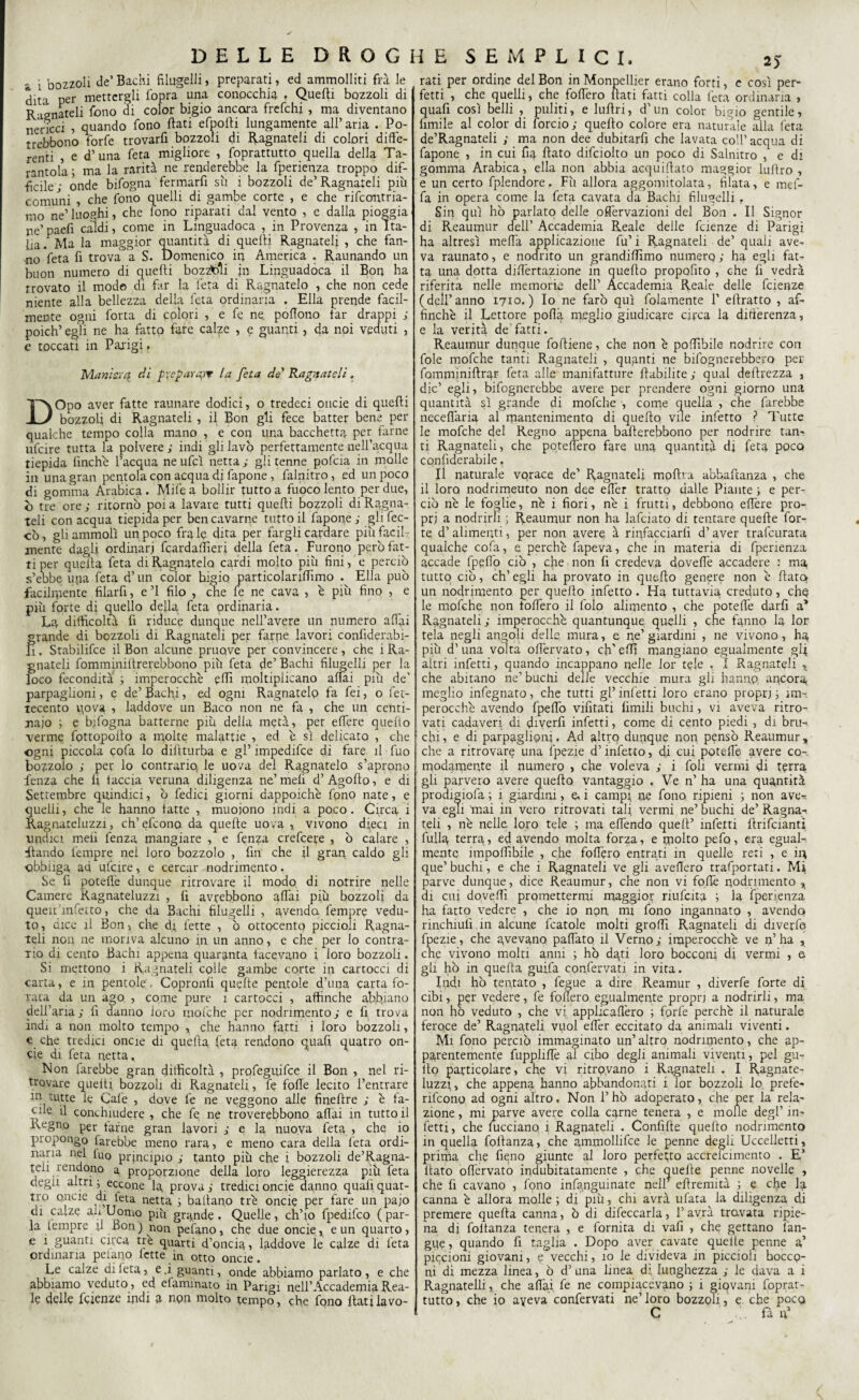 a i bozzoli de’ Bachi filugelli, preparati, ed ammolliti fra le din per mettergli fopra una conocchia , Quelli bozzoli di Regnateli fono di color bigio ancora frefchi , ma diventano nericci , quando fono fiati efpofii lungamente all’ aria . Po- trebbono forfè trovarli bozzoli di Ragnateli di colori diffe¬ renti , e d’una feta migliore , foprattutto quella della Ta¬ rantola ; ma la rarità ne renderebbe la fperienza troppo dif¬ ficile • onde bifogna fermarfi sii i bozzoli de’Ragnateli più comuni , che fono quelli di gambe corte , e che rifcontria- mo ne’luoghi, che iono riparati dal vento , e dalla pioggia ne’paefi caldi, come in Linguadoca , in Provenza , in Ita¬ lia. Ma la maggior quantità di quelli Ragnateli , che fan¬ no feta fi trova a S. Domenico in America . Raunando un buon numero di quelli bozzoli jn Linguadoca il Bon ha trovato il mode di far la feta di Regnatelo , che non cede niente alla bellezza della feta ordinaria . Ella prende facil¬ mente ogni forra di colori , e fe ne. poffono far drappi ; poich’ egli ne ha fatto fare calze , e guanti , da npi veduti , e toccati in Parigi t Manie.! a di preparai? la fata de Ragnateli . DOpo aver fatte raunare dodici, o tredeci onde di quelli bozzoli di Ragnateli , il Bon gli fece batter bene per qualche tempo colla mano , e con una bacchetta per farne ulcire tutta la polvere ; indi gli lavò perfettamente nell’acqua tiepida finche l’acqua ne ufcì netta ; gli tenne pofeia in molle in una gran pentola con acqua di fapone, falnitro, ed un poco di gomma Arabica. Mife a bollir tutto a fuoco lento per due, ò tre ore; ritornò poi a lavare tutti quelli bozzoli di Ragna- teli con acqua tiepida per ben cavarne tutto il fapone ; gli lec¬ cò , gli ammoìì un poco fra le dita per fargli cardare più facil ¬ mente dagli ordinari fcardaffìeri della feta. Furono però fat¬ ti per quella feta di Ragliatelo cardi molto più fini, e perciò s’ebbe uria feta d’un color higio particolariffimo . Ella può facilmente filarfi, e ’l filo , che fe ne cava , è più fino , e più forte di quello della feta ordinaria. La difficoltà fi riduce dunque nell’avere un numero affai grande di bozzoli di Ragnateli per farne lavori confiderabi- Ii. Stabilifce il Bon alcune pruqve per convincere , che i Ra¬ gnateli fomminillrerebbono più feta de’ Bachi filugelli per la loco fecondità ; imperocché effì moltiplicano affai più de' parpaglioni, e de’ Bachi, ed ogni Ragnatelo fa fei, o fet- tecento v\ova , laddove un Baco non ne fa , che un centi¬ naio ; e bifogna batterne più della metà, per e fiere quello verme fpttopofio a molte malattie , ed c sì delicato , che ogni piccola eofa lo dillturba e gl’ impedifee di fare il fuo bozzolo ; per lo contrario le uo/a del Ragnatelo s’aprono fenza che li taccia veruna diligenza ne’meli d’Agofio, e di Settembre quindici, ò Ledici giorni dappoiché fpno nate, e quelli, che le hanno latte , muoiono indi a poco. Circa i Ragnateluzzi, eh’efeonp da quelle uova ,. vivono dfeci in undici meli fenza mangiare , e fenza crefcere , ò calare , filando l'empre nei loro bozzolo , fin che il gran caldo gli obbliga ad ulcire, e cercar nodrimento. Se fi poteflé dunque ritrovare il modo di notrire nelle Camere Kagnateluzzi , fi avrebbono affai più bozzoli da queir infetto, che da Bachi filugelli , avenda fempre vedu¬ to, arce il Bon, che di fette , ò ottocento piccioli Ragna- teli non ne moriva alcuno in un anno, e che per lo contra¬ rio di cento Bachi appena quaranta tacevano i loro bozzoli. Si mettono i Ragnateli colle gambe corte ili cartocci di carta, e in pentole'. Cppronli quelle pentole d’una carta fo¬ rata da un ago , come pure 1 cartocci , affinché abbiano dell’aria; fi danno loro mofche per nodrimento; e fi trova indi a non molto tempo , che hanno fatti i loro bozzoli, e che tredici oncie di quella feta rendono quafi quatro on- cie di feta netta. Non farebbe gran difficoltà , profeguifee il Bon , nel ri¬ trovare quelti bozzoli di Ragnateli, fe folle lecito l’entrare m tutte le Cale , dove fe ne veggono alle finefire ; é ta- | ne il conchiudere , che fe ne troverebbono affai in tutto il Regno per farne gran lavori ; e la nuova feta , che io piopongo farebbe meno rara, e meno cara della feta ordi¬ naria nel luo principio ; tanto più che i bozzoli de’Ragna- teii rendono a proporzione della loro leggerezza più feta degli altri; eccone la prova; tredicioncie danno qualiquat- tro oncie di leta netta ; ballano tré oncie per fare un pajo di ca.ze ali Uomo più grande . Quelle, ch’io fpedifeo ( par¬ la tempre fi Bon ) non pefano, che due oncie, e un quarto, e i guanti circa tre quarti d’oncia, laddove le calze di feta ordinaria pelano fette in otto oncie. Le calze di leta, e. i guanti, onde abbiamo parlato, e che abbiamo veduto, ed elaminato in Parigi nell’Accademia Rea¬ le delle feienze indi a npn molto tempo, che fono flati lavo¬ rati per ordine del Bon in Monpellier erano forti, e così per¬ fetti , che quelli, che fodero fiati fatti colla feta ordinaria , quafi così belli , puliti, e luflri, d’un color bigio gentile, limile al color di lordo; quello colore era naturale alla feta de’Ragnateli ; ma non dee dubitarfi che lavata coll’acqua di fapone , in cui fìq, flato difciolto un poco di Salnitro , e di gomma Arabica, ella non abbia acquillato maggior lullro , e un certo fplendore. Fù allora aggomitolata, filata, e me fi¬ fa in opera come la feta cavata da Bachi filugelli . Sin qui hò parlato delle offèrvazioni del Bon . Il Signor di Reaumur dell’ Accademia Reale delle fetenze di Parigi ha altresì meda applicazione fu’ i Ragnateli de’ quali ave¬ va raunato, e nodrito un grandiffìmo nurnerq ; ha egli fat¬ ta una dotta diffèrtazione in quello propofito , che fi vedrà riferita nelle memorie dell’ Accademia Reale delle feienze (dell’anno 1710.) Io ne farò qui fidamente V ellratto , af¬ finché il Lettore poffà meglio giudicare circa la differenza, e la verità de’fatti. Reaumur dunque foftiene, che non é pofflbile nodrire con fole mofche tanti Ragnateli , quanti ne Infognerebbero per fomminiilrgr feta alle manifatture llabilite ; qual deflrezza , die’ egli, broglierebbe avere per prendere ogni giorno una quantità sì grande di mofche -, come quella , che farebbe neceflària al mantenimento di quello vile infetto ? Tutte le mofche del Regno appena bafterebbono per nodrire tan¬ ti Ragnateli, che potefféro fare una quantità di feta poco confiderabile. Il naturale vorace de’ Ragliateli mpflra abbafianza , che il loro nodrimeuto non dee effér tratto dalle Piante ; e per¬ ciò né le foglie, né i fiori, né i frutti, debbono edere pro¬ pri a nodrirh ; Reaumur non ha lafciato di tentare quelle for¬ te d’ alimenti, per non avere à rinfacciarli d’aver trafcurata qualche cofa, e perché fapeva, che in materia di fperienza accade fpeflo ciò , che non fi credeva dovefié accadere : ma tutto ciò, eh’ egli ha provato in quello genere non é flato un nodrimento per quello infetto . Ha tuttavia creduto, chq le mofche non fodero il foio alimento , che poteffé darli a* Ragnateli; imperocché quantunque quelli , che fanno la lor tela negli angoli delle mura, e ne’giardini , ne vivono, ha più d’ una volta offérvato, eh’ effi mangiano egualmente gR altri infetti, quando incappano nelle lor tele . I Ragnateli x che abitano ne’ buchi delle vecchie mura gli hanno ancora meglio infegnato, che tutti gl’ inietti loro erano propri j im¬ perocché avendo fpeffò vintati limili buchi, vi aveva ritro¬ vati cadaveri di divelli infetti, come di cento piedi , di bru-* chi, e di parpaglioni. Ad altrq dunque non pensò Reaumur, che a ritrovare una fpezie d’infetto, di cui poteflé avere co¬ modamente il numero , che voleva ; i foli vermi di terra gli parvero avere quello vantaggio , Ve n’ ha una quantità prodigiofa ; 1 giardini, e. i campi ne fono, ripieni ; non ave^ va egli 'mai in vero ritrovati tali vermi ne’ buchi de’ Ragna-* teli , né nelle, loro tele ; ma efléndo quell’ infetti flrifcianti filila, terra, ed avendo molta forza, e molto pefo, era egual¬ mente imponìbile , che fodero entrati in quelle reti , e in que’ buchi, e che i Ragnateli ve gli avellerò trafportati. Mi parve dunque, dice Reaumur, che non vi foflé nodrimento , di cui doveffì promettermi maggior riufcita ; la fperienza ha fatto vedere , che io non mi fono ingannato , avendo rinchiufi in alcune fcatole molti groffi Ragnateli di diverfe fpezie, che avevano paffato il Verno; imperocché ve n’ha , che vivono molti anni ; hò dati loro bocconi di vermi , & gli hò in quelta guifa confervati in vita. Indi hò tentato , fegue a dire Reamur , diverfe forte di cibi, per vedere, fe fodero egualmente propri a nodrirli, ma non ho veduto , che vi applicaffero ; forfè perché il naturale feroce de’ Ragnateli vuol effér eccitato da animali viventi. Mi fono perciò immaginato un’ altro nodrimento, che ap¬ parentemente fuppiiffé al ciho degli animali viventi, pel gu- lto particolare, che vi ritrovano i Ragnateli . I Ragnate- luzzi, che appena hanno abbandonati i lor bozzoli lo. prefe- rifeonq ad ogni altro. Non F hò adoperato, che per la rela¬ zione , mi parve avere colla carne tenera , e molle degl’ in¬ fetti, che fucciano i Ragnateli . Conlìfle quello nodrimento in quella follanza, che ammollifce le penne degli Uccelletti, prima che fieno giunte al loro perfetto accrelcimento . E’ fiato offérvato indubitatamente , che quelle penne novelle , che fi cavano , fono infanguinate nell* efiremità ; e che la canna é allora molle; di più, chi avrà ufata la diligenza di premere quella canna, ò di difeccarla, l’avrà travata ripie¬ na di foltanza tenera , e fornita di vafi , che gettano l'an¬ gue, quando fi taglia . Dopo aver cavate quelle penne a’ piccioni giovani, e vecchi, 10 le divideva in piccioli bocco¬ ni di mezza linea, ò d’una linea di lunghezza ; le dava a i Ragnatelli, che affai fe ne compiacevano ; i giovani foprat¬ tutto , che io aveva confervati ne’ loro bozzoli, e che pocq C fa R