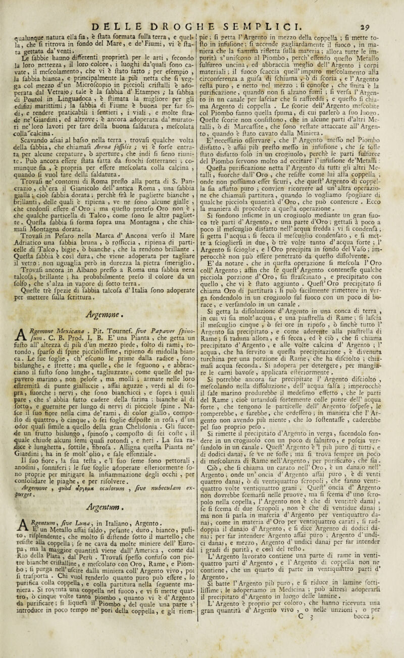 qualunque natura ella fia, è fiata formata fulla terra , e quel- ! la, che fi ritrova in fondo del Mare, e de’ Fiumi, vi è fia¬ ta gettata da’venti. Le fabbie hanno differenti proprietà per le arti , fecondo la loro nettezza, il loro colore, i luoghi da’quali fono ca¬ vate, il mefcolamento, che vi è flato fatto ; per efempio , la fabbia bianca, e principalmente la piu netta che fi veg¬ ga col mezzo d’un Microfcopio in piccioli criftalli è ado¬ perata dal Vetraio; tale è la fabbia d’ Etampes ; la fabbia di Poutol in Linguadoca , è flimata la migliore per gli edifizj marittimi; la fabbia di Fiume è buona per far lo¬ di, e rendere praticabili i fentieri , i viali , e molte fira¬ de ne’ Giardini, ed altrove ; e ancora adoperata da’ murato¬ ri ne’loro lavori per fare della buona faldatura , mefcolata colla ^calcina. Scavando afsai al bafso nella terra , trovali qualche volta della fabbia, che chiamafi Arena fojjìlis ; vi è forfè entra¬ ta per alcune crepature, ò aperture, che indi fi fieno riuni¬ te . Può ancora effere fiata latta da fuochi fotterranei ; co¬ munque fia , e propria per effere mefcolata colla calcina , quando fi vuol tare della faldatura. Trovafi ne’ contorni di Roma predo alla porta di S. Pan¬ crazio , ch’era il Gianicolo dell’antica Roma , una fabbia gialla ; cioè fabbia dorata ; perchè frà le pagliette bianche , brillanti, delle quali è ripiena , ve ne fono alcune gialle , che credonfi edere d’Oro ; ma quello pretefo Oro non è , che qualche particella di Talco, come fono le altre pagliet¬ te . Quella fabbia fi forma fopra una Montagna , che chia¬ mafi Montagna dorata. Trovali in Pefaro nella Marca d’ Ancona verfo il Mare Adriatico una fabbia bruna , ò rodicela , ripiena di parti- celle di Talco, bigie, ò bianche , che la rendono brillante . Quella fabbia è così dura, che viene adoperata per tagliare il vetro ; non uguaglia però in durezza la pietra fmeriglio. Trovafi ancora in Albano predò a Roma una fabbia nera talcofa, brillante ; ha probabilmente preio il colore da un folfo, che s’alza in vapore di fotto terra. Quede tré fpezie di fabbia talcofa d’Italia fono adoperate per mettere fulla fenttura. Argentone. ARgemone Mexicana . Pit. Tournef. Jtve Papaver fpino- fum. C. B. Prod, L B. E’ una Pianta , che getta un fudo all’ altezza di piu d’un mezzo piede, folto di rami, ro¬ tondo , fjparfo di fpine picciolidìme, ripieno di midolla bian¬ ca . Le lue foglie , eh’ efcpno le prime dalla radice , fono bislunghe, e Uretre ; ma quelle, che le feguono , e abbrac¬ ciano il fudo fono lunghe, tagliuzzate, come quelle del pa¬ pavero marino , non pelofe , ma molli ; armate nelle loro edremità di punte gialliccie , adai aguzze , verdi al di fo¬ pra , fuorché 1 nervi, che fono bianchicci , e fopra i quali pare , che s’ abbia fatto cadere della farina ; bianche al di fotto, e guernite per lungo di nervi di picciole fpine , Na- fee il fuo fiore nella cima de’rami, di color giallo, compo- do di quattro, ò cinque, ò fei foglie difpode in rofa, d’ un odor quad fimile a quello della gran Chelidonia . Gli fucce- de un frutto bislungo , fpinofo , compodo di fei code , il uale chiude alcuni femi quad rotondi , e neri . La fua ra- ice è lunghetta, fiottile, fibrofa . Alligna queda Pianta ne’ Giardini ; ha in fie molt’ plio , e fiale edenziale . Il fiuo fiore, la fua teda , e ’l fuo fieme fono pettorali , anodini, fonniferi ; le fue foglie adoperate ederiormente fo¬ no proprie per mitigare la infiammazione degli occhi , per confolidare le piaghe, e per rifolvere. Argemone , quid ecpyìy.* oculorum , Jive nubeculam ex¬ pur get . Argentum. Rgentum, Jìve Luna, in Italiano, Argento. E’ un Metallo affai faldo, pefante, duro, bianco, pulì- to, ritplendente, che molto fi didende fotto il martello, che rehde alla coppella ; fe ne cava da molte miniere dell’ Euro- pa, ma la- maggior quantità viene dall’ America , come dal Rio della Piata , dal Perù . Trovafi fpeffo condilo con pie¬ tre bianche cridalline, e mefcolato con Oro, Rame, e Piom¬ bo ; d purga nell5 ufcire dalla miniera coll’ Argento vivo, poi fi trasporta . Chi vuol renderlo quanto puro può edere , lo purifica coLa coppella, e colla partitura nella feguente ma¬ niera. Si roventa una coppella nel fuoco, e vi fi inette quat¬ tro, ò cinque volte tanto piombo , quanto vi è d’Argento da purificare ; fi liquefa il Piombo , del quale una parte s’ introduce in poco tempo ne pori della coppella, e gli riem- pie; fi getta l’Argento in mezzo della coppella ; fi mette to- do in infufione ; fi accende gagliardamente il fuoco , in ma¬ niera che la fiamma rifletta fulla materia ; allora tutte le im¬ purità s’unifcono al Piombo, perch’edendo quedo Metallo fulfureo uncina, ed abbraccia meglio dell’ Argento i corpi materiali; il fuoco fcaccia quell’impuro mefcolamento alla circonferenza a guifa di fchiuma , ò di feoria , e l’Argento reda puro , e netto nel mezzo ; fi ccnofce , che finita è la purificazione, quando non fi alzano fumi ; fi verfa l’Argen¬ to in un canale per lafciar che li raffreddi , e quedo fi chia¬ ma Argento di coppella . Le feorie dell’ Argento mefcolate col Piombo fanno quella fpuma, di cui parlerò a fuo luogo. Quede feorie non confidono, che in alcune parti d’altri Me¬ talli, ò di Marcaflìte , che fono redate attaccate all’Argen¬ to, quando è dato cavato dalla Miniera. E’ neceflario oflèrvare , che 1’ Argento meffo nel Piombo disfatto, è affai più predo meffo in infufione , che fe fofie dato disfatto folo in un crogiuolo, perchè le parti fulfuree del Piombo fervono molto ad eccitare l’infufione de’Metalli. Queda purificazione netta 1’ Argento da tutti gli altri Me¬ talli, fuorché dall’Oro , che refide come lui alla coppella ; onde non polliamo effer deuri, che qued’ Argento di coppel¬ la da affatto puro ; convien ricorrere ad un’altra operazio¬ ne che chiamafi partitura, quando lo vogliamo fpogliare di qualche piccioia quantità d’Oro, che può contenere . Ecco la maniera di procedere a quella operazione , Si fondono indeme in un crogiuolo mediante un gran fuo¬ co tré parti d’ Argento, e una parte d’Oro ; gettali à poco a poco il mefcuglio disfatto nell’ acqua fredda ; vi fi condenfa ; fi getta 1’ acqua ; fi fecca il mefcuglio condenfato , e fi met¬ te a fcioglierd in due, ò tré volte tanto d’acqua forte ; 1* Argento li fcioglie, e 1 Oro precipita in fondo delVafo; im¬ perocché non può edere penetrato da quedo didolvente. E’ da notare , che in queda operazione fi mefcola 1’ Oro coll’ Argento ; affin che le qued’ Argento conteneffe qualche piccioia porzione d’ Oro, fia drafeinato , e precipitato con quello , che vi è dato aggiunto . Qued’ Oro precipitato fi chiama Oro di partitura ; lì può facilmente rimettere in ver¬ ga fondendolo in un crogiuolo fui fuoco con un poco di bo¬ race , e verfandolo in un canale . Si getta la diffoluzione d’Argento in una conca di terra , in cui vi fia molt’acqua, e una piadrella di Rame; fi lafcia il mefcuglio cinque , ò fei ore in ripofo , ò finché tutto 1’ Argento fia precipitato , e come aderente alla piadrella di Rame ; fi ìraduna allora, e fi fecca, ed è ciò , che fi chiama precipitato d’Argento , e alle volte calcina d’ Argento ; 1’ acqua, che ha fervito a queda precipitazione , è divenuta turchina per una porzione di Rame, che ha difciolto ; chia¬ mafi acqua feconda. Si adopera per detergere, per mangia¬ re le carni bavofe , applicata ederiormente . Si potrebbe ancora far precipitate 1’ Argento difciolto , mefeoiando nella difToIuzione, dell’acqua falla ; imperocché il fale marino produrebbe il medefimo effetto , che le parti del Rame ; cioè urtandoli fortemente colle punte dell’ acqua forte , che tengono le particelle dell’ Argento fofpefe, le romperebbe, e farebbe, che cedeffero ; in maniera che F Ar¬ gento non avendo più niente , che lo fodentaffe , caderebbe pel fuo proprio pelo . Si rimette il precipitato d’Argento in verga, facendolo fon¬ dere in un crogiuolo con un poco di falnitro, e pofeia ver¬ fandolo in un canale. Qued’ Argento è ’l più puro di tutti, e di dodici danaj, fe ve ne foffè ; ma fi trova leinpre un poco di mefcolanza di Rame nell’Argento, per purificato, che fia. Ciò, che fi chiama un carato nell’ Oro, è un danaio nell’ Argento; onde un’oncia d’Argento aliai puro , è di venti quattro danaj, ò di ventiquattro fcropoli , che fanno venti- quattro volte ventiquattro grani , Qued’ oncia d’ Argento non dovrebbe feemard nelle pruove, ma fi feema d’ uno fcpo¬ polo nella copella, 1’ Argento non è che di ventitré danaj , fe fi feema di due fcropoli , non è che di ventidue danai ; ma non fi parla in materia d’Argento per ventiquattro da¬ naj, come in materia d’Oro per ventiquattro carati, fi rad¬ doppia il danaio d’Argento, e fi dice Argento di dodici da¬ nai; per far intendere Argento affai puro ; Argento d’undi¬ ci danaj, e mezzo, Argento d' undici danaj per far intender i gradi di purità, e così del redo. L’Argento lavorato contiene una parte di rame in venti- quattro parti d’Argento , e l’Argento di coppella non ne contiene, che un quarto di parte in ventiquattro parti d* Argento. ... Si batte l’Argento più puro, e fi riduce in lamine fotti- iiffime-, le adoperiamo in Medicina ; può altresì adoperarli il precipitato d’Argento in luogo delle lamine. L’Argento è proprio per coloro, che hanno ricevuta una gran quantità d’ Argento vivo , o nelle unzioni , o per C $ bocca ;
