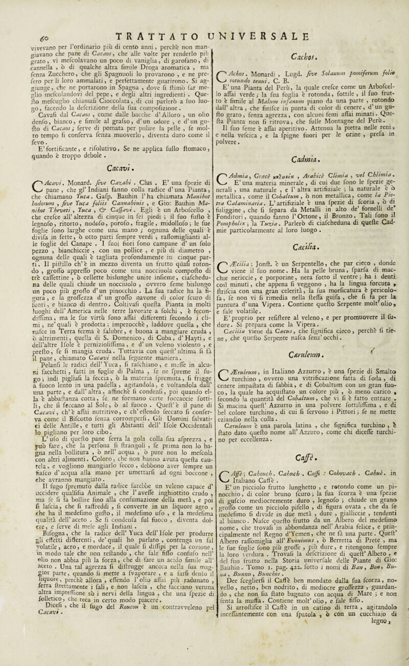 <5° vivevano per l’ordinario più di cento anni, perche non man¬ giavano che pane di Cacaos, che alle volte per renderlo più grato, vi mefcolavano un poco di vaniglia, di garofano, di cannella , ò di qualche altra limile Droga aromatica , ma lenza Zucchero, che gli Spagnuoli lo provarono , e ne pre¬ sero per li loro ammalati, e perfettamente guarirono. Si ag¬ giunge , che ne portarono in Spagna , dove fi ftimò far me¬ glio mefcolandovi del pepe, e degli altri ingredienti . Que¬ llo mefcugho chiamali Cioccolata,,di cui parlerò a luo luo¬ go , facendo la defcrizione della fua compolizione - Cavafi dal Cacaos , come dalle bacche d’Alloro , un olio denfo, bianco, e firnile al grafso, d’un odore , e d’un gu- fto di Cacaos ; ferve di pomata per pulire la pelle , fe mol¬ to tempo lì conferva lenza muoverlo, diventa duro come il fevo. E’ fortificante, e rifolutivo, Se ne applica fullo llomaco, quando è troppo debole . Cacavi, C.Acavi. Monard. Jìve Cazabi . Gius . E’ una fpezie di pane , che gl’ Indiani fanno colla radice d’ una Pianta, che chiamano Yuca. Gafp. Bauhin 1’ ha chiamata Manihot Indorimi , Jìve Yuca foliis Cannabinis , e Gio: Bauhin Ma¬ ni hot Theveti , Yuca , & Caffavi . Egli e un Arbofcello , che crefce all’ altezza di cinque in fei piedi ; il fuo fililo è legnofo , ritorto, nodolo, porofo, fragile, midollofo ; le fue foglie fono larghe come una mano ; ognuna delle quali è divifa in fette, ò otto parti fempre verdi , raflomiglianti al¬ le foglie del Canape . I fuoi fiori fono campane d’ un folo pezzo , bianchiccie , con un pollice , e più di diametro , ognuna delle quali è tagliata profondamente in cinque par¬ ti. Il piffillo eh’è in mezzo diventa un frutto quali roton¬ do , groffo appreffò poco come una nocciuola comporto di tre cartettine , ò cellette bislunghe unite infieme, ciafchedu- na delle quali chiude un nocciuolo , ovvero feme bislungo un poco più groffo d’un pinocchio . La fua radice ha la fi¬ gura , e la grortezza d’ un grofib navone di color feuro di fuori, e bianco di dentro. Coltivali quella Pianta in molti luoghi dell’ America nelle terre lavorate a folchi , è fecon- dilfima, ma le fue virtù fono affai differenti fecondo i cli¬ mi , ne' quali è prodotta ; imperocché, laddove quella , che nafee in Terra ferma è lalubre, e buona a mangiare cruda , ò altrimenti, quella di S. Domenico, di Cuba, d’ Hayti, e dell’altre Ifole è perniziolirtima, e d’ un veleno violento , e prefto, fe fi mangia cruda. Tuttavia con quell’ultima lì fa il pane, chiamato Cacavi nella feguetite maniera. Pelanfi le radici dell’Yuca, fi rafchiano, e inerte in alcu¬ ni facchetti , fatti in foglie di Palma , fe ne fpreme il fu¬ go ; indi pigliali la feccia, ò la materia (premuta, fi frigge a fuoco lento in una padella , agitandola, e voltandola dall’ una parte , e dall’ altra, affinchè fi condenti, poi quando el¬ la è abbaftanza cotta, fe. ne formano certe loccaccie lotti¬ li , che fi leccano al Sole, ò al fuoco . Quell’ è il pane di Cacavi ì eh’è affai nutritivo, e ch’efiendo feccato fi confer¬ va come il Bifcotto lènza corromperli. Gli Uomini fanati¬ ci delle Antille, e tutti gli Abitanti dell’ Ifole Occidentali lo pigliano per loro cibo. L’ufo di quefto pane ferra la gola colla fua afprezza , e può fare, che la perfona fi ftrangoli , fe prima non lo ba¬ gna nella bollitura , ò nell' acqua , ò pure non lo mefcola con altri alimenti. Coloro, che non hanno avuta quella cau¬ tela , e vogliono mangiarlo lecco , debbono aver fempre un fiafeo d’acqua alla mano per umettarfi ad ogni boccone , ehe avranno mangiato . Il fugo fpremuto dalla radice farebbe un veleno capace d’ uccidere qualfifia Animale , che l’averte inghiottito crudo , ma fe fi fa bollire fino alla confumazione della metà, e poi fi lafcia, che fi raffreddi , fi converte in un liquore agro , che ha il medefimo gurto, il medefimo ufo , e la medefima qualità dell’aceto . Se fi condenfa fui fuoco , diventa dol¬ ere, e ferve di mele agli Indiani . Bifogna, che la radice dell’Yuca dell’Ifole per produrre gli effetti differenti, de’ quali ho parlato , contenga un fai volatile , acro, e mordace , il quale fi diffipi per la cozione , in modo tale che non refìando , che fate fido confufo nell’ olio non abbia più la forza, che di fare un acido firnile all’ aceto . Una tal agrezza fi diftrugge ancora nella fua mag¬ gior parte, quando fi mette a fvaporare , e a farfi denlo il liquore, perchè allora , elfendo l’olio affai più radunato , ferra grettamente i fali, e non lafcia , che tacciano veruna altra imprelfione sù i nervi della lingua , che una fpezie di folletico, che reca in certo modo piacere. Dicefi , che il fugo del Roucou è un contravveleno pel Cacavt . 1 Cachos» CAchos. Monardi , Lugd. five Solarium pomiferum folio rotando tenui. C. B. E’una Pianta del Perù, la quale crefce come un Arbofcel¬ lo affai verde j la fua foglia è rotonda, fattile , il fuo frut¬ to è firnile ai Malum infanum piano da una parte , rotondo dall’ altra , che finifee in punta di color di cenere , d’ un gu¬ rto grato, lenza agrezza, con alcuni femi affai minati. Que¬ lla Pianta non fi ritrova, che falle Montagne del Perù. Il fuo feme è affai aperitivo. Attenua la pietra nelle reni, e nella velcica , -e la lpigne fuori per le orine , prefa in polvere. Cadmia. CAdmia, Cresce aiutici , Arabici Climia , vel Chi imi a. E’ una materia minerale , di cui due fono le fpezie ge¬ nerali , una naturale , e 1’ altra artifiziale ; la naturale e ò metallica, come il Cobaltum, ò non metallica, come la Pie¬ tra Calammaria. If artifiziale è una fpezie di ficoria , o di fuliggine , che fi fepara da Metalli in alto de’ fornelli de Fonditori, quando tanno l’Ottone, il Bronzo. Tali fono il Pompholix ; la Tuzia. Parlerò di ciafcheduna di quelle Cad- mie particolarmente al loro luogo . Cecilia. CJEcilia ; Jonft. è un Serpentello, che par cieco , donde viene il fuo nome. Ha la pelle bruna, fparfa di mac¬ chie nericcie, e porporine, nera fatto il ventre ; ha i denti così minuti, che appena fi veggono , ha la lingua forcuta , rtnfcia con una gran celerità, la fua morficatura è pericolo- fa , fe non vi fi rimedia nella rterta guifa , che fi fa per la puntura d’una Vipera. Contiene quefto Serpente molt’olio* e fale volatile. E’ proprio per refirtere al veleno, e per promuovere il fu» dorè. Si prepara come la Vipera. Ccecilia viene da C<ecus, che fignifica cieco, perchè fi tie¬ ne , che quefto Serpente nafca fenz’ occhi. Q&ruleum. r CsEruleum, iti Italiano Azzurro , è una fpezie di Smalto turchino , ovvero una vitnficazione fatta di foda , di cenere impattata di fabbia, e di Cobaltum con un gran fuo¬ co , la quale ha acquiftato un colore più , ò meno carico , fecondo la quantità del Cobaltum, che vi fi è fatto entrare . Si macina quell’ Azzurro in una polvere fottiliffima , e di bel colore turchino, di cui fi fervono i Pittori ; fe ne mette eziandio nella colla. Cceruleum è una parola latina , che fignifica turchino , è fiato dato quefto nome all’ Azzitto, come chi diceffe turchi¬ no per eccellenza. Caffè. CAffè ; Cahouch. CahuchCojfi : Cohovach . Cahuè. in Italiano Caffè . E’ un picciolo frutto lunghetto , e rotondo come un pi¬ nocchio , di color bruno feuro ; la fua feorza è una fpezie di gufeio mediocremente duro , legnofo ; chiude un grano grolfo come un picciolo pifello , di figura ovata , che da le medefimo fi divide in dite metà , dure , gialliccie , tendenti al bianco. Nafte quefto frutto da un Albero del medefimo nome, che trovafi in abbondanza nell'Arabia felice, e prin¬ cipalmente nel Regno d’Yemen, che ne fa una parte. Quell’ Albero rartomiglia all’ Evonimus , ò Berretta di Prete , ma le fue foglie fono più grorte , più dure, e ritengono fempre la loro verdura . Trovafi la defcrizione di quell’Albero , e del fuo frutto nella Storia univerfale delle Piante di Gio: Bauhin. Tomo 1. pag. 422. fatto i nomi di Ban, Boa, Bu- na , Bunnu , Bunchos . Dee fceglierfi il Caffè ben mondato dalla fua feorza, no¬ vello , netto, ben nodrito, di mediocre grortezza , guardan¬ do , che non fia fiato bagnato con acqua di Mare ; e non lènta la muffa. Contiene molt’ olio, e fale firto. Si arroftifte il Caffè in un catino di rerra , agitandolo 1 ineertantemente con una fpatola , o con un cucchiaio di legno,