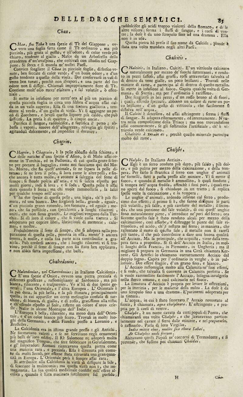 Sj C baa CHaa, feu Tcba è una fpezie di Tè del Giappone , ov¬ vero una foglia fatta come il Tè ordinario , ma più picciola, più grata al gufto, e all’odore, di color verde più chiaro, tendente al giallo . Nafte da un Arbofcello della grandezza d’un’uvafpina, che coltivafi con iftudio nel Giap¬ pone. Si fecca e fi manda ne’noftri Paefi. Convien fcegliere il Chaa jn picciole foglie, di frefeo ve¬ nute , ben feccate di colòr verde, d’ un buon odore , e d’un gufto tendente a quello della viola. Dee confervarfi in vafi di vetro ben turati, perchè non ifvapori, e una parte del fuo odore non fi diftipi. Chiarnafi imprppriamente fiore di Tè. Contiene molt’ olio mez^’ efaltato , e fql volatile , ò eflèp- ziale . Si mette in infufione per mezz’ora al più un pizzico di 3uefta picciola foglia in circa una libbra d’acqija affai cal- a in un vafo coperto ; Ella fa una tintura gialliccia , ten¬ dente af verde, d’un gufto di viola. Vi lì aggiugne un po¬ co di Zucchero, e bevpfi quello liquore più caldo, che può .(offrirli. La prefa è di quattro, ò cinque onde. Purifica il fangue, raddolcire, e fortifica il petto ; ab¬ balla i vapori, muove dell’allegrezza, rifveglia gli fpiritj , agitandoli dolcemente, pd impedifee il dormire • Chng. riYh CHagrin, 0 Ghag'taìn, è la pelle abballo della fchiena, e delle natiche d’una fpezie d’Afino, ò di Mulo affai co¬ mune in Turchia, ed in Pollonia, di cui quella gente fi fer¬ ve per portare il bagaglio, come noi facciamo qui del Mu¬ lo. Morto, che fia quell’animale, fe ne fepara la pelle di- retana ; fe ne leva il pelo, fi lava come le altre pelli, e fin¬ che ancora è tutta molle, e recente fi faleggia col feme di fenape ; fi ftende poftia all’ aria, e vi fi lafcia efpofta per molti giorni, indi fi leva , e fi foda , Quella pelle è affai dura quando è fecca ; ma chi vuple rammollirla , la lafci per qualche tempo nell’acqua. V’ha due fpezie di quella peli?, una bigia, eh’è più (li¬ mata , ed una bianca. Dee fceglierli bella, grande , eguale, d'un picciolo grano rotondo, ben formato, ed eguale ; me¬ no , che fia polfibile, con fppcchietti , ò luoghi rilucenti , uniti, che non fieno graniti, Le migliori vengono dalla Tur¬ chia. Si dà loro il colore , che fi vuole colla tintura , Si adoperano per coprire libri, fibricciuoli di memorie , cala¬ mai, e moftre. Probabilmente il feme di fenape, che fi adopera nella pre¬ parazione di quella pelle, penetra in elfa, mentr’ è ancora tenera, ò molle, e colla fua parte aera contribuifce a gra¬ nirla . Può crederfi ancora, che i luoghi rilucenti vi fi tro¬ vino, perchè il feme di fenape non fia fiato ben applicato, e non abbia fatta imprelfione, che balli, Chalcedonìus. C Hai ce donius, vel Cbarcedonius ; in Italiano Calcidonia. E’ una fpezie d’Onice, ovvero una pietra preziofa di differenti groffezze , raffomigliante al Sardonico , ma più bianca, rilucente, e trafparente. Ve m’hà di due fpezie ge¬ nerali i l’una Orientale, e l’altra Europea . L’ Orientale è la più dura, la più bella, e la più {limata; principalmente quella, in cui apparifee un certo mefcuglio confufo di tur¬ chino , di bianco, di giallo, e di rollò, gratilfimo alla villa; c eh’ elfendo efpofto al Sole, riflette un colore d’arco cele- “e* Nafte in alcune Montagne dell’ Indie , L Europea è bella, rilucente, ma meno dura dell’ Orien- tale, e d’un color bianco più feuro. Trovali in molti luo- Shi della Germania, e della Fiandra prelfo a Lovanio , e ruffelles. La Galcidonia era in iftima grande prelfo ?. gli Antichi. Ne formavano vafetti , e fe ne fervivano negli ornamenti più belli de loro edifizj. Il Rè Salomone ne adoperò molta nel ^magnifico Tempio, che fece fabbricare in Gerufalemme, e gl’ Imperadori Romani ricercavano quella pietra come una materia rara, , e preziofa. Ella è divenuta più comu- he da molti Secoli, per elferne fiata ritrovata una gran quan¬ tità in Europa. L' Orientale però è fempre affai rara. _ Si attribuilce alla Calcidonia la virtù di dilfipare la bile , di fcacciare la malinconia ; ma quella virtù non è, che im¬ maginaria. La fua qualità medicinale conlìftc: nell’ effere al- calica , quando è fiata macinata fottilmente fui porfido 5 raddolcifce gli acidi troppo violenti dello flomico, e de'le altre viftere; ferma i buffi di fangije, e i corfi di ven¬ tre ; la dofe è da uno fcropolo fino ad una dramma . Ella, non è in ufo. Quella pietra hà prefo il fuo nome da Calcide , [-donde è fiata una volta mandata negli altri Paefi. Chdcìtis , CHalcitis, in Italiano, Calciti. E’un vitriuolo calcinato naturalmente per mezzo de’ fuochi fotterranei, e rendu- to in pezzi falfofi, aliai grolfi, rolli attraverfati talvolta al di dentro da vene gialle, un poco brillanti . Trovali nelle miniere di rame, e partecipa al di dentro di quello metallo. Si mette in infufione al fuoco. Capita qualche volta di Ger¬ mania, di Svezia; ma per l’ordinario è rarilfimo. Dee fceglierfi in bei pezzi, d’un rolfo bruno al di fuori, i quali, effendo fpezzati, abbiano un colore di rame un po¬ co brillante , d’un gufip di vitriuolo , che facilmente fi diftolva nell’ acqua. Il Calciti è deterfivo, ed affai allringente ; ferma i flulfi di fangue . Si adopera elternamenre, ed internamente. N’cu- tra nella compofizione della Triaca ; ma non trovandofene affai comunemente, fe gli foftituifee l’artifiziale , eh’ è vi- triuolo verde calcinato. C baici tis à x<*h)cò? <es , perchè quello minerale partecipa molto del rame, Ch al)hi « CHalybs, In Italiano Acciaio. Egli è un ferro renduto più duro, più faldo , più dol¬ ce, e più pulito per mezzo della calcinazione, e della tem¬ pera, Per farlo fi {(ratifica il ferro con unghie d’ animali ne’fornelli, fatti a polla prelfo alle miniere. Vi fi mette fi fuoco, e quando il metallo è ammollito, ò quafi fonduto , fi tempra nell’ acqua fredda, affinchè i fuoi pori, i quali era¬ no aperti dal fuoco , fi chiudano in un tratto ; fi replica fpeffe volte la calcinazione , e la tempera. Le unghie d’animali, ardendo inficme col ferro , produ¬ cono due effetti ; il primo fi è, che fanno dififipare le parti più volatili, più falle, e più rarefatte del metallo; il fecon¬ do , che una porzione del fale volatile, di cui quell’ unghie fono naturalmente piene, s’introduce ne’pori del ferro; ora ficcome quello fale è fiato renduto alcali per mezzo della calcinazione, così afforbe/? e diftrugge le punte del fale vi- triuolico, ed acido, eh’è reftato nel ferro; in maniera, che rallentato il moto di quello fale , il metallo non fi rarefa più tanto, il che può contribuire a dare una buona qualità all’ Acciaio t Ma la principale, che acquifta, viene dalla tem¬ pera fatta a propolito. Si fa dell’ Acciaio in Italia, in mol¬ ti luoghi della Francia, in Piemonte, in Ungheria ; ma il migliore fi prepara in Germania in una Città chiamata Ker- nent, Gli Artefici lo chiamano corrottamente Acciaio dal doppio legno. Capita per 1’ ordinario in verghe , ò in pal¬ lottole. Dee effere fragile, d’un grano fino, e bianco. L’Acciaio raffomigha molto alla Calamita ne’ fuoi effetti, e fi vede, che talvolta fi converte in Calamita perfetta . Se fi vuole rammollire facilmente P Acciaio, bifogna involgerlo nello ftefeo umano, e così calcinarlo nel fuoco. ^ La limatura d’Acciaio è propria per levare le oftruzioni, per la itterizia , per le malattie della milza . La dofe è da uno fcropolo fino a una dramma. E’parimenti adoperata per la tintura. L’acqua, in cui è flato fmorzato 1’ Accaio roventato al fuoco, è chiamata, aqua cbalybeqta. E’ allringente , e pro¬ pria per li corfi di ventre. Cbalybs , è un nome cavato da certi popoli di Ponto, clic chiamavanfi una volta Cbalybs , e che ^lavoravano partico¬ larmente nel cavare il ferro dalle miniere, e nel prepararlo, ò raffinarlo. Parla di loro Virgilio, India mittit ebur. molles fua thura Sabati, ylt Cbalybes nudi ferrum . Abitavano quelli Popoli ne’contorni di Termodonte, e fi pretende, che follerò poi chiamati Chaldiei, H e £*•