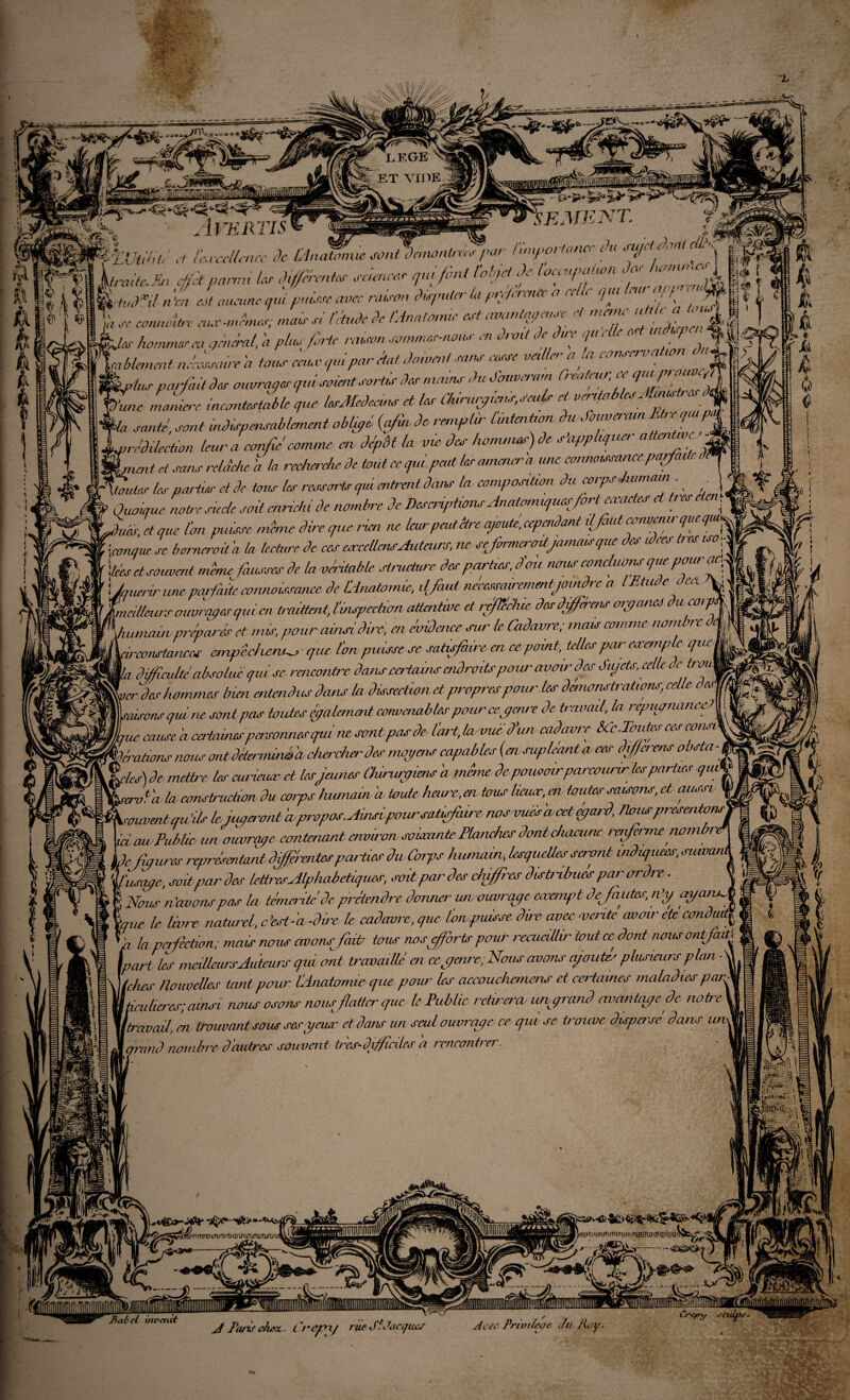 a» © « /a p/a fi $ i f±Utih(é A lM'aliénée de Lintemuesvntdnnonlras / w ■ Importance ou mj. ton < \ | L/wV(. *>, dk parmi les Menées sciences qui fini totrjd Je [occupation Je* /umunor, ^ { IW5/ « & CM aucune qid puisse avec raison douter la préférence a cale qui leur agy’ rnjU g* , „ « ^ connaître eus -mîmes; mais si l’étude Je [Anatomie est avanfiçeua-e- et menu' ut, U, J § J fjes hommes m général, a plus finie raum sommes-nous en u,mt de duc eju e a e. , ^’fiablancnt nécesnure h tous cciuv qui par état, do,omt sans cesse veiller a ta %,/us parfait des ouvrages qui soientsortis des main.s du Souverain Créateur, ce « * ■une manier incontestable que lesMedcans et les Chirurgien*,seuls et véritables Amcs\r J • santé, sont indispensablement obüpé {afin de remplir [intention èu SoiCveram ter papal •redilection leur a confié comme en dépôt la vie des hom-nus)de s'applique, attenJJf L& -nient ci sans rclétche a la recherche de tout ce qui peut les amené,'a une connaissance parfi W Hontes les parties et de tous les ressorts qui cubent dans la composition du corps humai,m Quoique notre siècle soit enrichi de nombre de Descriptions Anatomiques fort eccac es c tes , JL; et mie l'on masse mime dire que rien ne leur ,peut être ajouté, cependant dfaut convenir que qui, * ■conque sc bornerait h la tectiire de ces orceUmsAuteurs, ne se firmerodjamais que des idées tr ht uso fl liées et souvent mime fausses de la véritable structure des parties, d mi nous concluons que pour 1 Jouer.ir uneparfaite connaissance de [Anatomie, il faut néccssairementjomdre a lEtude fieA\ [meilleurs ouvrîmes qui en traittent, [inspection attentive et réfÏÏAue des diferens organes du corpA Juunairv préparés et mis, pour ainsi dire, en évidence sur le Cadavre; mais comme nombre d* i L'constances empêchent-, que l’on puisse se satisfaire en ce point, telles par eocemptc que lj jL difficulté absolue qui sc rencontre dans certains adroits pour avoir des Sujets, celle 3e*™\ perdes hommes bien entendus dans la dissection et propres pour les démonstrations, celle desfJ Lisons qui. ne sontpas toutes (paiement convenablespour cegenre de travail, la répugnance? | f/Lic cause 'a certaines personnes qta ne sont pas de l'art, la vue d’un cadavre êCc.Toutes ces eons* pMéraüons nous ontdéterminée chercher des moyens capables (ervsupléanta- ces différent obsta - % ft/AT) de mettre les curieuse et les James Oururfens a même de pouvoir parcourir les parties que \\rervfa la construction du corps humain a ternie heure,en tous lieuse, en toutes saisons, et aussi \ Xrouventqu’ilskiaper-onha-propos. Aifisipour satisfiiircnosvusA'acctegeu'd, /tousprésentons ici eue Publie un ouvrgpe contenant environ, sortante Pbmchcs dont chacune raifiirnc nom \de figures représentant diffir&ites parties du Corps humour, lesquelles seront indiquées, suwan 'Ifusapc, soit peu' des lettres Alphabétiques, soit par des duffi'es disbabiies par ordre. | Nous n’avons pets la témérité de prétendre donner un ouvrage eaeemfrt dejautes, n’y ayantJ b \.que le- livre naturel, c’est-'a -dire le cadavre,que ùmpuisse dire avec mente cwcnr de conduit| ^ \ la perfection; mais nous avonsfivb tous nos efforts pour recueillir tout ce dont nous ontfait\ \part les meilleurs Auteurs qui ont travaillé en ce y aire. Nous avons ajoutes plusieurs plan - \l iches nouvelles tant pernr [dnatomie cpie pour les accouchcmens et certames maladies par^ pailieres; ainsi nous osons nous flatter que le Public rctireraiuvgrandnvantqpe.de notre Itravail,, en- iroumnlsous sesycuar et dans un seul ouvrage ce qiu se trouve disposé dans m ram) nombre d'autres souvent très-difficiles a rcnconfrcr. ii = \ I 11 mm \ ? * ■''/*■ IL JmrHttuwimni'iuütfiamnm.it r(j t ri f if7 t/i mth n ! n LniEunu tu atuui^Jfei/- ^ C/f' • /Il Babel invaùt J Fans ch&z. Lrepx/ rue JlJacques J ces Privtteçe J il Roy wm Crc/oy acuifis-