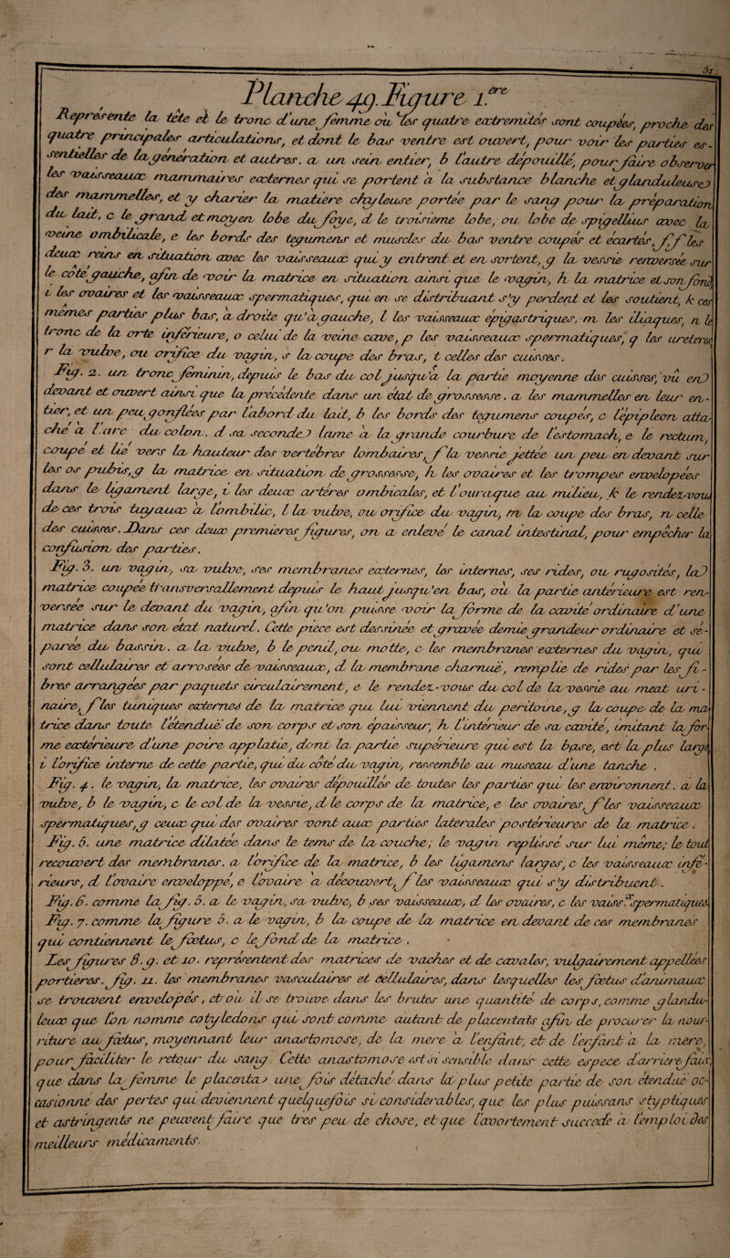 ere Représente la tete ei le tronc dune femme ou ^les quaù\ _^_^ ^ quatre principales articulations, et dont le bas ventre est ouvert, pour voir les parties es - sentielles de la génération et autres, a un sein entier, b l'autre dépouillé, pour/dire observer tes vaisseaucc mvururuu/ es eœternes qui se portent d la substance blanche et c/landuleusej des rnojrimclies, et y charter la matière chyleuse portée par le sang pour la préparation, du lait, c le grand et moyen lobe dufaye, d te troisième lobe, ou lobe de spyelluis avec 1er veine ombilicale, e les bords des tegumens et muscles du bas ventre coupés et écartés,fêfles deucc rems en situation avec les vaisseaucc que y entrent et en sortent,g la vessie renversée sur le cotégauehe, afin de voir la matrice en situation ainsi que le vagin, h la matrice etsonfcw2t l les ovaires et les veusseauw spermaticpies, qui en se distribuant s’y perdent et les soutient, k ces ou mes parties plus bas, adroite qu’a gauche, l les vaisseaucc épigastriques, m les iliagues, a h tronc de la orte infcneitre, o celui de la veine cave, p les veusseauoe sgermatiq ues, q les ureteres, r la vulve, ou orifice du vagin , s la coupe des bras, t celles des cuisses. Ry- 2.. un tronc féminin., ciepnus le bas du coljusgic’a la partie moyenne des cuisses, vit eut devant et ouvert ainsi que lagjrecedenie dans an état de,grossesse. a les ma/rtmelles en leur en¬ tier, et un peu gonflées par L abord du lait, b les bords des tegumens coupés, c lépipleon atta¬ che a b arc du colon. d sa seconde ) lame eu la grande courbure de l'estomach, e le rectum, cerupe et lie vers la, hauteur des vertèbres lombaires, fia vessie-fettée un peu, en devant sus les os pufns,g In matrice en situatum de grossesse, le les ovaires et les trompes envelopées dans le ligament large, c les deuœ arteres omtncales, et fou/ligue an milieu, k le rendet-venu de cer trois tuyanac a lomhtlu, l la vulve, oto orifice du vagm, m lu coupe des bras, n cette des cuisses. T)ans ces deaoc qirenuerg figures, on a enleve le canal intestuzal, pour empêcher la confuswrb des parties. Rg. 3. un vagm, sa vulve, ses membranes ecctemes, les internes, ses rides, ou rugosités, lai matrice coupee tl'ansversottement depuis le hautyusqu’en bas, cru la partie anterieure est ren¬ versée sur le devant du vagin, afin qu 'on jouisse voir la forme de la cavitéorcllnaire d une matrice dans son état ncilurl. Cette pièce est dessinée etgravee deuuegrarideiir o/'dincure et sé¬ parée du basson, ci la vulve, b le pend, ou motte', o les membranes ecctemes du vagin, qui sont cellulaires et arrosées de vaisseaucc, d la membrane charnue, remplie de rides par les fi - b/es arrangées par paquets circutvdrement, e le rendes-vous du col de la vessie au méat uri - noire, fies tuniques ecctemes de la matrice que lue viennent die péritoine, g la coupe de la ma triee dans toute- letendue de son corps et son épaisseur; h fintérieur de sa cavité, imitant défor¬ mé eaetérieure d'une poire applatce, dont la partie sup&ueure gui est la bpse, est la plus large, l'orifice interne de cette partie, que du- cotédu, veugin, ressemble au museau d'une tanche . Fig. q . d vagin, la matrice, les ovaires dépouillés de touter les parties que les environnent. a la vulve,, b le vagin, e le col de la vessie, d le corps de la matrice, e les ovaires,^les veusseauee sperrriatupues,g ceuec que de? ovaires vont cuiæ parties latérales postérieures de la matrice . Fig. 6. une matrice dilatée dans le tems de la couche ; le vagin regtissé sur lui meme; le tout recouvert des merïi brunes. a lorifice de la matrice, b les Igamens larges, c les vaisseaucc infé¬ rieurs, d l'ovaire enveloppé, e Lovaire, a découvert, f les vaisseaucc qui s’g distribuent . Fg. d- comme lafg. 5. a le, vagin, sa vulve, b ses vaisseaucc, d les ovaires, c les vaissIpermatgisj. Fg. y. comme lafyure 6. a le vaguz, b la coupe de la matrice en devant de ces membranes qui contiennent f foetus, c lefbnd de la matrice . des figures 3 g- et io. r ogresen tent des matrices de vaches et de cavales, vulgcuremcat cqopellees portières. fg. n. les membranes vasculaires et cellulaires, dans lesquelles les foetus d'anu/zaucc se trouvent env dopes, et on il se b-oime dans le/' brutes vie quantité' de' corps, comme a larda- leuce que Ion nomme cotylédons que sont comme autant de p laccntats afuv de procm'e/' Icl nour¬ riture aufætus, moyennant leur anastomose,, de la niere d f enfant, et de l'enfant a la niere, pourfacilite/' le retour- du, sang. Cette anastomose- est si sensible da/is cette espece dcuvierefais, que dans la femme Le placc/itas une fois détaché dans Ici plus petite pa/'tie de son étendue oc¬ casionne des pertes qui deviennent quelquefois su considérables, que les plus paissons s typiques et astringents ne peuvent fau-e que très peu cle chose, et que l'avortement saccade a (emploi, des meilleurs médicaments.