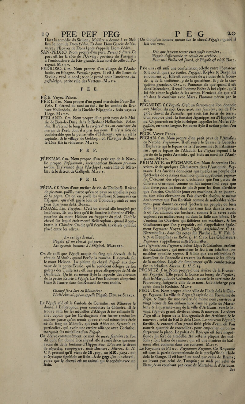 i9 PEE PEF PEG Dars la comédie du Sicilien , Molière a donne à ce Sici¬ lien le nom de Dom Pédre. Et dans DomGarcie de N a¬ varre , l’Ecuyer de Dona Ignés s’appelle Dom Pédre. SAN-PEDRÔ. Nom propre d’un port. Portus S. Petri. Ce çort eft fur la côte de l’Urvaig, province du Paraguai, a l’embouchure du Rio-grande, Seau nord de celle du Pa¬ raguai. M a t y. PÉÜROSO. fi m. Nom propre d’un village de l’Anda^ loufie, en Efpagne. Petrofus pagus. Il eft à dix lieues de Séville, verd le nord ; & on le prend pour l’ancienne Au- guftobriga, petite ville des Vettons. M a t y. P É E. PÉE. Voyez Pégue. PE EL. fim. Nom propre d’un grand marais des Pays-Bas. Fêla. Il s’étend du nord au fùd , fur les confins du Bra¬ bant Hollandois, de la GueldreEfpagnole, Stdupaysde Liège. Ma t Y. PÉELAND. f. m. Nom propre d’un petit pays de la Mai¬ rie de Bois-le-Duc, dans le Brabant Hollandois. Pelan- dia. Il s’étend le long de la rivière d’Aa, au couchant du marais de Péel, dont il a pris Ion nom. Il n’y a rien de confidérable que la petite ville d’Helmont, qui en eft la capitale, 5c le village de Geldorp , où l’Evêque de Bois- le-Duc fait fa réfidence. M as y. PEF. PÉFKIAM. f m. Nom propre d’un petit cap de la Nato- lie propre. Pefftamurn , anciennement Rhatium promon¬ torium. Il s’avance dans l’Archipel, entre Pile de Méte- lin, Scie détroit de Gallipoli. M a t y. PEG. PÉGA. f f. Nom d’üne mefùrede vin deTouIoufe. Il vient de picatum, poiflê, parce qu’en ce pays on appelle la poix de la pégue. Or on en poiflê les vaiffeaux Sc tonneaux en Efpagne, qui n’eft guère loin de Touloufe ; ainll ce mot reut être venu delà. Borel. PÉGASE, f m. Pegafus. C’eft un cheval allé imaginé par les Poètes. Ils ont feint qu’il fit fourdre la fontaine d’Hip- pocrêne du mont Hélicon en frappant du pied. C’eft le cheval fur lequel étoit monté Bellerophon, quand il com¬ battit la Chimère. On dit qu’il s’envola au ciel, & qu’il fut placé entre les aftres. En cet âge brutal, Pégafe eft un cheval qui porte Les grands hommes à VHôpital. Mainard. On dit aüffi que Pégafe naquit du fang qui découla de la tête de Médufê, quand Perfée la trancha. Il s’envola fur le mont Hélicon. La plainte du cheval Pégafe aux che¬ vaux de la petite Écurie, qui le vouloient déloger de fon galetas des Tuilleries, eft une pièce allégorique de M. de Benferade. On fit en même ftyle la réponfê des chevaux de la petite Écurie à Pégafe. Le Père Bouhours a imprimé Pune 5c l’autre dans fon Recueil de vers choifis. Changé fera lors en Rhinocéros L’ailé cheval, qu'on appelle Pégafe. Dxv. de Sceaux. Le Pégafe allé eft le fymbole de Corinthe, où Minerve le donna à Bellerophon pour combattre la Chimère. Il fe trouve aufli fur les médailles d’Afrique 5c fur celles de Si¬ cile , depuis que les Carthaginois s’en furent rendus les maîtres, parce qu’on tenoit que ce cheval miraculeux étoit né du fang de Médufê, qui étoit Africaine. Syracufe en particulier, qui avoit une étroite alliance avec Corinthe, marquoit fes médailles d’un Pégafe. On dérivé communément ce mot de 7my>j, fontaine, 5c l’on dit qu’il fut donné à ce cheval allé àcaufedece que nous avons dit de la fontaine d’Hippocrêne. D’autres le tirent de ?n!yvuâoti, compingere, mais Bochart, Hieroz. L. IL C. 6. prétend qu’il vient de , pag, ou ÉOS, paga, qui en Syriaque fignifioit urî frein , &de 51D ’fUI> un cheval, parce que le cheval eft un animal qui fe conduit avec un frein. PEG 2o On dit qu’un homme monte fur le cheval Fégaje » quand il fait des vers. Dès que je veux tenter cette vafte carrière, Pegafè s’effarouche & recule en arrière. Pour moi Phébuseft fourd, & Pégafe eft rétif Boit. Pégase, eft aufii une conftellation célefte entre l’équateur 5c le nord, qui a 20 étoiles. Pegafus. Képler Sc Bayer lui en donnent 23. Elle eft composée de 4 étoiles de la fécon¬ de , 4 de la troifième , 9 de la quatrième, & 3 de la cin¬ quième grandeur. Ozan. Pontanus dit que quand il eft dans l’afeendant, il rend l’homme Pocte Se bel cfprit, qu’il lui fait aimer la gloire Sc les armes. Firmicus dit que s’il eft dans le couchant avec Mars, l’homme périra par le feu. PÉGASIDE. f. f. Pegafis C’eft un fùrnom que l’on donnoit aux Mufes , du mot Grec myv» une fontaine, ou de Pé¬ gafe , cheval du ParnaiTê, qui avoit fait fortir de terre » d’un coup de pied , la fontaine Aganippe,ou d’Hippocrê¬ ne. On pourroit en ftyle burlefque, appeller les Mufes Pé~ gaftdes, en notre langue. En autre ftyle il ne faut point s’e» fiervir. PÉGE. Voyez Pégue. PEGIAN. f. m. Nom propre d’un petit pays de l’Amafie » en Natolie. Pegianum. Il eft entre le Suvas, le Genech, l’Euphrate qui le fepare de la Turcomanie, 5c l’Antitau- rus , qui le fepare de l’Aladuli. Le Pégian répond à la partie de la petite Arménie, qui étoit au nord de l’Anti- taurus. Mat y. P É G M AT E, ou PÉGMARE. f m. Nom de certains Ou¬ vriers , 5c de quelques Gladiateurs dans l’Antiquité. Peg- ?nates. Les Anciens donnoient quelquefois au peuple de9 fpeélacles de certaines machines qu’ils appelloient pegma¬ ta. C’étoient des efpéces d’échafauts que l’on paroit da differens ornemens, comme on fait aujourd’hui ceux que l’on éléve pour les feux de joie & pour les feux d’artifice que l’on tire. On faifoit jouer ces machines, Sc en jouant> ou bien elles élevoient en l’air diverfês chofes, & même des hommes que l’on facrifioit comme de miferables viéti- mes , pour donner ce cruel fpeélacle au peuple, ou bien elles les précipitoient dans des trous faits dans la terre, 5c où l’on allumoit dés bûchers : comme fi la terre avoit englouti ces malheureux; ou dans la foffe aux bêtes. Or c’étoient les Ouvriers qui faifoient ces machines, Sc les Gladiateurs que l’on y expofoit, qui s’appelloient égale¬ ment Pegmates. Voyez Jufte-Lipfê, jlmphithéatr. C. 22. Rittershufius, dans fês notes fur Phèdre, L. V. Fab. 8. v. 7. Sc Dempfter, in Rofîn. L. V. C. 10. Les Gladiateurs Pegmates s’appelloient aufiï Pétauriftes. Les Pegmates, ou Pegmares, félon Lipfê 5c Cafâubon, étoient des Gladiateurs, qui mettoient le feu à Un échafaut, ou machine appellée pegma. Il falloit que ces miferables fe fauvaflênt de l’incendie à travers les flammes 5c les débris de la machine. Lipfê dit Amplement qu’ils combattoient fur un échafaut. Saturn. L. II. C. 14. PÉGNITZ. f m. Nom propre d’une rivière de la Franco- nie. Pegnefus. Elle prend fà fource au bourg de Pégnitz, dans le Marqùifàt de Culembach, traverfe le territoire de Nurenberg, baigne la ville de ce nom, Scfe décharge peu après dans le Rednitz. Mat y. PÉGU. f m. Nom propre d’une ville de l’Inde delà le Gan¬ ge. Peguum. La ville de Fégu eft capitale du Royaume de Pégu, Sefituée fur une rivière de même nom, environ à vingt lieues de fon embouchure dans le golfe de Marta- ban, 5c à quarante-cinq delà ville d’Arfacam, vers le le¬ vant. Pégu eft grand, divife en vieux 5c nouveau. Le vieux Pégu eft le féjour de la Bourgeoifie Sc des Artifâns ; Sc le nouveau , celui du Roi & de la Cour. Le nouveau Pégu eft fortifié, 5c entouré d’un grand fofsé plein d'eau , ou l’on nourrit quantité de crocodiles', pour empêcher qu’on ne fùrprenne la place. Le palais du Roi, qui eft fort magni¬ fique , lui fêrt de citadelle. Au refte la plûpart des mai- fons y font bâties de cannes, qui eft une manière de bâti¬ ment aflêz commundans ces contrées. Mat y. Le Royaume de P É g u, Peguanum Regnum. Ce Royaume eft dans la partie fêptentrionale de la prefqu’île de l’Inde delà le Gange. Il eit borné au nord par celui de Brama; au levant par celui de Tunquin ; au rnidi par celui de Siam; 5c au couchant par ceux de Martaban Sc d’Arracan. Ses