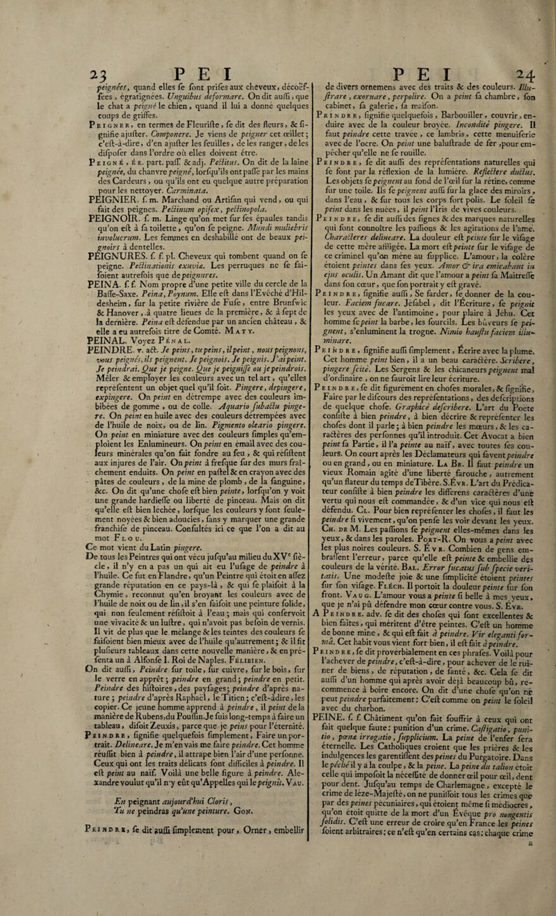 peignées, quand elles Te font prifèsaux cheveux, décoef- fees , égratignées. Unguibus deformare. On dit aufli, que le chat a peigné le chien, quand il lui a donné quelques coups de griffes. Peigner, en termes de Fleurifte , fe dit des fleurs, & fi¬ gnifie ajufter. Componere. Je viens de peigner cet œillet; c’eft-à-dire, d’en ajufter les feuilles, de les ranger, deles difpofèr dans l’ordre où elles doivent être. Peigné, ée. part, palf & adj. TeB.itus. On dit de la laine peignée, du chanvre peigné, lorfqu’ils ontpafle par les mains des Cardeurs , ou qu’ils ont eu quelque autre préparation pour les nettoyer. Carminata. PEIGNIER. fi m. Marchand ou Artiian qui vend, ou qui fait des peignes. Peéiinum opifex, peblinopola. PEIGNOIR, f m. Linge qu’on met fur fes épaules tandis qu’on eft à fa toilette, qu’on fe peigne. Mundi muliebris involucrum. Les femmes en deshabillé ont de beaux pei¬ gnoirs à dentelles. PÉIGNURES. f f. pl. Cheveux qui tombent quand on fe peigne. Peblinationis exuvict. Les perruques ne fè fai- foient autrefois que àepeignures. PEINA, f f. Nom propre d’une petite ville du cercle de la Baflè-Saxe. Peina, Poynum. Elle eft dans l’Evêché d’Hil- desheim, fur la petite rivière de Fufe, entre Brunfwic ScHanover , à quatre lieues de la première, 8c àfeptde la dernière. Peina eft défendue par un ancien château , 8c elle a eu autrefois titre de Comté. M a t y. PEINAL. Voyez Pénal. PEINDRE, r. aft. Je peins, tu peins, ilpeint, nous peignons, vous peignés, ils peignent. Je peignois. Je peignis. J’ai peint. Je peindrai. Que je peigne. Que je peignijfe ou jepeindrois. Mêler & employer les couleurs avec un tel art, qu’elles reprèfentent un objet quel qu’il fbit. Pingere, depingere, expingere. On peint en détrempe avec des couleurs im¬ bibées de gomme , ou de colle. Aquario fubaElu pinge¬ re. On peint en huile avec des couleurs détrempées avec de l’huile de noix, ou de lin. Pigmento oleario pingere. On peint en miniature avec des couleurs Amples qu’em- Jfloient les Enlumineurs. On peint en émail avec des cou- eurs minérales qu’on fait fondre au feu , & qui réfiftent aux injures de l’air. On peint àfrefque fur des murs fraî¬ chement enduits. On peint en paftel & en crayon avec des pâtes de couleurs , de la mine de plomb , de la fânguine, 8cc. On dit qu’une chofe eft bien peinte, lorfqu’on y voit une grande hardieflè ou liberté de pinceau. Mais on dit qu’elle eft bien léchée, lorfque les couleurs y font feule¬ ment noyées 8c bien adoucies, fans y marquer une grande franchife de pinceau. Confultés ici ce que l’on a dit au mot Flou. Ce mot vient du Latin pingere. De tous les Peintres qui ont vécu jufqu’au milieu du XVe fiè- cle, il n’y en a pas un qui ait eu l’ufâge de peindre à l’huile. Ce fut en Flandre, qu’un Peintre qui étoiten affèz grande réputation en ce pays-lâ , 8c qui fe plaifoit à la Chymie, reconnut qu’en broyant les couleurs avec de î’huile de noix ou de lin, il s’en faifoit une peinture fblide, qui non feulement réfiftoit à l’eau ; mais qui confervoit une vivacité & unluftre, quin’avoit pas befoin de vernis. Il vit déplus que le mélangé & les teintes des couleurs fe faifbîent bien mieux avec de l’huile qu’autrement ; & il fit plufieurs tableaux dans cette nouvelle manière, 8c en pré- fenta un à Alfonfè I. Roi de Naples. Félibien. On dit aufli. Peindre fur toile, fur cuivre, fur le bois, fuir le verre en apprêt; peindre en grand ; peindre en petit. Peindre des niftoires,des payfages; peindre d’après na¬ ture ; peindre d’après Raphaël, le Titien ; c’eft-àdire, les copier. Ce jeune homme apprend à peindre , il peint de la manière de Rubens,du Pouflin.Je fuis long-temps à faire un tableau, difoit Zeuxis, parce que je peins pour l’éternité. Peindre, fignifie quelquefois Amplement, Faire un por¬ trait. Delineare. Je m’en vais me faire peindre. Cet homme réuflit bien à peindre, il attrape bien l’air d’une perfonne. Ceux qui ont les traits délicats font difficiles à peindre. Il eft peint au naïf. Voilà une belle figure à peindre. Ale¬ xandre voulut qu’il my eût qu’Appelles qui le peignît. V au. En peignant aujourd'hui Cloris, Tu ne peindras qu’une peinture. Gon. P e i n d r s, fe dit aufli Amplement pour, Orner, embellir de divers ornemens avec des traits & des couleurs. Illu- Jlrare , exornare, perpolire. On a peint fâ chambre, fon cabinet, fâ galerie, fâ maifon. Peindre, Agnifie quelquefois , Barbouiller, couvrir, en¬ duire avec de la couleur broyée. Incondite pingere. II faut peindre cette travée , ce lambris, cette menuifèrie avec de l’ocre. On peint une baluftrade de fer ,pour em¬ pêcher qu’elle ne fe rouille. Peindre, ledit auflï des repréfèntations naturelles qui fe font par la réflexion de la lumière. Refellere duElus. Les objets fe peignent au fond de l’œil fur la rétine, comme fur une toile. Ils fe peignent aufli fur la glace des miroirs, dans l’eau, & fur tous les corps fort polis. Le foleil fe peint dans les nuées, il peint l’Iris de vives couleurs. Peindre, fè dit aufli des Agnes 8c des marques naturelles qui font connoître les pallions 8c les agitations de l’amé. CharaÜeres delineare. La douleur eft peinte fur le vifage de cette mère affligée. La mort eft peinte fur le vifàge de ce criminel qu’on mène au fupplice. L’amour, la colère étoient peintes dans fes yeux. Amor & ira emicabant in ejus oculis. Un Amant dit que l’amour a peint fa Maitreflè dans fon cœur, que fon portrait y eft gravé. Peindre, Agnifie aufli, Se farder, fe,donner de la cou¬ leur. Faciem fucare. Jéfabel , dit l’Ecriture, fe peignit les yeux avec de l’antimoine, pour plaire à Jéhu. Cet homme fe peint la barbe, les fourcils. Les buveurs fe pei¬ gnent, s’enluminent la trogne. Nimio haufiu faciem illu¬ minare. Peindre, fignifie aufli Amplement, Écrire avec la plume. Cet homme peint bien, il a un beau caraéïère. Scribere, pingere fcitè. Les Sergens 8c les chicaneurs peignent mal d’ordinaire , on ne fàuroit lire leur écriture. P e 1 n d r e, fe dit figurément en chofes morales, & figni'fie. Faire par le difeours des repréfentations, des defcripûons de quelque chofe. Graphicè deferibere. L’art du Poète confifte à bien peindre, à bien décrire & repréfenter les chofes dont il parle; à bien peindre les mœurs, & les ca- raétères des perfônnes qu’il introduit. Cet Avocat a bien peint fa Partie, il l’a peinte au naïf, avec toutes fes cou¬ leurs. On court après les Déclamateurs qui fawent peindre ou en grand, ou en miniature. La Br. Il faut peindre un vieux Romain agité d’une liberté farouche, autrement qu’un flateur du temps deTibère. S.Évr. L’art du Prédica¬ teur confifte à bien peindre les differens caraéïères d’une vertu qui nous eft commandée, 8c d’un vice qui nous eft défendu. Cl. Pour bien repréfenter les chofes, il faut les peindre fi vivement, qu’on penfe les voir devant les yeux. Ch. de M. Les paflions fe peignent elles-mêmes dans les yeux, &dans les paroles. Port-R. On vous a peint avec les plus noires couleurs. S. É v r. Combien de gens em- brallent l’erreur , parce qu’elle eft peinte 8c embellie des couleurs de la vérité. Bal. Error fucatus fub/pede veri¬ tatis. Une modefte joie 8c une fimplicité étoient peintes fur fon vifàge. Fléch. Ilportoit la douleur peinte Air fon front. Vau g. L’amour vous a peinte fi belle à mes yeux, que je n’ai pû défendre mon cœur contre vous. S. Évr. A Peindre, adv. fè dit des chofès qui font excellentes 8c bien faites, qui méritent d’être peintes. C’eft un homme dejionne mine , & qui eft fait à peindre. Vir eleganti for¬ ma. Cet habit vous vient fort bien, il eft fait à peindre. P e 1 n d r e , fe dit proverbialement en ces phrafes. Voilà pour l’achever de peindre, c’eft-à-dire, pour achever de le rui¬ ner de biens, de réputation , de fanté, &c. Cela fe dit aufli d’un homme qui après avoir déjà beaucoup bû, re¬ commence à boire encore. On dit d’une chofe qu’on ne peut peindre parfaitement : C’eft comme on peint le foleiî avec du charbon. PEINE, f. fi Châtiment qu’on fait fôuffrir à ceux qui ont fait quelque faute : punition d’un crime. Caftigatio, puni¬ tio , pœna irrogatio , fupplicium. La peine de*!’enfer fera éternelle. Les Catholiques croient que les prières 8c les indulgences les garentiffent des peines du Purgatoire. Dans le péché il y a la coulpe, & la peine. La peine du talion étoit celle qui impofoit la néceflité de donner œil pour œil, dent pour dent. Jufqu’au temps de Charlemagne, excepté le crime de léze-Majefté, on ne puniiîoit tous les crimes que par des peines pécuniaires, qui étoient même fi médiocres , qu’on étoit quitte de la mort d’un Évêque pro nongentis /olidis. C’eft une erreur de croire qu’en France les peines foient arbitraires; ce n’eft qu’en certains cas; chaque crime