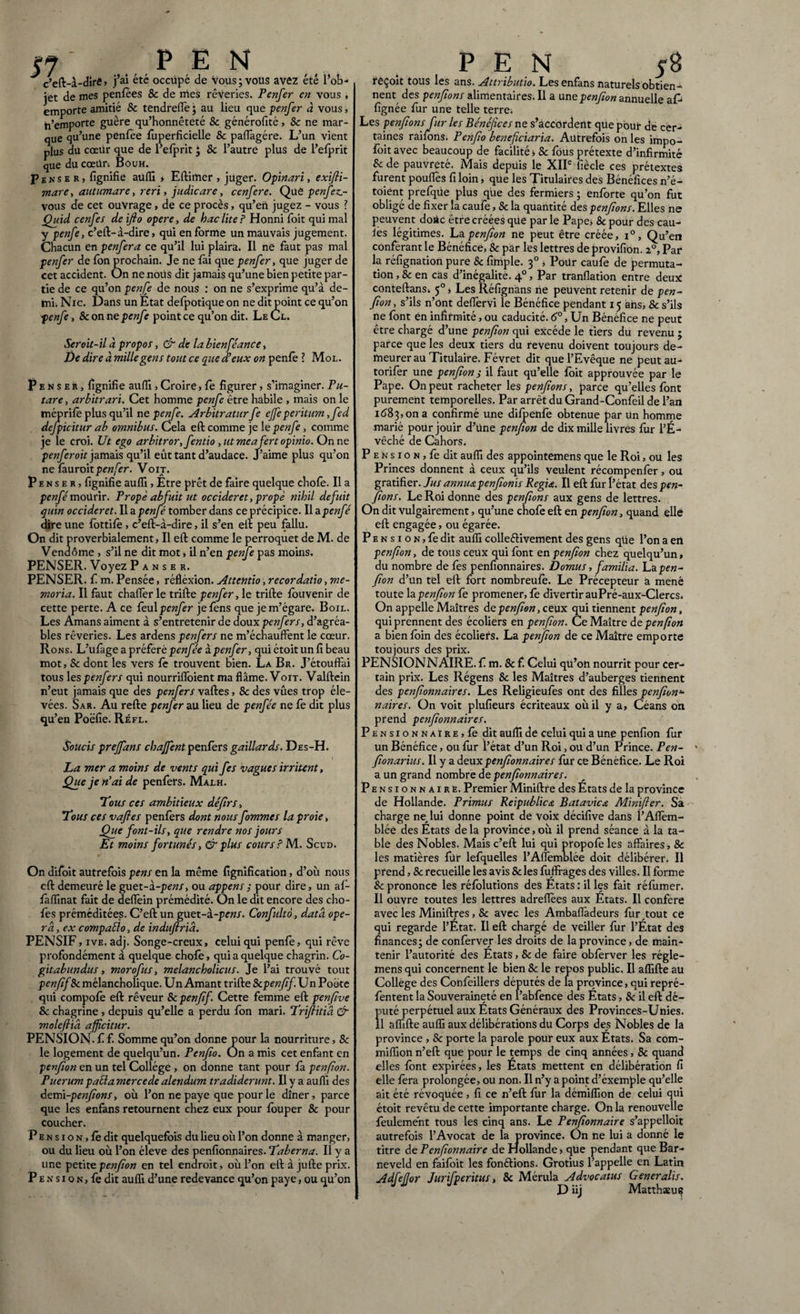 «7 ' PE N c’eft-à-diré, j’ai été occupé de vous; vous avez été l’ob¬ jet de mes penfées & de mes rêveries. Penfer en vous, emporte amitié & tendrefle ; au lieu que penfer à vous, Remporte guère qu’honnêteté & générofité, 8c ne mar¬ que qu’une penfee fùperficielle & paflàgére. L’un vient plus du cœiir que de l’efprit “} 8c l’autre plus de l’efprit que du cœür. Bouh. Penser, fignifie aufli » Eftimer, juger. Opinari, exifti- mare, autumare, reri y judicare, cenfere. Que penfez.- vous de cet ouvrage, de ce procès, qu’en jugez - vous ? Quid cenfes de ifto opere, de haclite ? Honni foit qui mal y penfe, c’eft-à-dire, qüi en forme un mauvais jugement. Chacun en penfer a ce qu’il lui plaira. Il ne faut pas mal penfer de fon prochain. Je ne fài que penfer, que juger de cet accident. On ne noüs dit jamais qu’une bien petite par¬ tie de ce qu’on penfe de nous : on ne s’exprime qu’à de¬ mi. Nie. Dans un Etat delpotique on ne dit point ce qu’on penfe, 8c on ne penfe point ce qu’on dit. Le Cl. Seroit-il à propos, & de la bienféance, De dire à mille gens tout ce que d’eux on penfe ? Mol. Penser, lignifie aufli , Croire, fe figurer, s’imaginer. Pu¬ tare , arbitrari. Cet homme penfe être habile , mais on le méprifè plus qu’il ne penfe. Arbitratur fe ejfe peritum, fed defpicitur ab omnibus. Cela eft comme je 1 epenfe, comme je le croi. Ut ego arbitror, fentio , ut meafert opinio. On ne penfer oit jamais qu’il eût tant d’audace. J’aime plus qu’on ne fâuroitpenfer. Voij. Penser, fignifie aufli, Etre prêt de faire quelque choie. Il a penfe'mourir. Fropè abfuit ut occideret, propè nihil defuit quin occideret. Il a penfé tomber dans ce précipice. Il a.penfe dire une fottifè , c’eft-à-dire, il s’en eft peu fallu. On dit proverbialement, Il eft comme le perroquet de M. de Vendôme , s’il ne dit mot, il n’en penfe pas moins. PENSER. Voyez Panser. PENSER. £ m. Pensée, réfiéxion. Attentio, recordatio, me¬ moria. Il faut chaflêr le trifte penfer, le trille louvenir de cette perte. A ce feul penfer jefens que je m’égare. Boil. Les Amans aiment à s’entretenir de doux penfer s, d’agréa¬ bles rêveries. Les ardens penfers ne m’échauffent le cœur. Rons. L’ufage a préféré pcw/ee ipenfer, qui étoit un fi beau mot, 8c dont les vers fe trouvent bien. La Br. J’étouftài tous les penfers qui nourrifloient ma flâme. Voit. Valftein n’eut jamais que des penfers vaftes, 8c des vues trop éle¬ vées. Sar. Au relie penfer au lieu de penfée ne fe dit plus qu’en Poëfie. Ré fl. Soucis prejfans chajfent penfers gaillards. Des-H. La mer a moins de vents qui fes vagues irritent, Que je n’ai de penfers. Malh. Tous ces ambitieux défîrs, Tous ces vaftes penfers dont nous fommes la proie, Que font-ils, que rendre nos jours Et moins fortunés, & plus cours? M. Scud. On difoit autrefois pens en la même lignification, d’où nous eft demeuré le guet-à-pens, ou appens; pour dire, un af- faffinat fait de deflein prémédité. On le dit encore des cho- fes préméditées. C’eft un guet-a-pens. Confulto, data opé¬ ra. , ex compaüo, de induftriâ. PENSIF, ive. adj. Songe-creux, celui qui penfe, qui rêve profondément à quelque choie, qui a quelque chagrin. Co¬ gitabundus , morofus, melancholicus. Je l’ai trouvé tout penfif 8c mélancholique. Un Amant trifte 8cpenfif. Un Poë-te qui compofe eft rêveur Scpenff. Cette femme eft penfive 8c chagrine , depuis qu’elle a perdu fon mari. Trftitià & mole fia afficitur. PENSION, f f. Somme qu’on donne pour la nourriture, 8c le logement de quelqu’un. Penfto. On a mis cet enfant en penfton en un tel Collège , on donne tant pour fa penfion. Puerum pacla merce de alendum tradiderunt. Il y a aufli des demi -penfion s, où l’on ne paye que pour le dîner, parce que les enfans retournent chez eux pour louper & pour coucher. P e n s i o n , le dit quelquefois du lieu où l’on donne à manger, ou du lieu où l’on éleve des pensionnaires. Taberna. Il y a une petite penfton en tel endroit, où l’on eft à jufte prix. P e n s i o n , fe dit aufli d’une redevance qu’on paye, ou qu’on P E N 58 réçoit tous les ans. Attributio. Les enfans naturels obtien¬ nent des penftons alimentaires. Il a une penfton annuelle af- fignée fur une telle terre. Les penftons fur les Bénéfices ne s’accordent que pour de cer¬ taines raifons. Penfto beneficiaria. Autrefois on les impo- fôitavec beaucoup de facilité -, 8c fous prétexte d’infirmité 8c de pauvreté. Mais depuis le XIIe fiècle ces prétextes furent pouflès fi loin, que les Titulaires des Bénéfices n’é- toiént prefqUe plus que des fermiers ; enforte qu’on fut obligé de fixer la caufe, 8c la quantité des penftons. Elles ne peuvent donc être créées que par le Pape* & pour des cau¬ les légitimes. La penfton ne peut être créée, i°, Qu’en conférant le Bénéfice, 8c par les lettres de provifidn. 20, Par la réfignation pure & fimple. 30 , Poür caufe de permuta¬ tion , & en cas d’inégalité. 40 , Par tranflation entre deux conteftanSi 50, Les Réfignans ne peuvent retenir de pen¬ fton , s’ils n’ont deflervi le Bénéfice pendant 15 ans, & s’ils ne font en infirmité, ou caducité. 6°, Un Bénéfice ne peut être chargé d’une penfton qui excède le tiers du revenu ; parce que les deux tiers du revenu doivent toujours de¬ meurer au Titulaire. Févret dit que l’Evêque ne peutau- torifer une penfton ; il faut qu’elle foit approuvée par le Pape. On peut racheter les penftons, parce qu’elles font purement temporelles. Par arrêt du Grand-Confeil de l’an 1683, on a confirmé une difpenfe obtenue par Un homme marié pour jouir d’une penfton de dix mille livres fur l’É¬ vêché de Cahors. P e n s 1 o n , fe dit aufli des appointemens que le Roi, ou les Princes donnent à ceux qu’ils veulent récompenfer, ou gratifier. Jus annua penftonis Regia. Il eft fur l’état des pen¬ ftons. Le Roi donne des penftons aux gens de lettres. On dit vulgairement, qu’une chofe eft en penfton, quand elle eft engagée, ou égarée. P e n s 1 o n , fe dit aufli colleélivement des gens qüe l’on a en penfion, de tous ceux qui font en penfion chez quelqu’un, du nombre de fes penfionnaires. Domus, familia. La pen¬ fton d’un tel eft fort nombreufè. Le Précepteur a mené toute la penfton fe promener, fe divertir auPré-aux-Clercs. On appelle Maîtres de penfton, ceux qui tiennent penfton, qui prennent des écoliers en penfion. Ce Maître de penfion a bien foin des écoliers. La penfton de ce Maître emporte toujours des prix. PENSIONNAIRE. £ m. & f. Celui qü’on nourrit pour cer¬ tain prix. Les Régens 8c les Maîtres d’auberges tiennent des penfionnaires. Les Religieufes ont des filles penfionu naires. On voit plufieurs écriteaux où il y a, Céans on prend penfionnaires. Pensionnaire, fe dit aufli de celui qui a une penfion fur un Bénéfice, ou fur l’état d’un Roi, ou d’un Prince. Pen- fionarius. Il y a deux penfionnaires fur ce Bénéfice. Le Roi a un grand nombre de penfonnaires. Pensionnaire. Premier Miniftre des Etats de la province de Hollande. Primus Reipublica Batavicœ Minifer. Sa charge ne. lui donne point de voix décifive dans ï’Aflèm- blée des États de la province, où il prend séance à la ta¬ ble des Nobles. Mais c’eft lui qui propofe les affaires, 8c les matières fur lefquelles l’Affèmblée doit délibérer. Il prend, & recueille les avis & les fuffrages des villes. Il forme 8c prononce les réfolutions des Etats : il les fait réfumer. Il ouvre toutes les lettres adreflèes aux États. Il confère avec les Miniftres, 8c avec les Ambaffadeurs fur tout ce qui regarde l’État. Il eft chargé de veiller fur l’État des finances; de conferver les droits de la province, de main¬ tenir l’autorité des Etats, 8c de faire obfèrver les régle- mens qui concernent le bien 8c le repos public. Il aflifte au Collège des Confeillers députés de 1a province, qui repré- fentent la Souveraineté en l’abfence des États, 8c il eft dé¬ puté perpétuel aux Etats Généraux des Provinces-Unies. il aflifte aulfi aux délibérations du Corps des Nobles de la province , & porte la parole pour eux aux États. Sa com- miflion n’eft que pour le temps de cinq années, 8c quand elles font expirées, les États mettent en délibération fi elle fera prolongée, ou non. Il n’y a point d’éxemple qu’elle ait été révoquée, fi ce n’eft fur la démifCon de celui qui étoit revêtu de cette importante charge. On la renouvelle feulement tous les cinq ans. Le Penfionnaire s’appelloit autrefois l’Avocat de la province. On ne lui a donné le titre de Penfionnaire de Hollande, que pendant que Bar- neveld en faifoit les fonétions. Grotius l’appelle en Latin AdfeJJor Jur f peritus, 8c Mérula Advocatus Generalis. D iij Matthaeus?