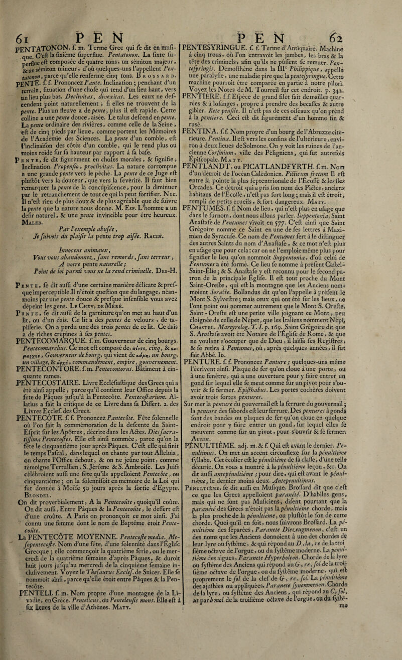 PENTATONON. f. m. Terme Grec qui fe dit en mufi- que. C’eft: la fixième fuperflue. Pentatonon. La fixte fu¬ perflue eft composée de quatre tons, un sémiton majeur, Scunsémiton mineur, d’où quelques-uns l’appellent Pen¬ tatonon, parce qu’elle renferme cinq tons. Brossard. pente, fi f. Prononcez P ante. Inclination ; penchant d’un terrain, fituation d’une chofe qui tend d’un lieu haut, vers tin lieu plus bas. Declivitas, divexitas. Les eaux ne def- cendent point naturellement , fi elles ne trouvent de la fente. Plus un fleuve a de pente, plus il eft rapide. Çctte colline a une pente douce, aisée. Le talus defcend en pente. La.pente ordinaire des rivières, comme celle de la Seine , eft de cinq pieds par lieue, comme portent les Mémoires de l’Académie des Sciences. La pente d’un comble, eft finclinaifon des côtés d’un comble, qui le rend plus ou moins roide fur fà hauteur par rapport à la bafe. P e n t e , fe dit figurément en chofes morales , & lignifie , Inclination. Propenfio, proclivitas. La nature corrompue a une grande pente vers le péché. La pente de ce Juge eft pluftôt vers la douceur, que vers la fevérité. Il faut bien remarquer la pente de la concùpifcence, pour la diminuer Ïar le retranchement de tout ce qui la peut fortifier. Ni c. 1 n’eft rien de plus doux & de plus agréable que de fuivre la pente que la nature nous donne. M. Esp. L’homme a un defir naturel, 8c une pente invincible pour être heureux. Maleb. Par l’exemple abufée, Je fuivois du plaifir la pente trop aifée. Racin. Innocens animaux, Vous vous abandonnez., fans remords ,fans terreur, A votre pente naturelle ; Point de loi parmi vous ne la rend criminelle. Des-H. Pente, fe dit auflï d’une certaine manière délicate Scpref- que imperceptible.il n’étoit queftion que du langage, néan¬ moins par une pente douce & prefque infenfible vous avez dépeint les gens. LeChev, deMéré. P a n t e , fe dit auflï de la garniture qu’on met au haut d’un lit, ou d’un dais. Ce lit a des pentes de velours , de ta- piflerie. On a perdu une des trois pentes de ce lit. Ce dais a de riches crépines à les pentes. PENTECOMARQUE. f m. Gouverneur de cinq bourgs. Pentecomarchus. Ce mot eft composé de, srs'm, cinq, 8c *«- fct fxif> Gouverneur de bourg, qui vient de*»^, un bourg, un village, 8ccommandement, empire, gouvernement. PENTECONTORE. f m. Pentecontorus. Bâtiment à cin¬ quante rames. PENTECOSTAIRE. Livre Eccléfiaftique des Grecs qui a été ainfi appellé , parce qu’il contient leur Office depuis la fete de Pâques jufqu’à la Pentecôte. Pentecoftarium. Al- latius a fait la critique de ce Livre dans fà Differt. 2. des Livres Eçclef des Grecs. PENTECÔTE, f f. Prononcez Pantecôte. Fête folennelle où l’on fait la commémoration de la defcente du Saint- Efprit fur les Apôtres , décrite dans les Aétes. Diesfacra- tifima Pentecofles. Elle eft ainfi nommée, parce qu’on la fête le cinquantième jour après Pâques. C’eft elle qui finit le temps Pafcal, dans lequel on chante par tout Alléluia , on chante l’Office debout, 8c on ne jeûne point, comme témoigne Tertullien, S. Jérôme 8cS. Ambroife. Les Juifs célébroient auflï une fête qu’ils appelloient Pentecôte , ou cinquantième ; on la folennifoit en mémoire de la Loi qui fut donnée à Moïfe 50 jours après la fortie d’Egypte. Blondel. On dit proverbialement, A la Pentecoûte, quoiqu’il coûce. On dit auflï. Entre Pâques 8c la Pentecoûte, le deffert eft d’une croûte. A Paris on prononçoit ce mot ainfi. J’ai connu une femme dont le nom de Baptême étoit Pente¬ coûte. La PENTECÔTE MOYENNE. Pentecoflemedia.^Me- fopentecofie. Nom d’une fête, d’une folennité dansl’Eglifc Grecque ; elle commençoit la quatrième ferie, ou le mer¬ credi de la quatrième femaine d’après Pâques, 8c duroit huit jours jufqu’au mercredi de la cinquième femaine in- clufivement. Voyez le ‘Phefauras Ecclef. de Suicer. Elle fe nommoit ainfi, parce qu’elle étoit entre Pâques 8c la Pen¬ tecôte. PENTELI. f m. Nom propre d’une montagne de la Li- vadie, en Grèce. Pentelicus, ou P entelenfis mon s. Elle eft à fut Ijeues de la ville d’Athènes. Maty. v v y — r . ^ PENTESYRINGUE. f. f. Terme d’Antiquaire. Machine à cinq trous, où l’on entravoit les jambes, les bras 8c la tête des criminels , afin qu’ils ne pûlfent fe remuer. Pen- tefyringis. Démofthène dans la IIP Pbilippique, appelle une paralyfie, une maladie pire que lapentejÿringue. Cette machine pourroit être comparée en partie à notre pilori. Voyez les Notes deM. Tourreil fitr cet endroit, p. 342. PENTIÈRE. fif. Efpéce de grand filet fait démaillés quar- rées & à lofanges, propre à prendre des becafles 8c autre gibier. Rete penfüe. Il n’eft pas de ces oifeaux qu’on prénd à la pentière. Ceci eft dit figurément d’un homme fin 8c rusé. ?ENTINA. f f. Nom propre d’un bourg de l’Abruzze cité— rieure. Pentina. Il eft vers les confins de l’ultérieure, envi¬ ron à deux lieues deSolmone. On y voit les ruines de l’an¬ cienne Corfinium, ville des Péligniens, qui fut autrefois Epifcopale. Maty. PENTLANDT, ou PICATLANDFYRTH. f m. Nom d’un détroit de l’océan Calédonien. P Ulicum fretum II eft entre la pointe la plus feptentrionale de l’Ecofle Se les îles Orcades. Ce détroit qui a pris fon nom des Piétés, anciens habitans de l’Écofle, n’eft pas fort long • mais il eft étroit, rempli de petits écueils , Sefort dangereux. Maty. PENTUMES. f f. Nom de lieu, qui n’eft plus en ufàge que dans le furnom, dont nous allons parler. Suppentonia. Saint Anaftafe de Permîmes vivoit en 577. C’eft ainfi que Saint Grégoire nomme ce Saint en une de fes lettres à Maxi¬ mien de Syracufe. Ce nom de P entames fert à le diftinguer des autres Saints du nom d’Anaftafe , & ce mot n’eft plus en ufage que pour cela : car on ne l’emploie même plus pour fignifier le lieu qu’on nommoit Suppentonia, d’011 celui de Pentumes a été formé. Ce lieu fe nomme à préfent Caftel- Saint-Elie 3 8c S. Anaftafe y eft reconnu pour le fécond pa¬ tron de la principale Eglife. Il eft tout proche du Mont Saint-Orefte, qui eft la montagne que les Anciens nom- moient Soraüe. Bollandus dit qu’on l’appelle à préfent le MontS. Sylveftre; mais ceux qui ont été fur les lieux, ne l’ont point oui nommer autrement que le Mont S. Orefte. Saint-Orefte eft une petite ville joignant ce Mont, peu éloignée de celle de Népet, que les Italiens nomment N épi, Chastel. Martyrolog. P. I.p. 169. Saint Grégoire dit que S. Anaftafe avoit été Notaire de l’Eglife de Rome, 8c que ne voulant s’occuper que de Dieu, il laiflà fes Regiftres, & fe retira à Pentumes, où, après quelques années, il fut fait Abbé. Id. PENTURE. f f. Prononcez Panture ; quelques-uns même l’écrivent ainfi. Plaque de fer qu’on cloue à une porte, ou à une fenêtre, qui a une ouverture pour y faire entrer un gond fur lequel elle fe meut comme fur un pivot pour s’ou¬ vrir & fe fermer. Epif babas. Les portes cochères doivent avoir trois fortes pentures. Sur mer la penture du gouvernail eft la ferrure du gouvernail ; la penture des fabords eft leur ferrure. Des pentures à gonds font des bandes ou plaques de fer qu’on cloue en quelque endroit pour y faire entrer un gond, fur lequel elles fe meuvent comme fur un pivot, pour s’ouvrir 8c fe fermer. Aubin. PÉNULTIÈME, adj. m. 8c f. Qui eft avant le dernier. Pe- nultimus. On met un accent circonflexe fur la pénultième fyllabe. Cet écolier eft le pénultième de fà claflè, d’une telle décurie. On vous a montré à la pénultième leçon , 8cc. On dit auflï antépénultième j pour dire, qui eft avant le pénul¬ tième, le dernier moins deux. Antepenultimus. Pénultième, fe dit auflï en Mufique. Broflàrd dit que c’eft ce que les Grecs appelloient paranété. D’habiles gens, mais qui ne font pas Muficiens, difent pourtant que la paranété des Grecs n’étoit pas la pénultième chorde, mais la plus proche de la pénultième, ou pluftôt le fon de cette chorde. Quoiqu’il en foit, nous fuivrons Broflàrd. La pé¬ nultième des feparées, Par anete Diezeugmenon, c’eft un des noms que les Anciens donnoient à une des chordes de leur lyre ou fyftême, 8c qui répond au D, la, re de la troi fième oéïave de l’orgue, ou du fyftême moderne. La pénul¬ tième des aigues, Par anete Hyperboleon. Chorde de la lyre ou fyftême des Anciens qui répond au G, re ,fol de la troi- fième oétave de l’orgue, ou du fyftême moderne, qui eft proprement le fol de la clef de G , re, fol. La pénultième des ajullées ou appliquées. Par anete fynemmenon. Chorde de la lyre, ou fyftême des Anciens , qui répond au C, fol, ut par b mol de la troifième oélave de l’orgue, ou du fyftê- * me