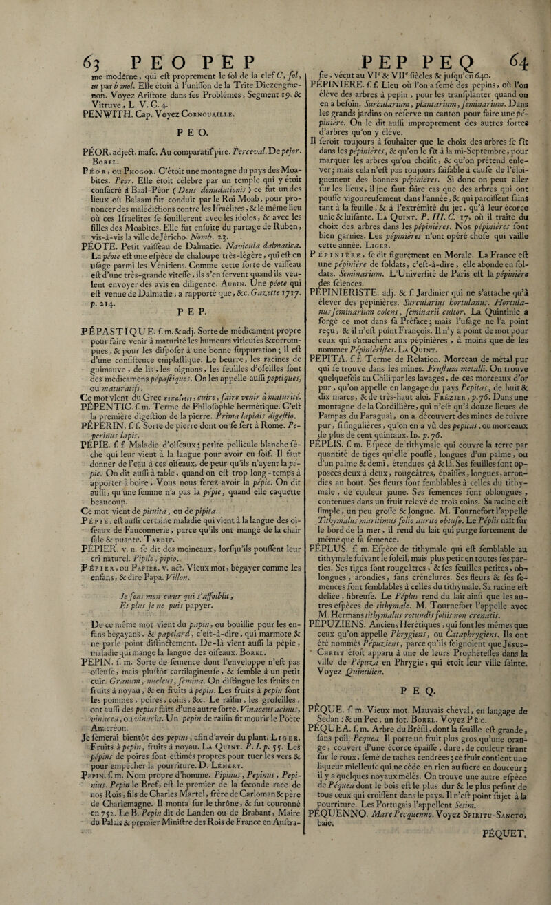 me moderne, qui eft proprement le fol de la clef C,fol, l ut par/? mol. Elle étoit à l’uniflon de la Trite Diezengme- ron. Voyez Ariftote dans fes Problèmes, Segment 19. & Vitruve, L. V. C. 4. PENWTTH. Cap. Voyez Cornouaille. P E O. PÉOR. adject. mafc. Au comparatif pire. Perceval. Depejor. Borel. P é o r , ou Phogor. C’étoit une montagne du pays des Moa- bites. Pcor. Elle étoit célèbre par un temple qui y étoit confàcré à Baal-Péor (Deus denudationis ) ce fut undes lieux où Balaam fut conduit par le Roi Moab, pour pro¬ noncer des malédictions contre les Ifraélites, & le même lieu où ces Ifraélites le fouillèrent avec les idoles, & avec les filles des Moabites. Elle fut enfuite du partage de Ruben, vis-à-vis la ville dejéricho. Nomb. 23. PÉOTE. Petit vaiiïèau de Dalmatie. Navicula dalmatica. Lapéote eft une efpèce de chaloupe très-légère, qui eft en ufâge parmi les Vénitiens. Comme cette forte de vaifïèau eft d’une très-grande vîteffe, ils s’en fervent quand ils veu¬ lent envoyer des avis en diligence. Aubin. Une péote qui eft venue de Dalmatie, a rapporté que, &c. Gazette 1717. P É PAS TI QUE. f m.&adj. Sorte de médicament propre pour faire venir à maturité les humeurs vitieufes Sccorrom- pues, & pour les difpofer à une bonne fuppuration ; il eft d’une confidence emplaftique. Le beurre, les racines de guimauve , de lis , les oignons, les feuilles d’ofeilles font des médicamenspépaftiques. On les appelle aulfi peptiques, ou maturatifs. Ce mot vient du Grec srisramiv, cuire, faire venir à maturité. PÉPENTÏC. f m. Terme de Philofophie hermétique. C’eft la première digeftion de la pierre. Prima lapidis digefiio. PÉPERIN. f f. Sorte de pierre dont on fe fèrt à Rome. Pe- perinus lapis. PÉPIE, f f. Maladie d’oifeUux; petite pellicule blanche fé- che qui leur vient à la langue pour avoir eu foif. Il faut donner de l’eau à ces oifeaux, de peur qu’ils n’ayent \n pé¬ pie. On dit aulfi à table, quand on eft trop long-temps à apporter à boire. Vous nous ferez avoir la pépie. On dit aulfi, qu’une femme n’a pas la pépie, quand elle caquette beaucoup. Ce mot vient de pituita, ou de pipita. P É p 1 e , eft aulfi certaine maladie qui vient à la langue des oi¬ feaux de Fauconnerie, parce qu’ils ont mange de la chair jfale Sc puante. Tardif. PÉPIER, v. n. fè dit des moineaux, lorfqu’ils pouffent leur cri naturel. Pipilo, pipio. P ép i er , ou Papier, v. act. Vieux mot, bégayer comme les enfans, & dire Papa. Villon. Je fens mon cœur qui s’ajfoiblit. Et plus je ne puis papyer. De ce même mot vient du papin, ou bouillie pour les en- fans bégayans > 8c papelard, c’eft-i-dire, qui marmote Sc ne parle point diftinftement. De-là vient aulfi la pépie, maladie qui mange la langue des oifeaux. Borel. PEPIN, f m. Sorte de femence dont l’enveloppe n’eft pas ofleule, mais pluftôt cartilagineufè, & femble à un petit cuir. Granum, nucleus, femina. On diftingue les fruits en fruits à noyau, Sc en fruits à pépin. Les fruits à pépin font les pommes , poires, coins, &c. Le raifin , les grofèilles , ont aulfi des pépins faits d’une autre forte. Vinaceus acinus, vinacea, ou vinacia. Un pépin de raifin fit mourir le Poète Anacréon. Je femerai bientôt des pépins, afin d’avoir du plant. Liger. Fruits à pépin, fruits à noyau. La Quint. P.l.p. 55. Les pépins de poires font eftimés propres pour tuer les vers 8c pour empêcher la pourriture. D. Lémery. Pépin, f m. Nom propre d’homme. Pipinus, Pepinus, Pepi- nius. Pépin le Bref, eft le premier de la fécondé race de nos Rois, fils de Charles Martel, frère de Carloman 8c père de Charlemagne. Il monta fur le thrône, & fut couronné en 752. Le B. Pépin dit de Landen ou de Brabant, Maire du Palais & premier Mirûftre des Rois de France en Auftra- fie, vécut au VIe Sc VIIe fiècles 8c jufqu’en 640. PÉPINIÈRE, f f. Lieu où l’on afemé des pépins, où l’on éléve des arbres à pépin , pour les tranfplanter quand on en a befbin. Surcularium, plantarium,J 'eminarum. Dans les grands jardins on réfèrve un canton pour faire unepé- pinïère. On le dit aulfi improprement des autres fortes d’arbres qu’on y éléve. Il feroit toujours à fouhaiter que le choix des arbres fe fît dans les pépinières, 8c qu’on le fît à la mi-Septembre, pour marquer les arbres qu’on choifit, & qu’on prétend enle¬ ver; mais cela n’eft pas toujours faifàble à caufè de l’éloi¬ gnement des bonnes pépinières. Si donc on peut aller furies lieux, il [ne faut faire cas que des arbres qui ont poulie vigoureufement dans l’année, 8c qui paroiffent fàins tant à la feuille, 8c à l’extrémité du jet, qu’à leur écorce unie & luifante. La Quint. P. III. C. 17, où il traite du choix des arbres dans les pépinières. Nos pépinières font bien garnies. Les pépinières n’ont opéré chofe qui vaille cette année. Liger. P épinière, fe dit figurçment en Morale. La France eft une pépinière de foldats, c’eft-à-dire , elle abonde en fol- dats. Seminarium. L’Univerfité de Paris eft h pépinière des fciences. PÉPINIÉRISTE, adj. Sc f Jardinier qui ne s’attache qu’à élever des pépinières. Surcularius hortulanus. Hortula¬ nusfeminarium colens, feminarii cultor. La Quintinie a forgé ce mot dans fa Préface; mais l’ufàge ne l’a point reçu, 8c il n’eft point François. Il n’y a point de mot pour ceux qui s’attachent aux pépinières , à moins que de les nommer Pépinièriftes. La Quint. PEPITA, f f. Terme de Relation. Morceau de métal pur qui fè trouve dans les mines. Frufium metalli. On trouve quelquefois au Chili par les lavages, de ces morceaux d’or pur , qu’on appelle en langage du pays Pepitas, de huit 8c dix marcs, &ae très-haut aloi. Frézier , p.76. Dans une montagne delaCordillière, qui n’eft qu’à douze lieues de Pampas du Paraguai, on a découvert des mines de cuivre pur, fifingulières, qu’on en a vû des pepitas, ou morceaux de plus de cent quintaux. Id. p. 76. PEPLIS, f m. Efpece de tithymale qui couvre la terre par quantité de tiges qu’elle poulie, longues d’un palme, ou d’un palme 8c demi, étendues çà &là. Ses feuilles font op¬ posées deux à deux, rougeâtres, épaiffes,longues,arron¬ dies au bout. Ses fleurs font femblables à celles du tithy¬ male , de couleur jaune. Ses femences font oblongues , contenues dans un fruit relevé de trois coins. Sa racine eft fimple, un peu grofle 8c longue. M. Tournefort l’appelle ‘Tithymalus maritimus folio aurito obtufo. Le Péplis naît fur le bord de la mer, il rend du lait qui purge fortement de même que fa femence. PÉPLUS. f m. Efpèce de tithymale qui eft fèmblable au tithymale fùivant le foleil, mais plus petit en toutes les par¬ ties. Ses tiges font rougeâtres , &fes feuilles petites, ob¬ longues , arondies, fans crénelures. Ses fleurs & fes fe¬ mences font femblables à celles du tithymale. Sa racine eft déliée , fibreufè. Le Pépins rend du lait ainfi que les au¬ tres efpèces de tithymale. M. Tournefort l’appelle avec M. Hermans tithymalus rotundis foliis non cr enatis. PÉPUZIENS. Anciens Hérétiques ,quifontles mêmes que ceux qu’on appelle Phrygiens, ou Cataphrygiens. Ils ont été nommés Pépuzjens, parce qu’ils feignoient que Jésus- Christ étoit apparu à une de leurs Prophétefles dans la ville de Pépuza en Phrygie, qui étoit leur ville fainte. Voyez Ojtintilien. P E Q. % PEQUE. f. m. Vieux mot. Mauvais cheval, en langage de Sedan :&unPec, un fbt. Borel. Voyez P è c. PÉQUEA. f. m. Arbre du Bréfil, dont la feuille eft grande, fans poil. Pequea. Il porte un fruit plus gros qu’une oran¬ ge, couvert d’une écorce épaiffe , dure, de couleur tirant fur le roux, femé de taches cendrées; ce fruit contient une liqueur mielleufe qui ne cède en rien au fùcre en douceur ; il y a quelques noyaux mêlés. On trouve une autre efpèce de Péquea dont le bois eft le plus dur 8c le plus pefant de tous ceux qui croiffent dans le pays. Il n’eft point fujet à la pourriture. Les Portugais l’appellent Setim. PÊQUËNNO. Mare Pecquenno. Voyez Spiritu-Sancto> baie. PÉQUET.