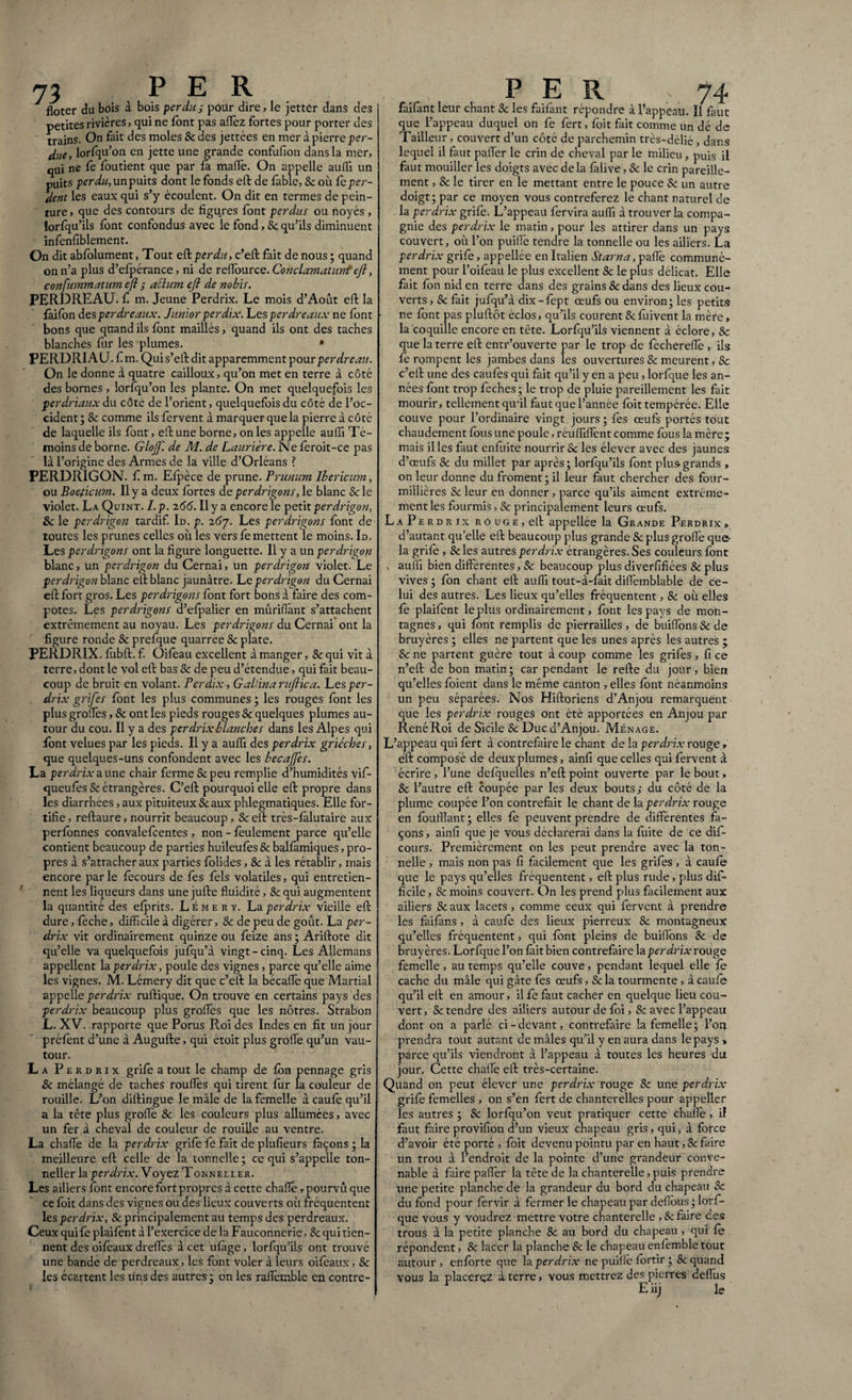 floter du bois à bois perdu; pour dire, le jetter dans des petites rivières, qui ne {ont pas allez fortes pour porter des trains. On fait des moles & des jettées en mer à pierre per- due, lorfqu’on en jette une grande confufion dans la mer, qui ne fe foutient que par la mafl'e. On appelle audi un puits perdu, un puits dont le fonds effc de fable, Sc où fe per¬ dent les eaux qui s’y écoulent. On dit en termes de pein¬ ture , que des contours de figures font perdus ou noyés , lorfqu’ils font confondus avec le fond, Sc qu’ils diminuent infenfiblement. On dit abfolument, Tout eft perdu, c’eft fait de nous ; quand on n’a plus d’efpérance, ni de reffource. Conclamaturrt eft, confummatum eft ; achtm eft de nobis. PERDREAU, fi m. Jeune Perdrix. Le mois d’Aout eft la faifon des perdreaux. Junior perdix. Les perdreaux ne font bons que quand ils font maillés, quand ils ont des taches blanches fur les plumes. • PERDRIAU, f m. Quis’eft dit apparemment pour perdreau. On le donne à quatre cailloux, qu’on met en terre à côté des bornes , lorfqu’on les plante. On met quelquefois les perdriaux du côte de l’orient, quelquefois du côté de l’oc¬ cident ; 8c comme ils fervent à marquer que la pierre à côté de laquelle ils lont, eft une borne, on les appelle aufiï Té¬ moins de borne. Glofti de M. de Lauriere. Nefèroit-ce pas là l’origine des Armes de la ville d’Orléans ? PERDRIGON. f m. Efpèce de prune. Prunum Ibericum, ou Boeficum. Il y a deux fortes de perdrigons, le blanc & le violet. La Quint. I.p. 266. Il y a encore le petit perdrigon, Sc le perdrigon tardif. Id. p. iG'j. Les perdrigons font de toutes les prunes celles où les vers fe mettent le moins. Id. Les perdrigons ont la figure longuette. Il y a un perdrigon blanc, un perdrigon du Cernai, un perdrigon violet. Le perdrigon blanc eft blanc jaunâtre. Le perdrigon du Cernai eft fort gros. Les perdrigons font fort bons à faire des com¬ potes. Les perdrigons d’efpalier en mûriflànt s’attachent extrêmement au noyau. Les perdrigons du Cernai ont la figure ronde Sc prefque quarree Se plate. PERDRIX, fubft. f. Oifeau excellent à manger, Sc qui vit à rerre, dont le vol eft bas 8c de peu d’étendue, qui fait beau¬ coup de bruit en volant. Perdix, Gallina ruftica. Les per¬ drix grifes font les plus communes ; les rouges font les plus grofles, Se ont les pieds rouges Sc quelques plumes au¬ tour du cou. Il y a des perdrix blanches dans les Alpes qui font velues par les pieds. Il y a aufiï des perdrix griéches, que quelques-uns confondent avec les becajfes. La perdrix aune chair ferme & peu remplie d’humidités vif- queufes Se étrangères. C’eft pourquoi elle eft propre dans les diarrhées, aux pituiteux & aux phlegmatiques. Elle for¬ tifie, reftaure, nourrit beaucoup, Scelt très-fàlutaire aux perfonnes convalefcentes , non - feulement parce qu’elle contient beaucoup de parties huileufès & balfàmiques, pro¬ pres à s’attacher aux parties folides, & à les rétablir, mais encore par le fecours de fes fels volatiles, qui entretien¬ nent les liqueurs dans une jufte fluidité, Se qui augmentent la quantité des efprits. Lémeky. La perdrix vieille eft dure, feche, difficile à digérer, Sc de peu de goût. La per¬ drix vit ordinairement quinze ou feize ans ; Ariftote dit qu’elle va quelquefois jufqu’à vingt-cinq. Les Allemans appellent la perdrix, poule des vignes, parce qu’elle aime les vignes. M. Lémery dit que c’eft la bécaffe que Martial appelle perd'rix ruftique. On trouve en certains pays des perdrix beaucoup plus groflès que les nôtres. Strabon L. XV. rapporte que Porus Roi des Indes en fit un jour préfènt d’une à Augufte, qui étoit plus grofle qu’un vau¬ tour. La Perdrix grife a tout le champ de fon pennage gris Sc mélangé de taches roullès qui tirent fur la couleur de rouille. L’on diftingue le mâle de la fémelle à caufe qu’il a la tête plus grofle Sc les couleurs plus allumées, avec un fer à cheval de couleur de rouille au ventre. La chafle de la perdrix grife fe fait de plufieurs façons ; la meilleure eft celle de la tonnelle ; ce qui s’appelle ton¬ nelier la perdrix. Voyez Tonneller. Les ailiers font encore fort propres à cette chafle , pourvu que ce foit dans des vignes ou des lieux couverts où fréquentent 1 es perdrix, & principalement au temps des perdreaux. Ceux qui fe plaifent à l’exercice de la Fauconnerie, 8c qui tien¬ nent des oifèaux drefles à cet ufàge, lorfqu’ils ont trouvé une bande de perdreaux, les font voler à leurs oifeaux, Sc les écartent les tins des autres ; on les raflemble en contre- faifànt leur chant Sc les faifant répondre à l’appeau. Il faut que l’appeau duquel on fe fert, foit fait comme un dé de Tailleur, couvert d’un côté de parchemin très-délié, dans lequel il faut pafier le crin de cheval par le milieu , puis il faut mouiller les doigts avec delà fàlive, Sc le crin pareille¬ ment , Sc le tirer en le mettant entre le pouce Sc un autre doigt; par ce moyen vous contreferez le chant naturel de la perdrix grife. L’appeau fervira aufiï à trouver la compa¬ gnie des perdrix le matin, pour les attirer dans un pays couvert, où l’on puifTe tendre la tonnelle ou les ailiers. La perdrix grife, appellée en Italien Starna, pafle communé¬ ment pour l’oifeau le plus excellent Sc le plus délicat. Elle fait fon nid en terre dans des grains Sc dans des lieux cou¬ verts , Sc fait jufqu’à dix — fept œufs ou environ; les petits ne font pas pluftôt éclos, qu’ils courent Sc fuivent la mère, la coquille encore en tête. Lorfqu’ils viennent à éclore, Sc que la terre eft entr’ouverte par le trop de fecherefle , ils fe rompent les jambes dans les ouvertures Sc meurent, Sc c’eft une des caufes qui fait qu’il y en a peu, lorfque les an¬ nées font trop feches ; le trop de pluie pareillement les fait mourir, tellement qu’il faut que l’année foit tempérée. Elle couve pour l’ordinaire vingt jours ; fes œufs portés tout chaudement fous une poule, réufiïfiènt comme fous la mère; mais il les faut enfuite nourrir & les élever avec des jaunes d’œufs Sc du millet par après ; lorfqu’ils font plus grands , on leur donne du froment; il leur faut chercher des four- millières Sc leur en donner , parce qu’ils aiment extrême¬ ment les fourmis, Sc principalement leurs œufs. LaPerdrix rouge, eft appellée la Grande Perdrix » d’autant quelle eft beaucoup plus grande Sc plus grofie que- la grife , Sc les autres perdrix étrangères. Ses couleurs font v aufiï bien differentes, Sc beaucoup plus diverfïfiées Sc plus vives ; fon chant eft aufiï tout-à-fait diffèmblable de ce¬ lui des autres. Les lieux qu’elles fréquentent, & où elles fe plaifent leplus ordinairement, font les pays de mon¬ tagnes , qui font remplis de pierrailles , de buiflons Sc de bruyères ; elles ne partent que les unes après les autres ; Sc ne partent guère tout à coup comme les grifes , fi ce n’eft de bon matin ; car pendant le refte du jour, bien qu’elles foient dans le même canton , elles font néanmoins un peu séparées. Nos Hiftoriens d’Anjou remarquent que les perdrix rouges ont été apportées en Anjou par René Roi de Sicile & Duc d’Anjou. Ménage. L’appeau qui fert à contrefaire le chant de la perdrix rouge » eft composé de deux plumes, ainfi que celles qui fervent à écrire , l’une defquelles n’eft point ouverte par le bout, Sc l’autre eft coupée par les deux bouts; du côté de la plume coupée l’on contrefait le chant de la perdrix rouge en fouillant; elles fe peuvent prendre de differentes fa¬ çons , ainfi que je vous déclarerai dans la fuite de ce dif- cours. Premièrement on les peut prendre avec la ton¬ nelle , mais non pas fi facilement que les grifes , à caufe que le pays qu’elles fréquentent, eft plus rude, plus dif¬ ficile , Sc moins couvert. On les prend plus facilement aux ailiers Seaux lacets, comme ceux qui fervent à prendre les faifans, à caufe des lieux pierreux Sc montagneux qu’elles fréquentent, qui font pleins de buiflons Sc de bruyères. Lorfque l’on fait bien contrefaire la perdrix rouge femelle , au temps qu’elle couve, pendant lequel elle fe cache du mâle qui gâte fes œufs, Sc la tourmente, à caufe qu’il eft en amour, il fe faut cacher en quelque lieu cou¬ vert, Sc tendre des ailiers autour de foi, Sc avec l’appeau dont on a parlé ci-devant, contrefaire la femelle; l’on prendra tout autant de mâles qu’il y en aura dans le pays » parce qu’ils viendront à l’appeau à toutes les heures du jour. Cette chaife eft très-certaine. Quand on peut élever une perdrix rouge Sc une perdrix grife femelles , on s’en fert de chanterelles pour appeller les autres ; Sc lorfqu’on veut pratiquer cette chafle, il faut faire provifion d’un vieux chapeau gris, qui, à force d’avoir été porté , foit devenu pointu par en haut, Sc faire un trou à l’endroit de la pointe d’une grandeur conve¬ nable à faire pafier la tête de la chanterelle, puis prendre une petite planche de la grandeur du bord du chapeau Sc du fond pour fervir à fermer le chapeau par defious ; lorf¬ que vous y voudrez mettre votre chanterelle , Sc faire ces trous à la petite planche Sc au bord du chapeau, qui fe répondent, Sc lacer la planche Sc le chapeau enfemble tout autour, enforte que la perdrix ne puille fortir ; Sc quand vous la placerez à terre, vous mettrez des pierres deflùs E iij le