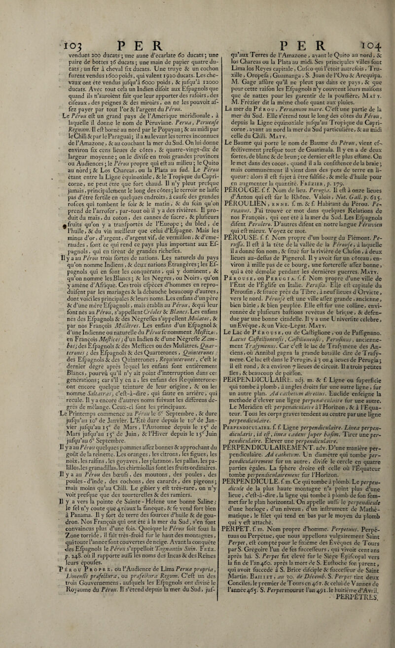 vendues 200 ducats ; une aune d’ecarlate 60 ducats ; une paire de bottes 36 ducats ; une main de papier quatre du¬ cats ; un fer à cheval fix ducats. Une truye & un cochon furent vendus îôoopoids, qui valent 1920 ducats. Les che¬ vaux ont été vendus jufqu’à 6000 poids, 8c jufqu’à 12000 ducats. Avec tout cela un Indien difoit aux Efpagnols que quand ils ii’auroient fait que leur apporter des rafoirs, des cifeaux » des peignes & des miroirs, on ne les pouvoit af- fez payer par tout l’or & l’argent du Pérou. Le Pérou eft un grand pays de l’Amérique méridionale , à laquelle il donne le nom de Péruviane. Perua, Pcruenfe Regnum. Il eft borné au nord par le Popayan ; & au midi par leChiliScpar leParaguai; ilaaulevantlesterres inconnues de l’Amazone, & au couchant la mer du Sud. On lui donne environ fix cens lieues de côtes, & quatre-vingt-dix de largeur moyenne; on le divife en trois grandes provinces ou Audiences ; le Pérou propre qui eft au milieu ; le Quito au nord; 8c Los Chareas, ou la Plata au fud. Le Pérou étant entre la Ligne équinoxiale, & le Tropique du Capri¬ corne, ne peut être que fort chaud. Il n’y pleut prefque jamais, principalement le long des côtes ; le terroir ne laide pas d’être fertile en quelques endroits, à caufe des grandes rofees qui tombent le foir 8c le matin, 8c du foin qu’on prend de l’arrofer, par-tout où il y a des rivières. Il pro¬ duit du maïs, du coton, des cannes de fucre, 8c plufieurs ^fruits qu’on y a tranfportés de l’Europe ; du bled , de l’huile, Se du vin meilleur que celui d’Efpagne. Mais les mines d’or, d’argent, d’argent vif, de vermillon, Se d’éme¬ raudes , font ce qui rend ce pays plus important aux Ef¬ pagnols, qui en tirent de grandes richefles. Il y a au Pérou trois fortes de nations. Les naturels du pays qu’on nomme Indiens, Se deux nations Etrangères ; les Ef¬ pagnols qui en font les conquérans , qui y dominent, Se qu’on nomme les Blancs ; Se les Negres, ou Noirs, qu’on y amène d’Afrique. Ces trois efpèces d’hommes en repro- duifent par les mariages Se la débauché beaucoup d’autres, dont voici les principales Se leurs noms. Les enfans d’un père Se d’une mère Efpagnols, mais établis au Pérou, Sequi leur font nés au. Pérou, s’appellent Créoles 8c Blancs.I-.es enfans nés des Efpagnols Se des Négreiîes s’appellent Mu'latos, 8c par nos François Mulâtres. Les enfans d’un EfpagnolSe d’une Indienne ou naturelle du Pérou fe nomment Mefiiccos, en François Meflices ; d’un Indien Se d’une NégrelTe Z am¬ bos; des Efpagnols Se des Meftices ou des Mulâtres, Quar- terones ; des Efpagnols Se des Quarterones , Quinterones ; des Efpagnols Se des Quinterones, Re quinterones, c’eft le dernier dégré après lequel les enfans font entièrement Blancs, pourvu qu’il n’y ait point d’interruption dans ces générations; car s’il y en a , les enfans des liequinterones ont encore quelque teinture de leur origine, Se on les nomme Saltatras, c’eft-à-dire, qui faute en arrière, qui recule. Il y a encore d’autres noms fuivant les differens de¬ grés de mélange. Ceux-ci font les principaux. Le Printemps commence au Pérou le 6e Septembre , 8c dure jufqu’au 10e de Janvier. L’Été dure depuis le 10e de Jan¬ vier jufqu’au 15e de Mars , l’Automne depuis le 15e de Mars jufqu’au 15e de Juin, Se l’Hiver depuis le 15e Juin jufqu’au 6e Septembre. Il y a au Pérou quelques pommes afïèz bonnes Se approchant du goût de la reinette. Les oranges, les citrons, les figues, les noix, les raifins, les goyaves, les platanos, les pallas, les pa- Iillosdes granadillas, les chirmiollas font les fruits ordinaires. Il y a au Pérou des bœufs, des moutons, des poules, des poules - d’inde, des cochons, des canards, des pigeons; mais moins qu’au Chili. Le gibier y efl: très-rare, on n’y voit prefque que des tourterelles 8c des ramiers. Il y a vers la pointe de Sainte - Helene une bonne Saline; le fel n’y coûte que 4 rcaux la faneque, & fe vend fort bien à Panama. Il y fort de terre des fources d’huile 8c de gou¬ dron. Nos François qui ont été à la mer du Sud, s’en font convaincus plus d’une fois. Quoique le Pérou foit fous la Zone torride, il fait très-froid fur le haut des montagnes, qui toute l’année font couvertes de neige. Avant la conquête des Efpagnols le Pérou s’appelloit Lagnantin Suin. Fréz. p. 248. où il rapporte auffi les noms des Incas & des Reines leurs époufes. Pérou Propre, où l’Audience de Lima Perua propria, Limen fis profectura, ou profectura Regum. C’eft un des trois Gouvernemens, aufquels les Efpagnols ont divisé le Royaume du Pérou. Il s’étend depuis la mer du Sud, juf- qu’aux Terres de l’Amazone , ayant le Quito au nord, 8c los Chareas ou la Plata au midi. Ses principales villes font Lima los Reyes capitale, Cufco qui l’etoit autrefois, Tru- xille, Oropefa, Guamanga, S. Juan de l’Oro 8c Arequipa. M. Gage affure qu’il ne pleut pas dans ce pays, 8c que pour cette raifon les Efpagnols n’y couvrent leurs maifons que de nattes pour les garentir de la poufîière. Mat y. M. Frézier dit la même chofe quant aux pluies. La mer du Pè r ou , Penianum mare. C’eft une partie de la mer du Sud. Elle s’étend tout le long des côtes du Pérou, depuis la Ligne équinoxiale jufqu’au Tropique du Capri¬ corne , ayant au nord la mer du Sud particulière, 8c au midi celle du Chili. Maty. Le Baume qui porte le nom de Baume du Pérou, vient efo feéHvement prefque tout de Guatimala. Il y en a de deux fortes, de blanc & de brun; ce dernier eft le plus eftime. On le met dans des cocos, quand il a la confiftencedela braie; mais communément il vient dans des pots de terre en li¬ queur : alors il eft fui jet à être falfifié, Sc mêle d’huile pour en augmenter la quantité. Frézier,p. 179. PEROU GE. f f. Nom de lieu. Perogia. Il eft à onze lieues d’Anton qui eft fur le Rhône. Valois, Not. Gall.p. 6i<. PÉROU LIEN , e n N e. f m. & f. Habitant du Pérou. Pe- ruanus. J’ai trouvé ce mot dans quelques Relations de nos François, qui ont été à la mer du Sud. Les Efpagnols difent Per utero. D’autres difent en notre langue Péruvien qui eft mieux. Voyez ce mot. PÉROUSE, f. f. Nom propre d’un bourg du Piémont. Pe- ruffa. Il eft à la tête de la vallée de la Péroufe, à laquelle il a donne fbn nom, 8c fitué fur la rivière de Clufon, à deux lieues au-deffus de Pignerol. Il y avoit fur un côteau, en¬ viron à mille pas de ce bourg, une fortereflè allez bonne, qui a été démolie pendant les dernières guerres. Maty. Pérouse, ou Perugi a. f. f. Nom propre d’une ville de l’État de l’Eglife en Italie. P en:fia. Elle eft capitale du Péroufin, 8c fituee près du Tibre, à neuf lieues d Orviete, vers le nord. Péroufe eft une ville allez grande, ancienne, bien bâtie , & bien peuplée. Elle eft for une colline, envi¬ ronnée de plufieurs baftions revêtus de brique, & defen¬ dite par une bonne citadelle. Il y a une Univerfite celebre, un Évêque, & un Vice-Legat. Maty. Le Lac de P É r o u s e , ou de Caftiglione , ou de Paffignano. Lacus CafieLlionenfs, Caftiiionenfi, Perufnus, ancienne¬ ment Trajymenus. Car c’eft le lac de TraEmene des An¬ ciens, où Annibal gagna la grande bataille dite de Trafy- mene. Ce lac eft dans le Perugin, à 3 ou 4 lieues de Perugia; il eft rond, & a environ 7 lieues de circuit, il a trois petites îles, & beaucoup de poiffon. PERPENDICULAIRE, adj. m. 8c f. Ligne ou fuperficie qui tombe à plomb, à angles droits fur une autre ligne, fur un autre plan. Ad cathetum directus. Euclide enfeigne la methode d elever une ligne perpend’culah e fur une autre. Le Méridien eft perpendiculaire à l’Horizon, & à l’Equa¬ teur. Tous les corps graves tendent au centre par une ligne perpendiculaire. Perpendiculaire, f f. Ligne perpendiculaire. Linea perpen¬ dicularis, id eff, linea cadens Juper bafm. Tirer une per¬ pendiculaire. Élever une perpendiculaire. PERPENDICULAIREMENT, adv. D ’une manière per¬ pendiculaire. Ad cathetum. Un diamètre qui tombe per¬ pendiculairement fur un autre, divife le cercle en quatre parties égales. La fphere droite eft celle où l’Équateur tombe perpendiculairement fur l’Horizon. PERPENDICULE. f m. Ce qui tombe d plomb. Le perpen¬ diculo de la plus haute montagne n’a point plus d’une lieue, c’eft-à-dire, la ligne qui tombe à plomb de fon fom- metfùr le plan horizontal. On appelle auffi le pcrpendicu/e d’une horloge, d’un niveau, d’un infiniment de Mathé¬ matique , le filet qui tend en bas par le moyen du plomb qui y eft attaché. PERPET. f m. Nom propre d’homme. Perpetuus. Perpe¬ tuus ou Perpétue, que nous appelions vulgairement Saint Perpet, eft compte pour le fixième des Évêques de Tours par S. Grégoire l’un de fes fucceffeurs, qui vivoit cent ans après lui. S. Perpet fut elevé fur le Siégé Épifcopal vers la fin de l’an 460. après la mort de S. Euftoche fon parent, qui avoit fuccede à S. Brice difciple & fuccefieur de Saint Martin. Baii i et , au 30. de Décemb. S. Perpet tint deux Conciles, le premier de Tours en 4<5r. & celui de Vannes de l’année 405. S. Perpet mourut l’an 491.1e huitième d’A vril • perpètres'