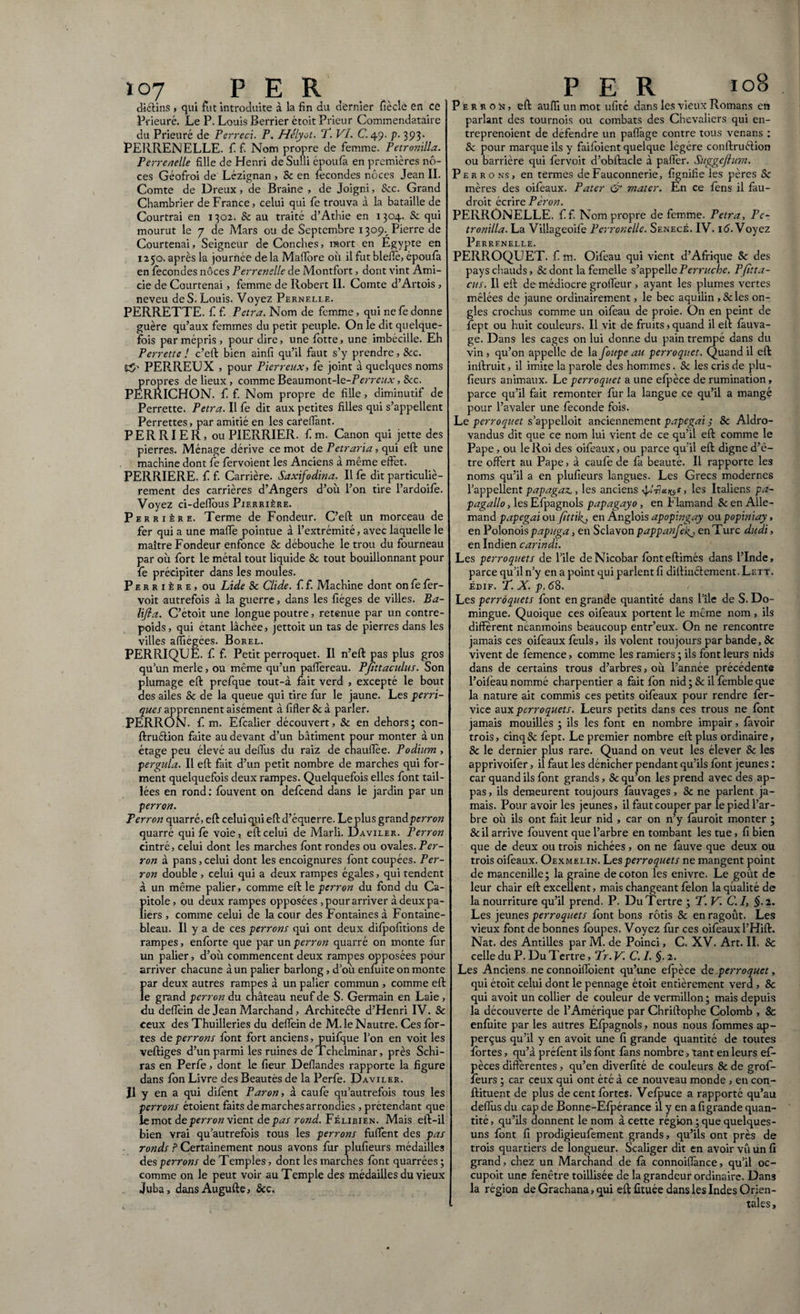 diélins > qui fut introduite à la fin du dernier fîècle en ce Prieuré. Le P. Louis Berrier étoit Prieur Commendataire du Prieuré de Pcrreci. P. Hélyot. T. VI. C. 49. p. 393. PERRENELLE. f f. Nom propre de femme. Petronilla. Perrenelle fille de Henri de Suffi époufa en premières no¬ ces Géofroi de Lézignan , & en fécondés noces Jean II. Comte de Dreux, de Braine , de Joigni, &c. Grand Chambrier de France, celui qui fe trouva à la bataille de Courtrai en 1302. & au traité d’Athie en 1304. & qui mourut le 7 de Mars ou de Septembre 1309.^ Pierre de Courtenai, Seigneur de Conches, mort en Egypte en 1250. après la journée de la Maflore où il fut bleffé, époufa en fécondés noces Perrenelle de Montfort, dont vint Ami- cie de Courtenai, femme de Robert II. Comte d’Artois , neveu de S. Louis. Voyez Pernelle. PERRETTE. f f. Petra. Nom de femme, qui ne fe donne guère qu’aux femmes du petit peuple. On le dit quelque¬ fois par mépris , pour dire, une fotte, une imbécille. Eh Perretts ! c’eft bien ainfi qu’il faut s’y prendre, &c. ES’ PER.REUX , pour Pierreux, fe joint à quelques noms propres de lieux , comme Beaumont-le-FVrm/Ar, &c. PERRICHON. f f. Nom propre de fille, diminutif de Perrette. Petra. Il fe dit aux petites filles qui s’appellent Perrettes, par amitié en les cafeffant. PERRIER, ouPIERRIER. f m. Canon qui jette des pierres. Ménage dérive ce mot de Petraria, qui eft une machine dont fe fervoient les Anciens à même effet. PERRIERE, f f. Carrière. Saxifodina. Il fe dit particuliè¬ rement des carrières d’Angers d’où l’on tire l’ardoife. Voyez ci-deffous Pierrière. Perrière. Terme de Fondeur. C’eft un morceau de fer qui a une maffë pointue à l’extrémité, avec laquelle le maître Fondeur enfonce & débouche le trou du fourneau par où fort le métal tout liquide 8c tout bouillonnant pour fe précipiter dans les moules. Perrière, ou Lide 8c Clide. f f. Machine dont on fe fér- voit autrefois à la guerre, dans les fiéges de villes. Ba- lifla. C’étoit une longue poutre, retenue par un contre¬ poids, qui étant lâchée, jettoit un tas de pierres dans les villes affiégées. Borel. PERRIQUË. f f. Petit perroquet. Il n’eft pas plus gros qu’un merle, ou même qu’un pafféreau. Pfittaculus. Son plumage eft prefque tout-à fait verd , excepté le bout des ailes & de la queue qui tire fur le jaune. Les ferri¬ ques apprennent aisément à fifler & à parler. PERRON, f. m. Efcalier découvert, 8c en dehors ; con- ftru&ion faite au devant d’un bâtiment pour monter à un étage peu élevé au delTus du raiz de chauffée. Podium, pergula. Il eft fait d’un petit nombre de marches qui for¬ ment quelquefois deux rampes. Quelquefois elles font tail¬ lées en rond: fouvent on defeend dans le jardin par un perron. Perron quarré, eft celui qui eft d’équerre. Leplus grand perron quarré qui fe voie, eft celui de Marli. Daviler. Perron cintré, celui dont les marches font rondes ou ovales. Per¬ ron à pans, celui dont les encoignures font coupées. Per¬ ron double, celui qui a deux rampes égales, qui tendent à un même palier, comme eft le perron du fond du Ca- !)itole, ou deux rampes opposées , pour arriver à deux pa- iers , comme celui de la cour des Fontaines à Fontaine¬ bleau. Il y a de ces perrons qui ont deux difpofitions de rampes, enforte que par un perron quarré on monte fur un palier, d’où commencent deux rampes opposées pour arriver chacune à un palier barlong, d’où enfuite on monte par deux autres rampes à un palier commun , comme eft le grand perron du château neuf de S. Germain en Laie, du deffèin de Jean Marchand, Architefte d’Henri IV. & ceux des Thuilleries du deffein de M. le Nautre. Ces for¬ tes de perrons font fort anciens, puifque l’on en voit les veftiges d’un parmi les ruines de Tchelminar, près Schi- ras en Perfe, dont le fieur Deffandes rapporte la figure dans fon Livre des Beautés de la Perfe. Daviler. Il y en a qui difent Paron, à caufe qu’autrefois tous les perrons étoient faits de marches arrondies , prétendant que lemot deperron vient de pas rond. Félibien. Mais eft-il bien vrai qu’autrefois tous les perrons fuffênt des pas ronds ? Certainement nous avons fur plufieurs médailles des perrons de Temples, dont les marenes font quarrées; comme on le peut voir au Temple des médailles du vieux Juba, dansAugufte, &c, Perron, eft auffi un mot ufitc dans les vieux Romans en parlant des tournois ou combats des Chevaliers qui en- treprenoient de defendre un paffage contre tous venans : 8c pour marque ils y faifoient quelque légère conftruéüon ou barrière qui fervoit d’obftacle à paffèr. Suggefium. P e r r o ns , en termes de Fauconnerie, lignifie les pères Sc mères des oifeaux. Pater & mater. En ce féns il fau- droit écrire Pèron. PERRONELLE. f f. Nom propre de femme. Petra, Pe¬ tronilla. La Villageoife Perronelle. Senecé. IV. 16. Voyez Perrenelle. PERR.OQUET. f m. Oifeau qui vient d’Afrique 8c des pays chauds, &dont la femelle s’appelle Perruche. Pfitta- cus. Il eft de médiocre groffeur, ayant les plumes vertes mêlées de jaune ordinairement, le bec aquilin ,&les on¬ gles crochus comme un oifeau de proie. On en peint de fept ou huit couleurs. Il vit de fruits » quand il eft fâuva- ge. Dans les cages on lui donne du pain trempé dans du vin , qu’on appelle de la foupe au perroquet. Quand il eft inftruit, il imite la parole des hommes. 8c les cris de plu¬ fieurs animaux. Le perroquet a une efpèce de rumination, parce qu’il fait remonter fur la langue ce qu’il a mangé pour l’avaler une fécondé fois. Le perroquet s’appelloit anciennement papegai ; 8c Aldro- vandus dit que ce nom lui vient de ce qu’il eft comme le Pape, ou le Roi des oifeaux, ou parce qu’il eft digne d’ê¬ tre offert au Pape, à caufe de fà beauté. Il rapporte les noms qu’il a en plufieurs langues. Les Grecs modernes l’appellent papagaz., les anciens , les Italiens pa- pagallo, les Efpagnols papagayo, en Flamand 8c en Alle¬ mand papegai ou fittilg, en Ânglois apopingay ou popiniay, en Polonois papuga, en Sclavon pappanfeig, en Turc dudi, en Indien carindi. Les perroquets de l’ile deNicobar fonteftimés dans l’Inde, parce qu’il n’y en a point qui parlent fi diftinftement. Lett. édif. T. X. p. (58. Les perroquets font en grande quantité dans l’île de S. Do- mingue. Quoique ces oifeaux portent le même nom, ils different néanmoins beaucoup entr’eux. On ne rencontre jamais ces oifeaux feuls, ils volent toujours par bande, & vivent de femence, comme les ramiers ; ils font leurs nids dans de certains trous d’arbres, où l’année précédente l’oilëau nommé charpentier a fait fon nid j Sc il femble que la nature ait commis ces petits oifeaux pour rendre fer- vice aux perroquets. Leurs petits dans ces trous ne font jamais mouillés ; ils les font en nombre impair, lavoir trois, cinq& fept. Le premier nombre eft plus ordinaire, & le dernier plus rare. Quand on veut les élever Sc les apprivoifer, il faut les dénicher pendant qu’ils font jeunes : car quand ils font grands, Sc qu’on les prend avec des ap¬ pas , ils demeurent toujours fàuvages, 8c ne parlent ja¬ mais. Pour avoir les jeunes, il faut couper par le pied l’ar¬ bre où ils ont fait leur nid , car on n’y fauroit monter ; 8c il arrive fouvent que l’arbre en tombant les tue, fi bien que de deux ou trois nichées , on ne fauve que deux ou trois oifeaux. Oexmelin. Les perroquets ne mangent point de mancenille; la graine de coton les enivre. Le goût de leur chair eft excellent, mais changeant félon la qualité de la nourriture qu’il prend. P. Du Tertre 3 T. V. C.I, §.2. Les jeunes perroquets font bons rôtis & en ragoût. Les vieux font de bonnes loupes. Voyez fur ces oifeaux l’Hift. Nat. des Antilles par M. de Poinci, C. XV. Art. II. Sc celle du P. Du Tertre, Tr. V. C. I. §. 2. Les Anciens ne connoiffoient qu’une efpèce de perroquet, qui étoit celui dont le pennage étoit entièrement verd , & qui avoit un collier de couleur de vermillon • mais depuis la découverte de l’Amérique par Chriftophe Colomb , 8c enfuite par les autres Efpagnols, nous nous fommes ap- perçus qu’il y en avoit une fi grande quantité de toutes fortes, qu’à préfent ils font fans nombre, tant en leurs ef- pèces différentes, qu’en diverfité de couleurs 8c de grof- fèurs ; car ceux qui ont été à ce nouveau monde, en con- ftituent de plus de cent fortes. Vefpuce a rapporté qu’au deffùs du cap de Bonne-Efpérance il y en a figrande quan¬ tité , qu’ils donnent le nom à cette région ; que quelques- uns font fi prodigieufement grands, qu’ils ont près de trois quartiers de longueur. Scaliger dit en avoir vû un fi grand, chez un Marchand de fa connoiffànce, qu’il oc- cupoit une fenêtre toillisée de la grandeur ordinaire. Dans la région de Grachana, qui eft fituée dans les Indes Orien- l taies,