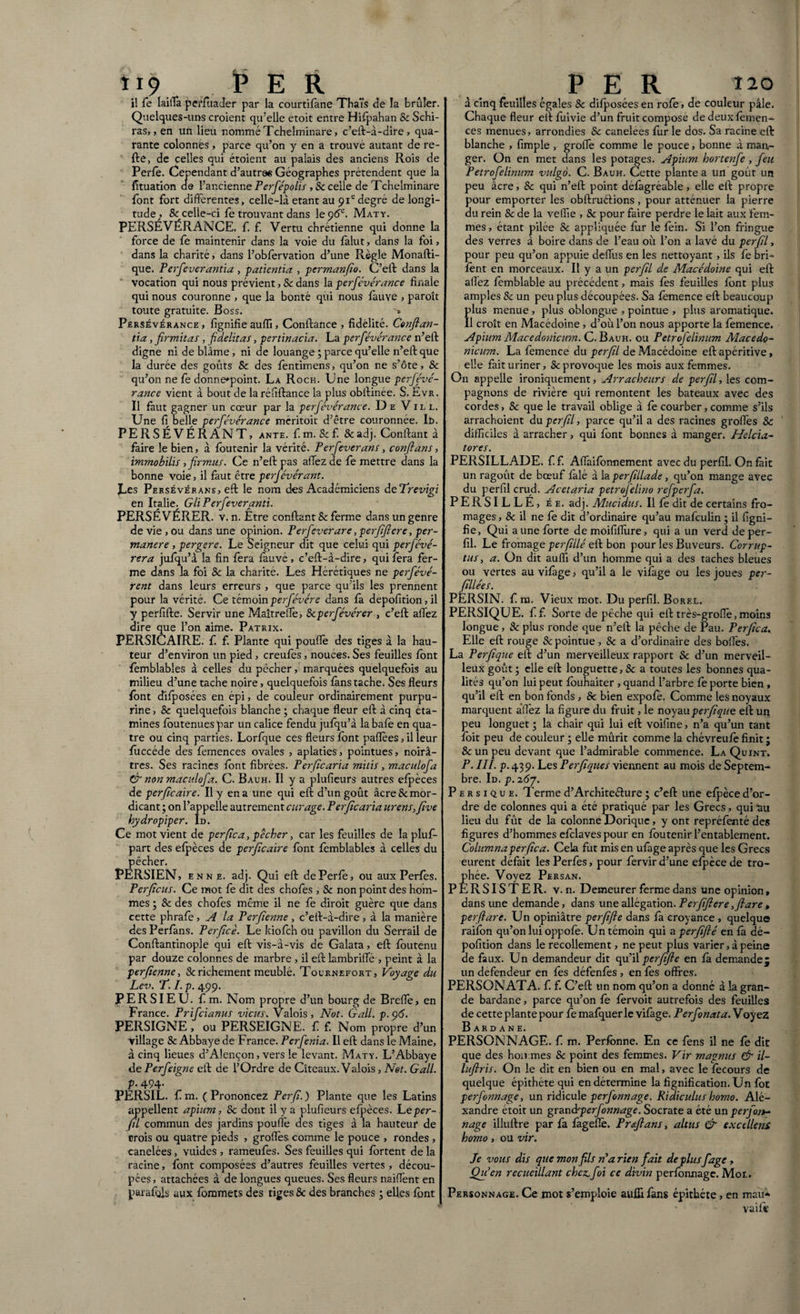 *19. PER il fe Iailla perfùader par la courtifàne Thaïs de la brûler. Quelques-uns croient qu’elle étoit entre Hifpahan & Schi- ras,, en un lieu nommé Tchelminare, c’eft-à-dire, qua¬ rante colonnes , parce qu’on y en a trouvé autant de re¬ lie, de celles qui étoient au palais des anciens Rois de Perle. Cependant d’autre« Géographes prétendent que la fituation de l’ancienne Perfépolis ,8c celle de Tchelminare lont fort differentes, celle-là étant au 91edegré de longi¬ tude ;> & celle-ci fe trouvant dans le 96e. Maty. PERSÉVÉRANCE, f. f. Vertu chrétienne qui donne la force de fe maintenir dans la voie du falut, dans la foi, dans la charité, dans l’obfervation d’une Règle Monafti- que. Perfeverantia , patientia , permanfio. C’eft dans la vocation qui nous prévient ,8c dans la perfévérance finale qui nous couronne , que la bonté qui nous fauve , paroît toute gratuite. Boss. ^ Persévérance , lignifie auffi, Contlance , fidélité. Conflan¬ tia , firmitas , fidelitas, pertinacia. La perfévérance n’ell digne ni de blâme, ni de louange ; parce qu’elle n’eft que la durée des goûts Se des fentimens, qu’on ne s’ôte, & qu’on ne le donne*point. La Roch. Une longue perfévé- rance vient à bout de la réffllance la plus obilinée. S. Evr. Il faut gagner un cœur par la perfévérance. De Vil l. Une 11 belle perfévérance méritoit d’être couronnée. It>. PERSÉVÉRANT, ante. f. m. 8c f. 8c adj. Confiant à faire le bien, à foutenir la vérité. Perfeverans, conflans, immobilis , firmus. Ce n’eft pas aflezde fe mettre dans la bonne voie, il faut être perfévérant. JLes Persévérans, eft le nom des Académiciens deTrevigi en Italie. GliPerfeveranti. PERSÉVÉRER, v. n. Etre confiant 8c ferme dans un genre de vie , ou dans une opinion. Perfeverare, perfifiere, per¬ manere , pergere. Le Seigneur dit que celui qui perfévé- rera jufqu’à la fin fera fàuvé , c’eft-à-dire, qui fera fer¬ me dans la foi 8c la charité. Les Hérétiques ne perfévé- rent dans leurs erreurs , que parce qu’ils les prennent pour la vérité. Ce témoin perfévére dans la depofition, il y perfifte. Servir une Maîtreffe, Scperfévérer , c’eft afiez dire que l’on aime. Patrix. PERSICAIRE. f f. Plante qui pouffe des tiges à la hau¬ teur d’environ un pied , creules, nouees. Ses feuilles font femblables à celles du pêcher, marquées quelquefois au milieu d’une tache noire, quelquefois fàns tache. Ses fleurs font difposées en épi, de couleur ordinairement purpu¬ rine , & quelquefois blanche ; chaque fleur eff à cinq éta¬ mines loutenues par un calice fendu jufqu’à la bafe en qua¬ tre ou cinq parties. Lorfque ces fleurs font paflèes, il leur fuccéde des femences ovales , aplaties, pointues, noirâ¬ tres. Ses racines font fibrées. Per ficaria mitis, macidofa & non maculofa. C. Bauh. Il y a plufieurs autres efpèces de per ficaire. Il y en a une qui eft d’un goût âcre&mor- dicant ; on l’appelle autrement curage. Per fie aria urens, five hydropiper. Id. Ce mot vient de perfica, pêcher, car les feuilles de la pluf- part des efpèces de perficaire font femblables à celles du pêcher. PERSIEN, e n n e. adj. Qui eft dePerfe, ou aux Perfes. Per ficus. Ce mot fe dit des chofes , 8c non point des hom¬ mes ; 8c des chofes même il ne fe diroit guère que dans cette phrafe, A la Perfienne, c’eft-à-dire, à la manière des Perfàns. Perficè. Le kiofeh ou pavillon du Serrail de Conftantinople qui eft vis-à-vis de Galata, eft foutenu par douze colonnes de marbre , il eft lambriffe , peint à la perfienne, & richement meublé. Tournefort, Voyage du Lev. T. I. p. 499. PERSIEU. f m. Nom propre d’un bourg de Brefle> en France. Prifcianus viens. Valois, Not. Gall. p.ç)6. PERSIGNE, ou PERSEIGNE. f f. Nom propre d’un village & Abbaye de France. Perfenia. Il eft dans le Maine, à cinq lieues d’Alençon, vers le levant. Maty. L’Abbaye de Perfeipne eft de l’Ordre de Cîteaux. Valois, Net. Gall. p. 494. PERSIL, f m. (Prononcez Per fi.) Plante que les Latins appellent apium, 8c dont il y a plufieurs efpèces. Leper- fil commun des jardins pouffe des tiges à la hauteur de crois ou quatre pieds , groflès comme le pouce , rondes , canelées, vuides , rameufes. Ses feuilles qui fortent de la racine, font composées d’autres feuilles vertes , décou¬ pées , attachées à de longues queues. Ses fleurs naiflent en par a fois aux fommets des tiges & des branches ; elles font per 120 à cinq feuilles égales 8c difposées en rofe, de couleur pâle. Chaque fleur ellfuivie d’un fruit compose dedeuxfèmen- ces menues, arrondies 8c canelees fur le dos. Sa racine eft blanche , fimple , grolTe comme le pouce, bonne à man¬ ger. On en met dans les potages. Apium hortenfe , feu Petrofelinum vulgo. C. Bauh. Cette plante a un goût un peu âcre, 8c qui n’eft point défàgréable, elle eft propre pour emporter les obftruélions, pour atténuer la pierre du rein & de la veffie , 8c pour faire perdre le lait aux fem¬ mes , étant pilée & appliquée fur le fein. Si l’on fringue des verres a boire dans de l’eau où l’on a lavé du per fil, pour peu qu’on appuie deflfus en les nettoyant, ils fe bri- fent en morceaux. Il y a un perfil d.e Macédoine qui eft allez femblable au précédent, mais les feuilles font plus amples & un peu plus découpées. Sa femence eft beaucoup plus menue , plus oblongue , pointue , plus aromatique. Il croît en Macédoine, d’où l’on nous apporte la femence. Apium Macedonicum. C. Bauh. ou Petrofelinum Macedo¬ nicum. La femence du perfil de Macédoine eft apéritive, elle fait uriner, & provoque les mois aux femmes. On appelle ironiquement, Arracheurs de perfil, les com¬ pagnons de rivière qui remontent les bateaux avec des cordes, 8c que le travail oblige à fe courber, comme s’ils arrachoient du perfil, parce qu’il a des racines grofles & difficiles à arracher, qui font bonnes à manger. Helcia- tores. PERSILLADE, f.f. Aflaifonnement avec du perfil. On fait un ragoût de bœuf falé à la perfillade, qu’on mange avec du perfil crud. Acetaria petrojelino refperfa. PERSILLÉ, ée. adj. Mucidus. Il fe dit de certains fro¬ mages , & il ne fe dit d’ordinaire qu’au mafeulin ; il figni- fie, Qui a une forte de moififlùre, qui a un verd de per¬ fil. Le fromage perfillé eft bon pour les Buveurs. Corrup¬ tus, a. On dit auffi d’un homme qui a des taches bleues ou vertes au vifàge, qu’il a le vifàge ou les joues per- fillées. PERSIN. f na. Vieux mot. Du perfil. Borel. PERSIQUE. ff. Sorte de pêche qui eft très-grofïe, moins longue, & plus ronde que n’eft la pêche de Pau. Perfica. Elle eft rouge & pointue , 8c a d’ordinaire des boffes. La Perfique eft d’un merveilleux rapport 8c d’un merveil¬ leux goût ; elle eft longuette, 8c a toutes les bonnes qua¬ lités qu’on lui peut fouhaiter , quand l’arbre fe porte bien , qu’il eft en bon fonds , & bien expofé. Comme les noyaux marquent a'ffez la figure du fruit, le noyau perfique eft un peu longuet j la chair qui lui eft voifine, n’a qu’un tant foit peu de couleur ; elle mûrit comme la chévreufe finit ; & un peu devant que l’admirable commence. La Quint. P. III. p. 439. Les Perfiques viennent au mois de Septem¬ bre. Id. p. i6j. Persique. Terme d’Architeélure ; c’eft une efpèce d’or¬ dre de colonnes qui a été pratiqué par les Grecs, qui‘au lieu du fût de la colonne Dorique, y ont repréfenté des figures d’hommes efclaves pour en foutenir l’entablement. Columna perfica. Cela fut mis en ufage après que les Grecs eurent défait les Perfès, pour fervir d’une efpèce de tro¬ phée. Voyez Persan. PERSISTER, v. n. Demeurer ferme dans une opinion » dans une demande, dans une allégation. Perfifiere,flare, perflare. Un opiniâtre per fi fl e dans fa croyance , quelque raifon qu’on lui oppofe. Un témoin qui a perfiflé en fà dé- pofition dans le recollement, ne peut plus varier, à peine de faux. Un demandeur dit qu’il perfifte en fà demande; un defendeur en fes défenfès , en fes offres. PERSONATA, f. f. C’eft un nom qu’on a donné à la gran¬ de bardane, parce qu’on fe fervoit autrefois des feuilles de cette plante pour fe mafquer le vifàge. Perfonata. Voyez Bardane. PERSONNAGE, f m. Perfônne. En ce fens il ne fe dit que des hommes & point des femmes. Vir magnus & il- luftris. On le dit en bien ou en mal, avec le fecours de quelque épithéte qui en détermine la fignification.Un fot perfonnage, un ridicule perfonnage. Ridiculus homo. Ale¬ xandre étoit un grand 'perfonnage. Socrate a été un perfora nage illuftre par fa fagefle. P r eft ans, altus & excellens homo, ou vir. Je vous dis que mon fils ré a rien fait déplusfage, Qu en recueillant chez.,foi ce divin perfonnage. Mot. Personnage. Ce mot s’emploie auffi fans épithéte, en mau- vaifi