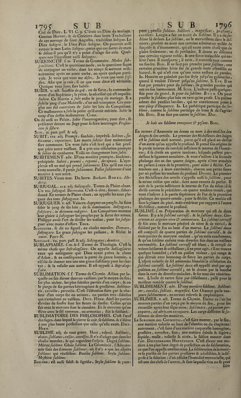 179 5” SUB Cité de Dieu , L. VI. C. 9. C’étoit un Dieu du mariage. : Gentian Hervet, & de Ceriziers dans leurs Tradudions de cet ouvrage de faint Auguftin, traduifent Subigue. Le Dieu Subigue , le Dieu Père Subigue. On pourroit au fil retenir le mot Latin Subigus, parce que ces fortes de mots fe difent fi peu qu’il n’y a point d’ufage fur cela. Quel¬ ques-uns l’appellent auffi Subjugus. SUBJONCTIF, fi m. Terme de Grammaire. Modus fub- juntlivus. C’eft le quatrième mode, ou la quatrième façon de conjuguer un verbe, dont les temps fie mettent ordi¬ nairement après un autre verbe, ou après quelque parti¬ cule. Je veux que vous me difiez.. Je veux que vous faf- Jiez. Afin que je voie, fi ce que vous dites eft véritable. Quoique vous foyez, fort habile. SUBIR, v. ad. Souffrir de gré , ou de force, le commande¬ ment d’un Supérieur j la peine, la neceffité qui eft impofée. Subire. Ce libertin a fubi enfin le joug du mariage. Il a fibi le joug d’une Maitreffe , d’un œil vainqueur. Ces peu¬ ples ont été contraints de fubir les loix du Conquérant. Ce malheureux a fubi la peine qu’il avoit méritée. Subir le coup d’un deftin malheureux. Corn. On dit auffi au Palais, Subir l’interrogatoire; pour dire , fie présenter devant un Juge pour fie faire interroger. Frœfen- tcm fe fiftere. Subi, ie. part. paff. & adj. SUBIT, ite. adj. Prompt, fioudain, imprévu. Subitus , fu- bitancus, repentinus. Les morts fubites font maintenant fort communes. Un vent fubit s’eft levé qui a fait prefi- que périr notre vaiffeau. Il a pris une réfiolution prompte & fibite de combattre. Voilà un changement bien fubit. SUBITEMENT, adv. D’une manière prompte, foudaine, précipitée. Subito , promtè , repente , derepentè. L’apo¬ plexie eft un mal qui prend fubitement. Dès qu’il eut reçu cette nouvelle, il partit fubitement. Paffer fubitement d’une matière à une autre. SUBITES. Vieux mot. Du lierre. Bocbart. Borel. He¬ dera. SUBJUGAL, ALE. adj .Subjugalis. Terme de Plaint-chant. Un ton fubjttgal. Brossard! C’eft-à-dire, fournis, fubor- donné. En termes de Plaint-chant, on appelle les tons pla- gaux des tons fubjugaux. Id. SUBJUGUER, v. ad. Vaincre, dompter un peuple, lui faire fubir le joug de fies loix , de fia domination. Subjugare, fubjicere , in ditionem red'gere. Les Conquérans mettent leur gloire à fibjuguer les peuples par la force des armes. Philippe avoit l’art de divifier fies voifins , pour lesfubju- guer avec moins d’effort. Tour. Subjuguer, fe dit au figuré, en choies morales. Domare, fubjugare. La grâce fubjugue les pallions , Sc fléchit le cœur. Port-R. Subjugué , ée, part, paff & adj. Subjugatus, domitus. SUBLAPSAIRE. fi m. & f. Terme de Théologie. C’eft la même chofie que Infralapfairc. On appelle Sublapfiires ceux qui enfieignent que Dieu ayant prévu la chute d’Adam , Sc en conféquence la perte du genre humain, a réfiolu de donner aux uns une grâce fiuffifiante pour les fiau- ver , Sc la refufèr aux autres. Il eft oppofié à Supralap- faire. SUBLIMATION, fi. f. Terme de Chymie. Action par la¬ quelle on fait élever dans un vaiffeau, par le moyen du feu, les plus sèches, les plus fiubtiles parties d’un corps , & on le purge de fies parties hétérogènes & groffières. Sublima- tio, excoÜio , percoélio. C’eft l’élévation faite par la cha¬ leur d’un corps fiée en atomes, ou parties très-fiubtiles qui s’attachent au vaiflèau. Dict. Herm. Ainfi les parties élevées du foufre font les fleurs de fioufre. Celles qu’on fait avec le mercure font le cinnabre. Et le mercure qu’on élève avec le fiel commun , ou armoniac , fait le fublimé. SUBLIMATOIRE DES PHILOSOPHES. C’eft l’œuf des fages, dans lequel la pierre fie cuit, fie fublime, & s’élève à une plus haute perfedion que celle qu’elle avoit. Dict. Herm. SUBLIME, adj. de tout genre. Haut , relevé. Sublimis, elatus, fublatus , celfus, excelfus. Il n’a d’ufage que dans les chofes morales. Se qui regardent l’efiprit. Degré fublime. Mérite fublime. Génie fublime. La Géométrie , l’Aftrono- mie font des fciences fublime s, où il n’y a que les efiprits fublimes qui réufliilènt. Penfiée fublime. Style fublime. Myftère fublime. Sublime, ell auffi fiubft. 8c lignifie, Style fublime Sc pom- S U B 1796 peux ; penfiée fublime. Sublimis , magnifiai;, pr fit an s , excellens. Longin a fait un traité du Sublime. Il y a du fu¬ blime là dedans. Le fublime, ou le merveilleux dans le diff cours , produit en nous une certaine admiration mêlée de furprife Sc d’étonnement, qui eft toute autre chofie que de plaire feulement) ou de perfiuader. Il donne au diieours line certaine vigueur noble, & une force invincible qui en¬ lève l’amf:. Il tranfiporte ; il ravit, il renverfie tout comme un foudre. Boil. Il ne faut pas prendre pour fublime, une certaine grandeur bâtie fur de grands mots affemblès au Lazard, & qui n’eft rien qu’une vaine enflure de paroles. Id. Homère ne guindoit pas fion ftyle jufqu’au galimatias, quand il vouloit l’élever jufqu’au fublime. S. Évr. Il ne faut pas prendre pour du fublime > de grandes paroles qui ont un fion harmonieux. M. Scud. L’enflure paffe quelque¬ fois pour du grand, & pour du fublime. B o u h. On peut piouflèr le fublime plus loin en vers qu’en profie. Un poëme admet des penfées hardies , qui ne conviennent point à une pièce d’éloquence. Id. Le pathétique participe du fu¬ blime , comme le fublime participe du beau & de l’agréa¬ ble. Boil. Il ne faut pas outrer le fublime. Dac. Je hais un fublime ennuyeux & pefant. Boil. En termes d’Anatomie on donne ce nom à des mufcles des doigts & des orteils. Le premier des fléchifleurs des doigts eft le fublime ainfi nommé, parce qu’il eft placé au-dellus d’un autre qu’on appelle le profond. Il prend fion origine de la partie interne du condyle inférieur & interne de l’humé¬ rus; il fie divile en quatre tendons, lefquels paffent par- deflous le ligament annulaire, Sc vont s’inférer à la féconde phalange des os des quatre doigts, après s’être attachés en pallant à ceux de la première, pour aider à fléchir. Ces tendons ont, à leurs extrémités, chacun une petite fente par où paflènt les tendons du profond. Dionis. Le premier des fléchifleurs des orteils s’appelle auffi le fublime, pour la même raifion que celui, dont nous venons de parler. Il naît de la partie inférieure Sc interne de l’os du talon : il fe divifie comme le précédent, en quatre tendons troués , qui vont s’infierer à la partie fupérieure de l’os de la première phalange des quatre orteils , pour la fléchir. Ce mufcle eft fous la plante du pied, mais extérieur par rapport à l’autre fléchiffeur, nommé le profond. SUBLIMÉ, fi. m. Préparation de mercure qui eft de deux fortes. Il y a le fublimé corrofif, Sc le fublimé doux. Con¬ cretum ex argento vivo & ammoniac0. Le fublimé corrofif fe fait avec le mercure pénétré de nitre Sc de vitriol, Sc fublimé par le feu au haut d’un matras. Le fublimé doux eft compofié de quatre parties de fublimé corrofif, & de trois parties de mercure coulant , qu’on mêle exadement, & qu’on fublime enfuite trois diverfes fois dans un vaiflèau convenable. Le fublimé corrofif eft blanc , Sc rempli de veines luifantes Sc criftallines ; il ne peut agir, s’il ne trouve quelque humidité ; c’eft un poifion violent, qui ronge Sc qui détruit avec beaucoup de force les parties du corps. L’efiprit volatile de fiel ammoniac blanchit la dilTolution du fublimé corrofif. Le fublimé doux eft appelle ainfi par op- pofition au fublimé corrofif ; on le donne par la bouche dans la cure de diverfes maladies, & fur tout des vénérien¬ nes. L’huile de tartre faite par défaillance, paffe pour le meilleur remède contre le fublimé. SUBLIMEMENT, adv. D’une manière fublime. Sublimi¬ ter, excelsè, fublatè, magnifiée. Cet Orateur parle tou¬ jours fublimement, en termes relevés Sc emphatiques. SUBLIMER, v. ad. Terme de Chymie. Élever en l’air les menues parties d’un corps par le moyen du feu , pour les recueillir après leur fiéparation : Sublimare, ad purum per¬ coquere, ad obrizjtm excoquere. Les corps différens fê Ju- bliment de diverfes manières. Le Sublimer des Chymistes , c’eft faire monter, par le feu, une matière volatile au haut de l’alambic ou du chapiteau: autrement, c’eft faire d’une matière corporelle homogène, groffière , terreftre, fixe , une matière fiubtile & légère, liquide, molle , volatile & aérée, la faifànt monter dans l’air. D icTiONNAiRE Hermétique. C’eft élever une ma¬ tière à un plus haut degré de perfeétion ou de fiublimation, ce que l’on appelle amélioration. La fublimation delà matiè¬ re la purifie de fies parties groffières Sc aduftibles, Scladifi- pofe à la folution : d’où réfulte l’humidité mercurielle; qui eft une des clefs de l’œuvre, Sc fans laquelle rien ne fie peut faire