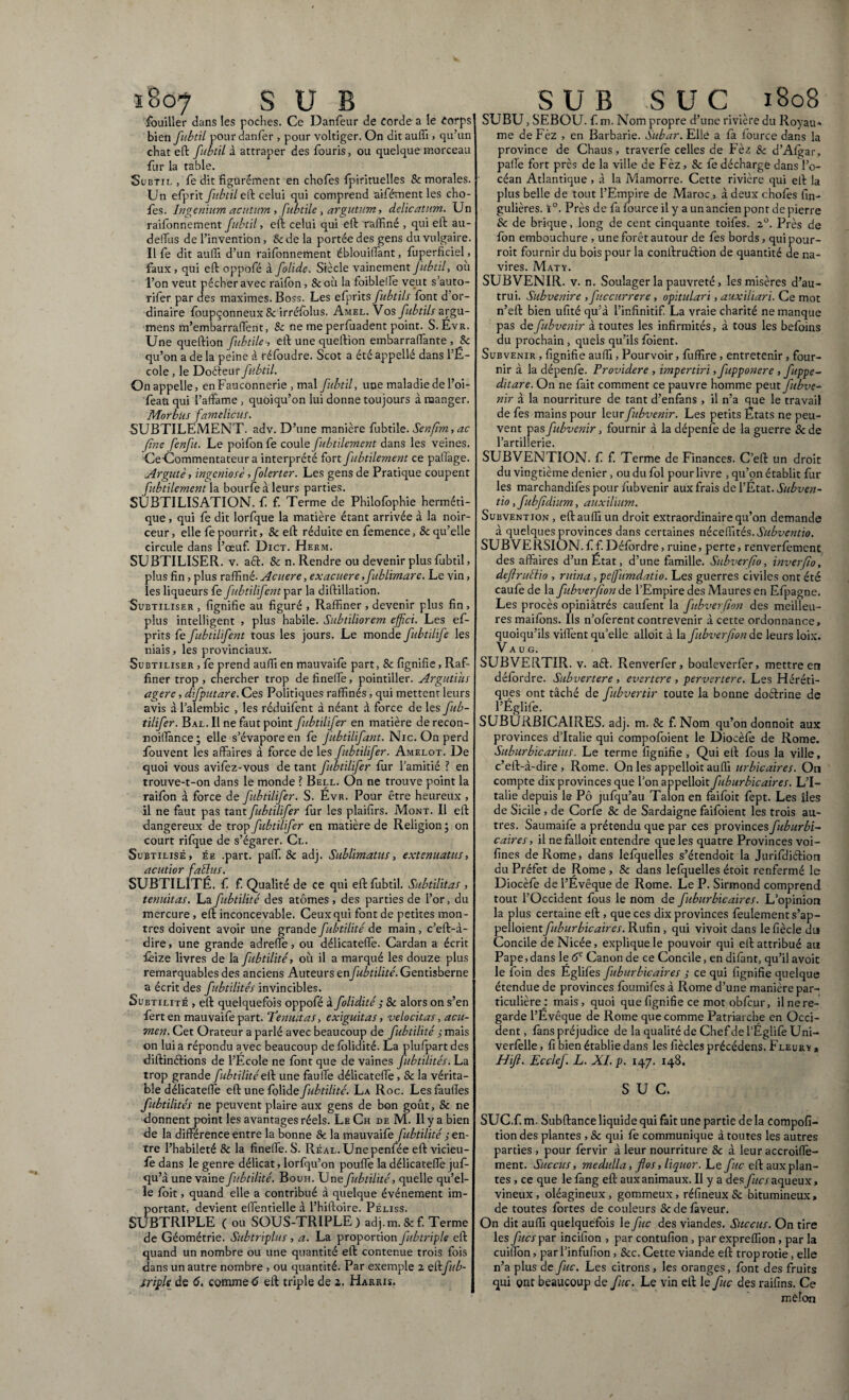 ï8o7 SUB fouiller dans les poches. Ce Danfeur de corde a le Corps bien fubtil pourdanfer , pour voltiger. On dit auffi, qu’un chat eft fitbtil à attraper des fouris, ou quelque morceau fur la table. Subtil , fe dit figurément en chofes fpirituelles & morales. Un efprit fubtil eft celui qui comprend aifément les cho¬ ies. Ingenium acutum , fubtile, argutum, delicatum. Un raifonnement fubtil, eft celui qui eft raffiné , qui eft au- deffius de l’invention, & de la portée des gens du vulgaire. Il fe dit auffi d’un raifonnement éblouiffiant, fuperficiel, faux, qui eft oppofé à folide. Siècle vainement Jitbtd, ou l’on veut pécher avec raifon, 8c où la foibletfe veut s’auto- rifer par des maximes. Boss. Les efprits fubtils font d or¬ dinaire foupçonneux 8c irrésolus. Amel. Vos fubtils argu- mens m’embarraffent, 8c ne me perfuadent point. S.Évr. Une queftion fubtile; eft une queftion embarraffiante , 8c qu’on a de la peine à réfoudre. Scot a été appellé dans l’É¬ cole , le Doéteur fubtil. On appelle, en Fauconnerie, mal fubtil, une maladie de l’oi- feaaqui l’affame, quoiqu’on lui donne toujours à manger. Morbus famelicus. SUBTILEMENT, adv. D’une manière fubtile. Senfîm,ac fine fenfit. Le poifon fe coule fubtilement dans les veines. CeGommentateur a interprété fort fubtilement ce patfage. Argutè, ingeniose, folerter. Les gens de Pratique coupent fubtilement la bourfeàleurs parties. SUBTILISATION, f. f. Terme de Philofophie herméti¬ que , qui fe dit lorfque la matière étant arrivée à la noir¬ ceur, elle fe pourrit, & eft réduite en femence, & qu’elle circule dans l’œuf. Dict. Herm. SUBTILISER, v. a<ft. 8c n. Rendre ou devenir plus fubtil, plus fin, plus raffiné-Acuere, exacuere,fublimare. Le vin, les liqueurs fe fibtilifentpax la diftillation. Suetiliser , fignifie au figuré , Raffiner , devenir plus fin , plus intelligent , plus habile. Subtiliorem effet. Les ef¬ prits fe fibtilifent tous les jours. Le monde fubtilife les niais, les provinciaux. Subtiliser , fe prend auffi en mauvaife part, & fignifie, Raf¬ finer trop, chercher trop defineffe, pointiller. Argutius agere, difputare. Ces Politiques raffinés, qui mettent leurs avis à l’alembic , les réduifent à néant à force de les fub- tilifer. Bal. Il ne faut point fubtilifer en matière derecon- noifïànce; elle s’évapore en fe Jubtilifant. Nie. On perd fouvent les affaires à force de les fubtilifer. Amelot. De quoi vous avifez-vous de tant fubtilifer fur l’amitié l en trouve-t-on dans le monde ? Bell. On ne trouve point la raifon à force de fubtilifer. S. Évr. Pour être heureux , il ne faut pas tant fubtilifer fur les plaifirs. Mont. Il eft dangereux de trop fubtilifer en matière de Religion ; on court rifque de s’égarer. Cl. Subtilisé, ée .part. paff. 8c adj. Sublimatus, extenuatus, acutior fabius. SUBTILITÉ, f f. Qualité de ce qui eft fubtil. Subtilitas , tenuitas. Lafubtilité des atomes, des parties de l’or, du mercure , eft inconcevable. Ceux qui font de petites mon¬ tres doivent avoir une grande fubtilité de main, c’eft-à- dire, une grande adreffe, ou délicateffe. Cardan a écrit fèize livres de la fubtilité, où il a marqué les douze plus remarquables des anciens Auteurs enfubtilité. Gentisberne a écrit des fubtilités invincibles. Subtilité , eft quelquefois oppofé à folidité ; 8c alors on s’en ferten mauvaifepart. Tenuitas, exiguitas, velocitas, acu¬ men. Cet Orateur a parlé avec beaucoup de fubtilité s mais on lui a répondu avec beaucoup de folidité. La plufpart des diftinélions de l’École ne font que de vaines fubtilités. La trop grande fubtilité eft une fauffe délicateffe, & la vérita¬ ble délicateffe eft une folide fubtilité. La Roc. Les fautïes fubtilités ne peuvent plaire aux gens de bon goût, 8c ne donnent point les avantages réels. Le Ch de M. Il y a bien de la différence entre la bonne & la mauvaife fubtilité en¬ tre l’habileté 8c la fineffe. S. Réal. Une penfée eft vicieu- fè dans le genre délicat, lorfqu’on pouffe la délicateffe juf- qu’à une vaine fubtilité. Bouh. Une fubtilité, quelle qu’el¬ le foit, quand elle a contribué à quelque événement im¬ portant, devient effentielle à l’hiftoire. Péliss. SUBTRIPLE ( ou SOUS-TRIPLE) adj.m.&f. Terme de Géométrie. Subtriplus, a. La proportion fubtriple eft quand un nombre ou une quantité eft contenue trois fois dans un autre nombre , ou quantité. Par exemple 2 eîkftb- triple de 6. comme 6 eft triple de 2. Harris. S U B SUC 1808 SUBU, SEBOU. f. m. Nom propre d’une rivière du Royau* me de Fèz , en Barbarie. Subar. Ellé a fa fource dans la province de Chaus, traverfe celles de Fèz 8c d’Afgar, paffe fort près de la ville de Fèz, 8c fe décharge dans l’o¬ céan Atlantique , à la Mamorre. Cette rivière qui eft la plus belle de tout l’Empire de Maroc, à deux chofes fin- gulières. ï°. Près de fa fource il y a un ancien pont de pierre & de brique, long de cent cinquante toifes. 2°. Près de fon embouchure , une forêt autour de fe s bords, quipour- roit fournir du bois pour la conftruftion de quantité de na¬ vires. Maty. SUBVENIR, v. n. Soulager la pauvreté, les misères d’au¬ trui. Subvenire , ficcurrere , opitulari, auxiliari. Ce mot n’eft bien ufité qu’à l’infinitif. La vraie charité ne manque pas defubvenir à toutes les infirmités, à tous les befoins du prochain, quels qu’ils foient. Subvenir , fignifie auffi, Pourvoir, fuffire, entretenir, four¬ nir à la dépenfe. Providere , impertiri ,fupponere , fuppe- ditare. On ne fait comment ce pauvre homme peut fubve¬ nir à la nourriture de tant d’enfans , il n’a que le travail de fes mains pour leur fubvenir. Les petits États ne peu¬ vent pas fubvenir, fournir à la dépenfe de la guerre &de l’artillerie. SUBVENTION, f f Terme de Finances. C’eft un droit du vingtième denier, ou du fol pour livre , qu’on établit fur les marchandifès pour fubvenir aux frais de l’État. Subven¬ tio, fubfïdium, auxilium. Subvention, eft auffi un droit extraordinaire qu’on demande à quelques provinces dans certaines néceffités.Subventio. SUBVERSION, fi f. Défordre, ruine, perte, renverfement des affaires d’un État, d’une famille. Subverfto, inver(io, deflrubiio , ruina ,pefumdatio. Les guerres civiles ont été caufe de la fubverfion de l’Empire des Maures en Efpagne. Les procès opiniâtrés caufent la fubverfion des meilleu¬ res maifons. Ils n’ofèrent contrevenir à cette ordonnance, quoiqu’ils viffent qu’elle alloit à la fubverfion de leurs loix. V a u G. SUBVERTIR. v. a<ft. Renverfer, bouleverfer, mettre en défordre. Subvertere , evertere , pervertere. Les Héréti¬ ques ont tâché de fubvertir toute la bonne doftrine de l’Églife. SUBURBICAIRES. adj. m. &: f. Nom qu’on donnoit aux provinces d’Italie qui compofoient le Diocèfe de Rome. Suburbicarius. Le terme fignifie, Qui eft fous la ville, c’eft-à-dire , Rome. On les appelioit auffi urbicaires. On compte dix provinces que l’on appelioit fuburbicaires. L’I¬ talie depuis le Pô jufqu’au Talon en faifbit fept. Les îles de Sicile , de Corfe 8c de Sardaigne faifoient les trois au¬ tres. Saumaife a prétendu que par ces provinces fuburbi¬ caires, il nefalloit entendre que les quatre Provinces voi- fines de Rome, dans lefquelles s’étendoit la JurifdiéHon du Préfet de Rome , 8c dans lefquelles étoit renfermé le Diocèfe de l’Évêque de Rome. Le P. Sirmond comprend tout l’Occident fous le nom de fuburbicaires. L’opinion la plus certaine eft , que ces dix provinces feulement s’ap- pelloientfuburbicaires. Rufin, qui vivoit dans le fiècle du Concile de Nicée, explique le pouvoir qui eft attribué an Pape,dans le 6e Canon de ce Concile, en difànt, qu’il avoit le loin des Églifes fuburbicaires ; ce qui fignifie quelque étendue de provinces foumifes à Rome d’une manière par¬ ticulière : mais, quoi que fignifie ce motobfcur, il ne re¬ garde l’Evêque de Rome que comme Patriarche en Occi¬ dent, fans préjudice de la qualité de Chef de l’Égîifè Uni- verfelle, fi bien établie dans les fiècles précédens. Fleury » Hifl. Ecclef. L. XI. p. 147. 148. SUC. SUC.f. m. Subftance liquide qui fait une partie de la compofi- tion des plantes , 8c qui fe communique à toutes les autres parties , pour fervir à leur nourriture 8c à leur accroiffe- ment. Succus, medulla, flos, liquor. Le fuc eft aux plan¬ tes , ce que le fang eft aux animaux. Il y a des fies aqueux, vineux, oléagineux, gommeux, réfineux Sc bitumineux, de toutes fortes de couleurs & de faveur. On dit auffi quelquefois le fuc des viandes. Succus. On tire les fies par incifion , par contufion , par expreffion , par la cuillon, par l’infufion , 8cc. Cette viande eft trop rôtie, elle n’a plus de fuc. Les citrons , les oranges, font des fruits qui ont beaucoup de fuc. Le vin eft le fuc des raifins. Ce melon