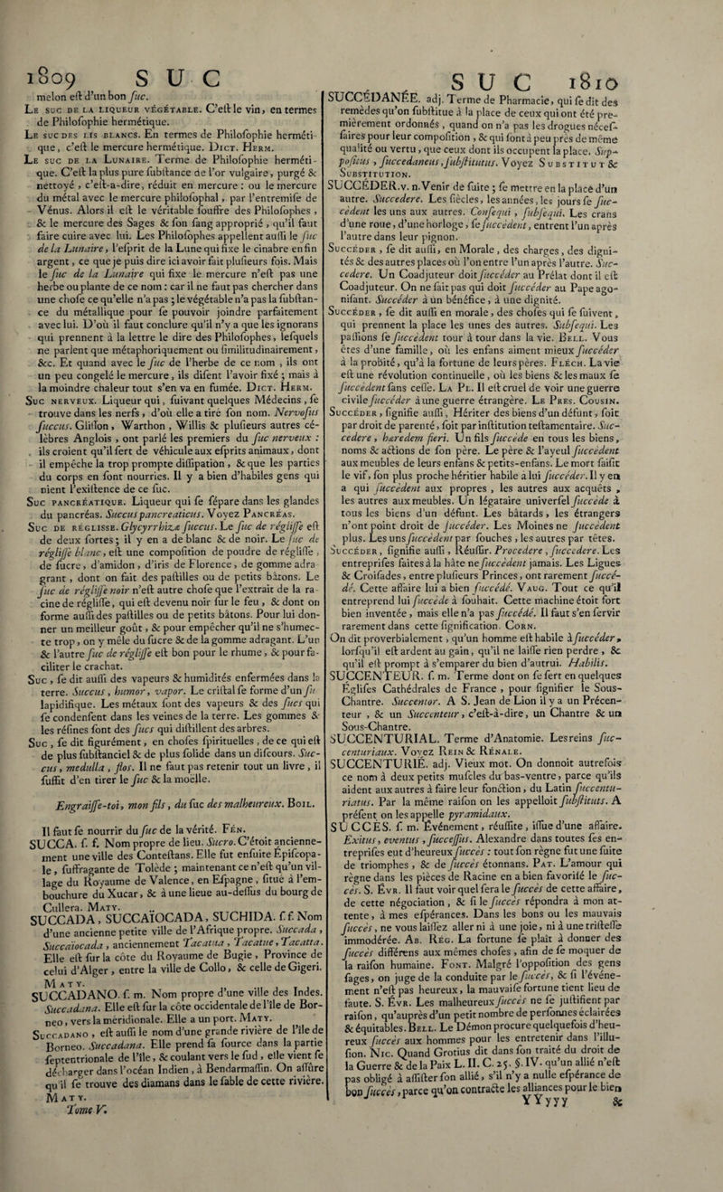 i8c>9 S U C melon eft d’un bon fuc. Le suc de la liqueur végétable. C’eftle vin, en termes de Philofophie hermétique. Le suc des i.is blancs. En termes de Philofophie herméti que, c’eft le mercure hermétique. Dict. Herm. Le suc de la Lunaire. Terme de Philofophie herméti¬ que. C’eft la plus pure fubftance de l’or vulgaire, purgé Sc nettoyé , c’eft-a-dire, réduit en mercure: ou le mercure du métal avec le mercure philofophal, par l’entremife de Vénus. Alors il eft le véritable foudre des Philofophes , 8c le mercure des Sages Se fon fang approprié , qu’il faut faire cuire avec lui. Les Philofophes appellent aulîi le fuc de La Lunaire, l’efprit de la Lune qui fixe le cinabre enfin argent, ce que je puis dire ici avoir fait plufieurs fois. Mais le fuc de la Lunaire qui fixe le mercure n’eft pas une herbe ou plante de ce nom : car il ne faut pas chercher dans une chofe ce qu’elle n’a pas ; le végétable n’a pas la fubitan¬ ce du métallique pour le pouvoir joindre parfaitement avec lui. D’où il faut conclure qu’il n’y a que les ignorans qui prennent à la lettre le dire des Philofophes, lefquels ne parlent que métaphoriquement ou fimilitudinairement, Sec. Et quand avec le fuc de l’herbe de ce nom , ils ont un peu congelé le mercure, ils difent l’avoir fixé ; mais à la moindre chaleur tout s’en va en fumée. Dict. Herm. Suc nerveux. Liqueur qui, fuivant quelques Médecins , fe trouve dans les nerfs , d’où elle a tiré fon nom. Nervofus fuccus. Giiffon, Warthon , Willis Se plufieurs autres cé¬ lèbres Anglois , ont parlé les premiers du fuc nerveux : . ils croient qu’ilfert de véhicule aux efprits animaux, dont il empêche la trop prompte diffipation , Seque les parties du corps en font nourries. Il y a bien d’habiles gens qui nient l’exitlence de ce fuc. Suc pancréatique. Liqueur qui fe fépare dans les glandes du pancréas. Succus pancreaticus.V oyez Pancréas. Suc de réglisse. Glycyrrhiz.a fuccus. Le fuc de régliffe eft de deux fortes; il y en a de blanc & de noir. Le fuc de réglijfe blanc, eft une compofition de poudre de régliffe , de fucre, d’amidon , d’iris de Florence , de gomme adra grant , dont on fait des paftilles ou de petits bâtons. Le fuc de réglijfe noir n’eft autre chofe que l’extrait de la ra cine de réglilfe, qui eft devenu noir fur le feu , & dont on forme aufli des paftilles ou de petits bâtons. Pour lui don¬ ner un meilleur goût, Se pour empêcher qu’il ne s’humec¬ te trop, on y mêle du fucre & de la gomme adragant. L’un Sc l’autre fuc de réglijfe eft bon pour le rhume, & pour fa¬ ciliter le crachat. Suc , fe dit aufli des vapeurs Sc humidités enfermées dans la terre. Succus , humor, vapor. Le criftalfe forme d’un fu lapidifique. Les métaux font des vapeurs & des fucs qui fe condenfent dans les veines de la terre. Les gommes &- les réfines font des fîtes qui diftillent des arbres. Suc , fe dit figurément, en chofes fpirituelles , de ce qui eft de plus fubftanciel Sc de plus folide dans un difeours. Suc¬ cus , medulla , flos. Il ne faut pas retenir tout un livre , il fuffit d’en tirer le fuc Sc la moelle. Engraijfe-toi, mon fils, du fuc des malheureux. Boil. Il faut fe nourrir du fuc de la vérité. Fén. SU CCA. f f. Nom propre de lieu. Sucro. C’étoit ancienne¬ ment une ville des Conteftans. Elle fut enfuite Epifcopa- le , fuifragante de Tolède ; maintenant ce n’eft qu’un vil¬ lage du Royaume de Valence, en Efpagne , fitué à l’em¬ bouchure duXucar, Sc à une lieue au-deffus du bourg de Cullera. Maty. SUCCADA, SUCCAIOCADA, SUCHIDA. ff. Nom d’une ancienne petite ville de l’Afrique propre. Succada , Succaïocada, anciennement Tac a tua , Tacatue ,Tacatta. Elle eft fur la côte du Royaume de Bugie , Province de celui d’Alger , entre la ville de Collo, Sc celle de Gigeri. M A T Y. SUCCADANO. f. m. Nom propre d’une ville des Indes. Succadana. Elle eft fur la côte occidentale del’île de Bor¬ néo , vers la méridionale. Elle a un port. Maty. Succadano, eft aufli le nom d’une grande rivière de l’îlede Bornéo. Succadana. Elle prend fa fource dans la partie feptentrionale de l’île, Sc coulant vers le fud , elle vient fe décharger dans l’océan Indien , à Bendarmafiîn. On allure qu’il fe trouve desdiamans dans le fable de cette rivière. Maty. Tome V , , SUC 1810 SUCCÉDANÉE, adj. Terme de Pharmacie, qui fe dit des remèdes qu’on fubftitue à la place de ceux qui ont été pre¬ mièrement ordonnés , quand on n’a pas les drogues néceR fâires pour leur compofition , Sc qui font à peu près de même qualité ou vertu, que ceux dont ils occupent la place. Sup- pojttus , fuccedaneus,Jubflitutus. Voyez Substitut Sc Substitution. SUCCEDER.v. n. Venir de fuite ; fe mettre en la place d’un autre. Succedere. Lesfiècles, les années, les jours fe fuc¬ cèdent les uns aux autres. Confequi , fubfequu Les crans d’une roue, d’une horloge, fe f accèdent, entrent l’un après l’autre dans leur pignon. Succéder , fe dit aulîi, en Morale , des charges, des digni¬ tés Sc des autres places où l’on entre l’un après l’autre. Suc¬ cedere. Un Coadjuteur doit fuccéder au Prélat dont il eft Coadjuteur. On ne fait pas qui doit fuccéder au Papeago- nifant. Succéder à un bénéfice, à une dignité. Succéder , fe dit aufii en morale, des chofes qui fè fuivent, qui prennent la place les unes des autres. Subfequi. Le3 pallions fe fuccèdent tour à tour dans la vie. Bell. Vous êtes d’une famille, où les enfans aiment mieux fuccéder à la probité, qu’à la fortune de leurs pères. Fléch. La vie eft une révolution continuelle , où les biens Se les maux fe fuccèdent fans celle. La Pl. Il eft cruel de voir une guerre cWAe fuccéder aune guerre étrangère. Le Près. Cousin. Succéder , fignifie aufli, Hériter des biens d’un défunt, foit par droit de parenté, foit par inftitution teftamentaire. Suc¬ cedere , h&redem feri. Un fils fuccède en tous les biens, noms Sc aétions de fon père. Le père & l’ayeul fuccèdent aux meubles de leurs enfans Sc petits-enfans. Le mort faifit le vif, fon plus proche héritier habile a lui fuccéder. Il y en a qui fuccèdent aux propres , les autres aux acquêts , les autres aux meubles. Un légataire univerfel fuccède à tous les biens d’un défunt. Les bâtards, les étrangers n’ont point droit de Juccéder. Les Moines ne Juccèdent plus. Les uns fuccèdent par fouches , les autres par têtes. Succéder, fignifie aufli, Réuffir. Procedere , fuccedere. Les entreprises faites à la hâte ne fuccèdent jamais. Les Ligues Se Croifades, entre plufieurs Princes, ont rarement fuccé- dé. Cette affaire lui a bien fuccédé. Vaug. Tout ce qu’il entreprend lui fuccède à Souhait. Cette machine étoit fort bien inventée , mais elle n’a pas fuccédé. Il faut s’en fervir rarement dans cette fignification. Corn. On dit proverbialement, qu’un homme eft habile à fuccéder, lorfqu’il eft ardent au gain, qu’il ne laiffe rien perdre , Sc qu’il eft prompt à s’emparer du bien d’autrui. Habilis. SUCCENTEU R. f. m. Terme dont on fefert en quelques Églifes Cathédrales de France , pour lignifier le Sous- Chantre. Succentor. A S. Jean de Lion il y a un Précen- teur , Sc un Succenteur, c’eft-à-dire, un Chantre Sc un Sous-Chantre. SUCCENTURIAL. Terme d’Anatomie. Lesreins fuc- centuriaux. Voyez Rein Sc Rénale. SUCCENTUR1Ë. adj. Vieux mot. On donnoit autrefois ce nom à deux petits mufcles du bas-ventre, parce qu’ils aident aux autres à faire leur fonétion, du Latin fuccentu- riatus. Par la même raifon on les appelloit fubftituts. A préfent on les appelle pyramidaux. SU CCÈS. f m. Événement, réuflite , ifiùe d’une affaire. Exitus, eventus ,fucceffus. Alexandre dans toutes fes en- treprifes eut d’heureux fuccès : tout fon règne fut une fuite de triomphes , Sc de [accès étonnans. Pat. L’amour qui règne dans les pièces de Racine en a bien favorilé le fuc- cès. S. Évr. 11 faut voir quel fera le fuccès de cette affaire, de cette négociation , Sc fi le fuccès répondra à mon at¬ tente , à mes efpérances. Dans les bons ou les mauvais fuccès, ne vous laiffez aller ni à une joie, ni à une rrifteffe immodérée. Ab. Rég. La fortune le plaît à donner des fuccès differens aux mêmes chofes , afin de fe moquer de la raifon humaine. Font. Malgré l’oppolition des gens fages, on juge de la conduite par le fuccès, Sc fi l’événe¬ ment n’eft pas heureux, la mauvaife fortune tient lieu de faute. S. Évr. Les malheureux fuccès ne fe juftifient par raiSon, qu’auprès d’un petit nombre de perfonnes éclairées & équitables. Bell. Le Démon procure quelquefois d’heu¬ reux fuccès aux hommes pour les entretenir dans 1 illu- fion. Nie. Quand Grotius dit dans fon traité du droit de la Guerre Se de la Paix L. II. C. z$. §. IV. qu’un allié n’eft pas obligé à aflifter fon allié, s’il n’y a nulle efpérance de bon fuccès> parce qu’on contracte les alliances pour le hier» / YYyyy Si