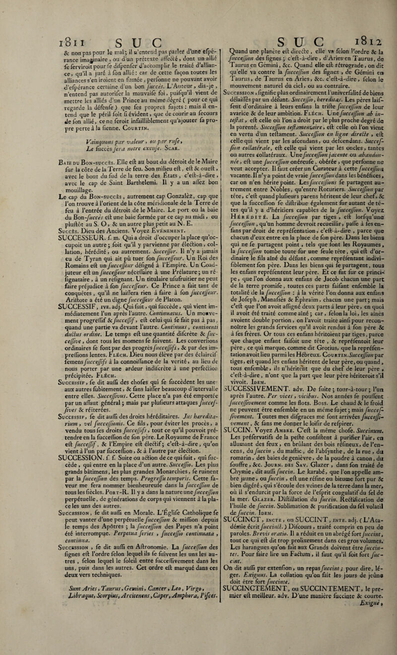 8c non pas pour le mal ; il u’entend pas parler d’une efpé- rance imaginaire , ou d’un prétexte affe&é, dont un allié fe ferviroit pour fie difpenfer d’accomplir le traité d’allian¬ ce, qu’il a juré à fon allié: car de cette façon toutes les alliances s’en iroient en fumée , perfonne ne pouvant avoir d’efpérance certaine d’un bon J'uccès. L’Auteur , dis-je > n’entend pas autorifer la mauvaifè foi, puifqu’il vient de mettre les alliés d’un Prince au meme dégré ( pour ce qui regarde la défenfe ) que fes propres fujets : mais il en¬ tend que le péril foit G évident, que de courir au fecours de fon allié, ceneferoit infailliblement qu’ajouter fa pro¬ pre perte à la Genne. Courtin. Vainquons par valeur, ou par rufe, Le fuccès Jera notre excuje. Scar. Baie du Bon-succès. Elle eft au bout du détroit de le Maire fur la côte de la Terre de feu. Son milieu eft, eft Sc oueît, avec le bout du fud de la terre des États , c’eft-à-dire , avec le cap de Saint Barthelemi. Il y a un allez bon mouillage. Le cap du Bon-succès , autrement cap Gonzalez, cap que l’on trouve à l’orient de la côte méridionale de la Terre de feu à l’entrée du détroit de le Maire. Le port ou la baie du Bon -fuccès eit une baie formée par ce cap au midi, ou pluftôt au S. O, & un autre plus petit au N. E. Succès. Dieu des Anciens. Voyez Evénement. SUCCESSEUR, f m. Qui a droit d’occuper la place qu’oc- cupoit un autre ; foit qu’il y parvienne par élection, col¬ lation, hérédité, ou autrement. Succefor. Il n’y a jamais eu de Tyran qui ait pu tuer fon fuccejfeur. Un Roi des Romains eft un fuccejfeur défigné à l’Empire. Un Coad¬ juteur eft un fuccejfeur néceHaire à une Prélature; un ré- Ggnataire , à un refignant. Un titulaire ufufruitier ne peut faire préjudice à fon fuccejfeur. Ce Prince a fait tant de conquêtes , qu’il ne laiflera rien à faire à Ion fuccejfeur. Ariftote a été un digne fuccejfeur de Platon. SUCCESSIF, ive. adj. Qui fuit, qui fùccède, qui vient im¬ médiatement l’un après l’autre. Continuatus. Un mouve¬ ment progreffif &fuccefff, eft celui qui fe fait pas à pas, quand une partie va devant l’autre. Continuus, continenti dubius ordine. Le temps eft une quantité difcrète 8c fuc- ceffve , dont tous les momens fe fuivent. Les converfions ordinaires fe font par des progrèsfuccefifs, & par des im- prelfions lentes. Fléch. Dieu nous élève par des édaircif femensfucceffifs à la connoiflance de la vérité, au lieu de nous porter par une ardeur indiicrète à une perfeéfion précipitée, Fléch. Successif, fe dit aulG des chofes qui fe fuccèdent les une- aux autres fùbitement, & fans laitier beaucoup d’intervalle entre elles. SucceJftvus. Cette place n’a pas été emportée par un atTaut général; mais par plufieurs attaques fuccef- fives 8c réitérées. Successif, fe dit auffi des droits héréditaires. Jus heredita¬ rium , vel fuccejfonis. Ce fils, pour éviter les procès , a vendu tous fes droits fuccef ifs, tout ce qu’il pouvoit pré¬ tendre en la fuccellion de fon père. Le Royaume de France eft fuccefff, & l’Empire eft éleétif; c’eft-à-dire, qu’on vient à l’un par fuccellion, & à l’autre par élection. SUCCESSION, f f. Suite ou aétion de ce qui fuit, qui fuc- cède , qui entre en la place d’un autre. Succejfo. Les plus grands bâtimens, les plus grandes Monarchies, fê ruinent par la fucccffon des temps. Progrefit temporis. Cette fa¬ veur me fera nommer bienheureufe dans la ficceffon de tous les fiècles. Port-R. Il y a dans la nature une fuccejfon perpétuelle, de générations de corps qui viennent à la pla¬ ce les uns des autres. Succession, fe dit auffi en Morale. L’Eglife Catholique fe peut vanter d’une perpétuelle fuccefion 8c mifiion depuis le temps des Apôtres ; la fuccejfon des Papes n’a point été interrompue. Perpetua feries , fuccejfo continuata , continua. Succession , fe dit auffi en Aftronomie. La fuccefon des fignes eft l’ordre félon lequel ils fe fuivent les uns Les au¬ tres , félon lequel le foleil entre fucceffivement dans les uns, puis dans les autres. Cet ordre eft marqué dans ces deux vers techniques. Sunt Aries, Taurus, Gemini, Cancer, Leo, Virgo, Libraque} Scorpius, Arcitenens, Caper, Amphora, Pifces. Quand une planète eft direèle , elle va félon l’ordre & la fuccejfon des fignes ; c’eft-à-dire , d’Aries en Taurus, de Taurus en Gémini, 8cc. Quand elle eft rétrograde , on dit qu’elle va contre la fuccefion des fignes , de Gémini en Taurus, de Taurus en Âries, &c. c’eft-à-dire, félon le mouvement naturel du ciel, ou au contraire. Succession , fignifie plus ordinairement l’univerfàlité de biens délaiflfés par un défunt. SucceJJio, hereditas. Les pères laif- fent d’ordinaire à leurs enfans la trifte fuccejfon de leur avarice & de leur ambition. Fléch. Une fuccejfon ab in-' teflat, eft celle où l’on a droit par le plus proche degré de la parenté. Succeffon tefamenuaire, eft celle où l’on vient en vertu d’un teftament. Succeffon en ligne direéle , eft celle qui vient par les afcendans, ou defcendans. Succef¬ fon collatérale, eft celle qui vient par les oncles, tantes ou autres collatéraux. Une fuccejfon jacente ou abandon¬ née , eft une Jucceffon onéreufe , obérée , que perfonne ne veut accepter. Il faut créer un Curateur à cette fucceffmi vacante. Il n’y a point de vraie fuccejfon dans ies bénéfices, car on n’en hérite point. Les fuccejjions fe partagent au¬ trement entre Nobles, qu’entre Roturiers. Succejfon par tête, c’eft quand plufieurs parens héritent de leur chef, 8c que la fucceffion fe diftribue également fur autant de tê¬ tes qu’il y a d’héritiers capables de la J'ucceJfon. Voyez Hérédité. La fuccejfon par tiges, eft lorfqu’une fuccejfon , qu’un homme devroit recueillir, pafie à fès en- fans par droit de repréfentation, c’eft-à-dire , parce que chacun d’eux entre en la place de Ion père. Dans les biens qui ne fe partagent point , tels que font les Royaumes, la fuccefion tombe toute fur une feule tête , qui eft d’or¬ dinaire le fils aîné du défunt, comme repréfentant indivi- fiblementfon père. Dans les biens qui fe partagent, tous les enfans repréfentent leur père. Et ce fut fur ce princi-= pe, que l’on donna aux enfans de Jacob chacun une part de la terre promife, toutes ces parts faifànt enfemble la totalité de la fuccejfon : à la vérité l’on donna aux enfans de Jofeph, Manafsès & Ephraïm, chacun une part; mais c’eft que l’on avoit affigné deux parts à leur père, en quoi il avoit été traité comme aîné; car , félon la loi, les aînés avoient double portion , on l’avoit traite ainfipour recon- noître les grands fervices qu’il avoit rendus à fon père 8c à fes frères. Or tous ces enfans héritoient par tiges, parce que chaque enfant faifoit une tête , & repréfentoit leur père, ce qui marque, comme dit Grotius, que la repréfen¬ tation avoit lieu parmi les Hébreux. Qovv.am.Succejf on pz.t tiges, eft quand les enfans héritent de leur père, ou quand , tous enfemble, ils n’hérite'nt que du chef de leur père , c’eft -à-dire , n’ont que la part que leur père hériteroit s’il vivoit. Idem. SUCCESSIVEMENT, adv. De fuite; tour-à-tour; l’un après l’autre. Per vices , vicibus. Nos années fe pouflènt fucceffivement comme les flots. Boss. Le chaud & le froid ne peuvent être enfemble en un meme fujet ; mais fuccef fvement. Toutes mes difgraces me font arrivées fuccejf- vement, & fans me donner le loifir de refpirer. SUCCIN. Voyez Ambre. C’eft la même chofe. Succinum. Les préfervatifs de la pefte confiftent à purifier l’air, en allumant des feux , en brûlant des bois réfineux, de l’en¬ cens, du fuccin , du maftic , de l’abfynthe, de la rue , du romarin, des baies de genièvre, de la poudre à canon, du fouffre, 8cc. Journ. des Sav. Glazer , dans fon traité de Chymie, dit auffi fuccin. Le karabé, que l’on appelle am¬ bre jaune, ou fuccin , eft une réfine ou bitume fort pur 8c bien digéré, qui s’écoule des veines de la terre dans la mer, où il s’endurcit par la force de l’efprit coagulatif du fel de la mer. Glazer. Diftillation du fuccin. Reéfification de l’huile de fuccin. Sublimation 8c purification du fel volatil de fuccin. Idem. SUCCINCT, incte , ou SUCCINT, inte. adj. C L’Aca¬ démie écrit J'uccintl. ) Difcours , traité compris en peu de paroles. Brevis oratio. Il a réduit en un abrégé fort Juccint, tout ce qui eft dit trop prolixement dans ces gros volumes. Les harangues qu’on fait aux Grands doivent être fuccin- tes. Pour faire lire un Fa&um, il faut qu’il foit fort fuc- cint. On dit auffi par extenfion , un repasfuccint ; pour dire, lé¬ ger. Exiguus. La collation qu’on fait les jours de jeûna doit être fort fuccinte. SUCCINCTEMENT, ou SUCCINTEMENT, le pre¬ mier eft meilleur, adv. D’une manière fuccinte 8c courte. Exiguë t