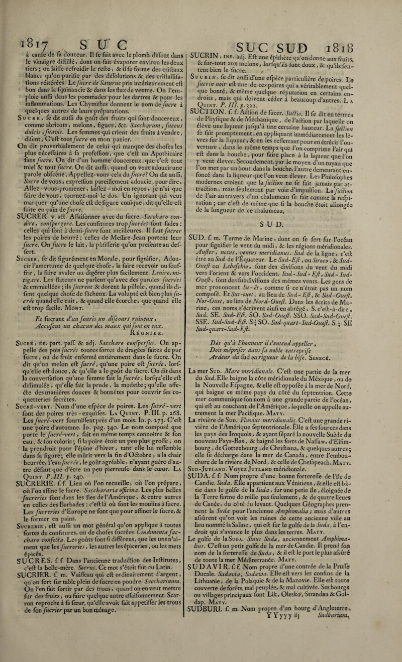à caufe de fa douceur. Il fe fait avec le plomb diflbut dans le vinaigre ditlillé, dont on fait évaporer environ les deux tiers ; on laiiTe refroidir le relie, & il fe forme des crilfaux blancs qu’on purifie par des dilfolutions Se des crillallifa- tions réitérées. Le J acre de Saturne pris intérieurement ell bon dans la fquinancie Se. dans les flux de ventre. On l’em¬ ploie aufli dans les pommades pour les dartres Se pour les inflammations. Les Chymilles donnent le nom de fucre à quelques autres de leurs préparations. Sucre, fe dit aulïi du goût des fruits qui font doucereux , comme abricots, melons, figues, Sec. Saccharum, fltccus dulcis , fuavis. Les femmes qui crient des fruits à vendre, difent, C’ell toutfucre en mon panier. On dit proverbialement de celui qui manque des chofes les plus néceflaires à fa profeflïon, que c’ell un Apothicaire fans fucre. On dit d’un homme doucereux, que c’ell tout miel Se tout fucre. On dit aufli, quand on veut adoucir une parole obfcène, Appeliez-vous cela du fucre ? On dit aufli, Sucre de vous, expreflion pareillement adoucie, pour dire, Allez - vous-promener, laiflèz - moi en repos , je n’ai que faire de vous, tournez-moi le dos. Un ignorant qui veut marquer qu’une choie ell de figure conique, dit qu’elle ell faite en pain de fucre. SUCRER, v. aét. Aflfaiibnner avec du fucre. Saccharo con¬ duire, confier gère. Les confitures trop fucrées font fades: celles qui font à àcmi-fucre font meilleures. Il faut fucrer les poires de beurré : celles de Meflire-Jean portent leur fucre. On fucre le lait, la pâtiflferie qu’on prefenteau def- fert. Sucrer , fe dit figurément en Morale, pour lignifier, Adou¬ cir l’amertume de quelque choie , la faire recevoir ou fouf- frir , la faire avaler ou digérer plus facilement. Lenire, mi¬ tigare. Les flateurs ne parlent qu’avec des paroles fucrées Se emmiellées ; ils fucrent Se dorent la pillule, quand ils di¬ fent quelque chofe de fâcheux. La volupté ell bien plusfu- crée quand elle cuit, & quand elle écorche, que quand elle eil trop facile. Mont. Et fuerant d’un fouris un difeours ruineux, Accufent un chacun des maux qui font en eux. Régnier. Sucré, ée. part, paff Se adj. Saccharo confperfus. On ap¬ pelle des pois fucrés toutes lortes de dragées faites de pur fucre, ou de fruit enfermé entièrement dans le fucre. On dit qu’un melon eil fucré, qu’une poire ell fucrée, lorf- quelle eil douce , Se qu’elle a le goût du fucre. On dit dans la converfàtion qu’une femme fait la fucrée, lorfqu’elle ell difiîmulée , qu’elle fait la prude, la modelle; qu’elle affe- éle des manières douces Se honnêtes pour couvrir fes co¬ quetteries fecrètes. Sucré-vert. Nom d’une eipèce de poires. Les fucré -vert font des poires très - exquiiês. La Quint. P. III. p. 268. Les fucré-vert fourniflentprès d’un mois. Id. p. 273. C’ell une poire d’automne. Id. pag. 340. Le nom composé que porte le fucré-vert, fait en même temps connoître Se ion eau, Se fon coloris ; fi la poire étoit un peu plus grofle , on la prendroit pour l’épine d’hiver, tant elle lui reflemble dans ià figure; elle mûrit vers la fin d’Oélobre , a la chair beurrée, l’eaufucrée, le goût agréable, n’ayant guère d’au¬ tre défaut que d’être un peu pierreufe dans le cœur. La Quint. E.III. p. 340. SUCRERIE, f f. Lieu où l’on recueille, où l’on prépare, où l’on affine le fucre. Sacchararia officina. Les plus belles fucreries font dans les îles de l’Amérique, Se entre autres en celles des Barbades : c’eillà où font les moulins à fucre. Les fucreries d’Europe ne font que pour affiner le fucre, Se le former en pains. Sucrerie , eil aufli un mot général qu’on applique à toutes fortes de confitures, ou de choies iùcrées. Condimenta fac- charo confeéla. Les goûts font fi différens, que les uns n’ai¬ ment que les fucreries, les autres les épiceries, ou les mets épicés. SUCRES, f f. Dans l’ancienne traduélion des Inilitutes, c’eil la belle-mère. Socrus. Ce mot s’étoitfait du Latin. SUCRIER, f. m. Vaifleau qui eil ordinairement d’argent, qu’on fert fur table plein de fucre en poudre. Saccharinum. On l’en fait fortir par des trous, quand on en veut mettre fur des fruits, ou faire quelque autreaffaiionnement. Scar- ron reproche à ià iœur, qu’elle avoit fait appetiffer les trous de fon fucrier par un bon ménage. suc SUD 1818 SUCRIN , ine. adj. Eli une épithète qu’on donne aux fruits. Se fur-tout aux melons, lorfqu’ils font doux, Se qu’ils fen- tent bien le fucre. , S uc r 1 n , fe dit aufli d’une efpèce particulière de poires. Le ftcrrn noir ell une de ces poires qui a véritablement quel¬ que bonté. Se même quelque réputation en certains en¬ droits , mais qui doivent céder à beaucoup d’autres. L a Quint. P. III. p. 322. SUCTION. f. f. Aélion de fucer. Suffio. Ilfe dit en termes de Phyfique & de Méchanique , de l’aélion par laquelle on élève une liqueur jufqu’à une certaine hauteur. La fuffion fe fait promptement, en appliquant immédiatement les lè¬ vres fur la liqueur, & en les reflerranr pour en étrécir l’ou¬ verture , dans le même temps que l’on comprime l’air qui ell dans la bouche, pour faire place à la liqueur que l’on Y veut élever. Secondement, par le moyen d’un tuyau que l’on met par un bout dans la bouche, l’autre demeurant en¬ foncé dans la liqueur que l’on veut élever. Les Philofophes modernes croient que la fuffion ne fe fait jamais par at- traélion , mais feulement par voie d’impulfion. La fuffion de l’air au travers d’un chalumeau fe fait comme la refpi- ration ; car c’ell de même que fi la bouche étoit allongée de la longueur de ce chalumeau, SUD. SUD. f m. Terme de Marine , dont on fe fert fur l’océan pour lignifier le vent du midi, Se les régions méridionales. Aufter, notus, ventus meridianus. Sud de la ligne, c’eil être au Sud de l’Équateur. Le Sud-Efl , ou Siroco , Se Sud- Ouefl ou Lebefchio, font des divifions du vent du midi vers l’orient Se vers l’occident. Sud-Sud-Efl, Sud-Sud- Ouefl, font des fubdivifions des mêmes vents. Les gens de mer prononcent Su - et, comme fi ce n’étoit pas un nom compofé. EtSur-ouet, au lieu de Sud-Efl, Se Sud-Ouefl. Nor-Ouet, au lieu de Nord-Ouefl. Dans les écrits de Ma¬ rine, ces noms s’écrivent ainfi en abrégé, S. c’ell-à-dire , Sud. SE. Sud-Efl. SO. Sud-Ouefl. SS O. Sud-Sud-Ouefl. SSE. Sud-Sud-Ëfi. S f SO. Sud-quart-Sud-Ouefl. S j SE Sud-quart-Sud-Efl. Dès qu’à Ihonneur il s’entend appeller, Doit méprifer d.ans fa noble entreprife Ardeur du fud ou rigueur de la bife. Senecé. La mer Sud. Mare meridionale. C’ell une partie de la mer du Sud. Elle baigne la côte méridionale du Méxique , ou de la Nouvelle F.fpagne, & elle ell oppofée à la mer de Nord, qui baigne ce même pays du côté du feptentrion. Cette mer communique fon nom à une grande partie de l’océan, qui eil au couchant de l’Amérique, laquelle on appelle au¬ trement la mer Pacifique. Maty. La rivière de Sud. Fluvius méridionale. C’ell une grande ri¬ vière de l’Amérique feptentrionale. Elle a fes fources dans les pays des Iroquois, Se ayant féparé la nouvelle Suède du nouveau Pays-Bas , Se baigné les forts de Naflaw, d’Elfim- bourg , deGottenbourg ,de Chriiliana, Se quelques autres; elle fe décharge dans la mer de Canada, entre l’embou¬ chure de la rivière de.Nord, Se celle de Chelàpeach. Maty. Sud-Jutland. Voyez Jutland méridionale. SU DA. f f. Nom propre d’une bonne fortereflfe de l’île de Candie. Suda. Elle appartient aux Vénitiens , & elle ell bâ¬ tie dans le golfe de la Suda, fur une petie île, éloignée de la Terre ferme de mille pas feulement, Se de quatre lieues de Canée, du côté du levant. Quelques Géographes pren¬ nent la Suda pour l’ancienne Amphimalia ; mais d’autres afsûrent qu’on voit les ruines de cette ancienne ville au lieu nommé la Saline, qui ell fur le golfe delà Suda, à l’en¬ droit qui s’avance le plus dans les terres. Maty. Le golfe de la Suda. Sinus Suda, anciennement Amphima- lins. C’etlun petit golfe de la mer de Candie. Il prend fon nom de la forterefle de Suda, 8e il ell le port le plus afsûré de toute la mer Méditerranée. Maty. SUDAVI R. ff. Nom propre d’une contrée de la Prufle Ducale. Sudavia, Sudawa. Elle ell vers les confins de la Lithuanie, de la Polaquie Se de la Mazovie. Elle ell toute couverte de forêts, mal peuplée, Se mal cultivée. Ses bourgs ou villages principaux font Lik, OleskoyStrandan ScGol- dap. Maty. SUDBURI. f m. Nom propre d’un bourg d’Angleterre * Y Y y y y iij Sudburium.