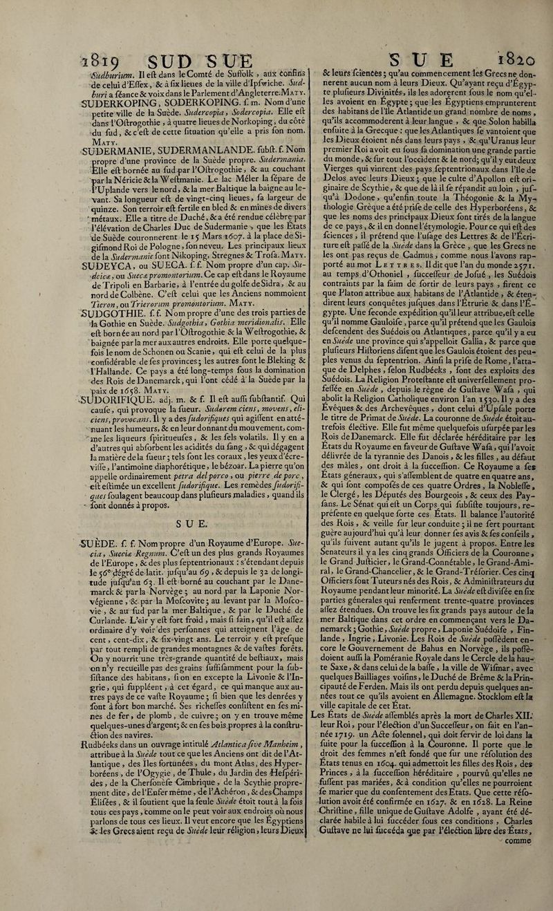 ï8i9 SUD SUE Sudburium. Ileft dans le Comté de Suftolk , aux confins de celui d’Eflex, & à fix lieues de la ville d’Ipfwiche. Sud- buri a féance & voix dans le Parlement d’Angleterre.MAT y. SUDERKOPING, SODERKOPING. fi m. Nom d’une petite ville de la Suède. Sudercopia, Sodercopia. Elle eft dans l’Oftrogothie , à quatre lieues de Norkoping, du côté du fud, & c’eft de cette fituation qu’elle a pris fion nom. Maty. SUDERMANIE, SUDERMANLANDE. fubft.f. Nom propre d’une province de la Suède propre. Sudermania. Elle eft bornée au fud par l’Oftrogothie, & au couchant par la Néricie & la Weftmanie. Le lac Mêler la fiépare de f’Uplande vers le nord, 8c la mer Baltique la baigne au le¬ vant. Sa longueur eft de vingt-cinq lieues, fia largeur de quinze. Son terroir eft fertile en bled 8c en mines de divers ' métaux. Elle a titre de Duché, & a été rendue célèbre par l’élévation de Charles Duc de Sudermanie , que les Etats de Suède couronnèrent le 15 Mars 1-607. à la place de Si- gifimond Roi de Pologne, fion neveu. Les principaux lieux de la Sudermanie font Nikoping, Stregnes 8c Trofia. Maty. SUDEYCA, ou SUECA. fif. Nom propre d’un cap. Su- dcicœ, ou Suecci promontorium. Ce cap eft dans le Royaume de Tripoli en Barbarie, à l’entrée du golfe de Sidra, Seau nord deColbène. C’eft celui que les Anciens nommoient Tieron, oaTrierorum promontorium. Maty. SUDGOTHIE. fif. Nom propre d’une des trois parties de ■laGothie en Suède. Sudgothia, Gothia meridionalis. Elle eft bornée au nord par l’Oftrogothie 8c la Weftrogothie, 8c baignée parla merauxautres endroits. Elle porte quelque¬ fois le nom de Schonen ou Scanie, qui eft celui de la plus confidérable defies provinces; les autres font le Bleking 8c l’Hallande. Ce pays a été long-temps fous la domination des Rois de Danemarck, qui l’ont cédé à'la Suède par la paix de 1658. Maty. •SUDORIFIQUE, adj. m. 8c f. Il eft auffi fubftantif. Qui caufie, qui provoque la fiueur. Suder em ciens, movens, eli¬ ciens, provocans. Il y a des fudorifiques qui agilTent en atté¬ nuant les humeurs, 8c en leur donnant du mouvement, com¬ me les liqueurs fpiritueufes , 8c les fiels volatils. Il y en a d’autres qui abfiorbentles acidités du fimg , 8c qui dégagent la matière de la fiueur ; tels font les coraux, les yeux d’écre- viffie, l’antimoine diaphonique, lebézoar. La pierre qu’on appelle ordinairement petra dei porco , ou pierre de porc , efteftimée un excellent fudorifique. Les remèdes fudorifi¬ ques fioulagent beaucoup dans plufieurs maladies, quand ils - font donnés à propos. SUE. -SUÈDE, f. f. Nom propre d’un Royaume d’Europe. Sue- cia, Sueciœ Regnum. C’eft un des plus grands Royaumes de l’Europe, 8c des plus fieptentrionaux : s’étendant depuis le 56e dégré de latit. jufiqu’au 69,8c depuis le 32 de longi¬ tude jufqifiau 63. Il eft borné au couchant par le Dane¬ marck & parla Norvège ; au nord par la Laponie Nor¬ végienne , l8c par la Mofcovite ; au levant par la Mofico- vie , 8c au“fiud parla mer Baltique, & pat le Duché de Curlande. L’air y eft fort froid , mais fi fiain, qu’il eft allez ordinaire d’y Voir des perfonnes qui atteignent l’âge de cent, cent-dix, 8c fix-vingt ans. Le terroir y eft prefique par tout rempli de grandes montagnes & de vaftes forêts. On y nourrit une très-grande quantité de beftiaux, mais on n’y recueille pas des grains fuffifàmment pour la fiub- fiftance des habitans, fi on en excepte la Livonie 8c l’In- grie, qui fùppléent, à cet égard, ce qui manque aux au¬ tres pays de ce vafte Royaume ; fi bien que les denrées y font à fort bon marché. Ses richefles confiftent en fies mi¬ nes de fer, de plomb, de cuivre.; on yen trouve même quelques-unes d’argent; 8c en fies bois propres à la conftru- étion des navires. Rudbéeks dans un ouvrage intitulé Atlantica five Manheim , attribue à la Suède tout ce que les Anciens ont dit de l’At¬ lantique , des îles fortunées , du mont Atlas, des Hyper- boréens , de l’Ogygie , de Thule, du Jardin des fiefpéri- des , de la Cherionèfe Cimbrique , de la Scythie propre¬ ment dite, de l’Enfer même, de l’Achéron, 8c desChamps Élifées , 8c il fioutient que la feule Suède étoit tout à la fois tous ces pays , comme on le peut voir aux endroits oit nous parlons de tous ces lieux. Il veut encore que les Égyptiens -5c les Grecs aient reçu de Suède leur réligion, leurs Dieux S U E 1820 8c leurs feienees; qu’au commencement les Grecs ne don¬ nèrent aucun nom à leurs Dieux. Qu’ayant reçu d’Egyp¬ te plufieurs Divinités , ils les adorèrent fous le nom qu’el ¬ les avoient en Egypte ; que les Egyptiens empruntèrent des habitans de l’île Atlantide un grand nombre de noms , qu’ils accommodèrent à leur langue , 8c que Solon habilla enfuite à la Grecque : que les Atlantiques fe vantoient que les Dieux étoient nés dans leurs pays , & qu’Uranus leur premier Roi avoit eu fous fà domination une grande partie du monde, 8c fur tout l’occident & le nord; qu’il y eut deux Vierges qui vinrent des pays fieptentrionaux dans l’île de Delos avec leurs Dieux ; que le culte d’Apollon eft ori¬ ginaire de Scythie, 8c que de là il fie répandit au loin , juf- qu’à Dodone, qu’enfin toute la Théogonie 8c la My¬ thologie Grèqueaétéprifiede celle des Hyperboréens, & que les noms des principaux Dieux font tirés de la langue de ce pays , 8c il en donne l’étymologie. Pour ce qui eft des feienees , il prétend que l’ufiage des Lettres 8c de l’Écri¬ ture eft pafie de la Suède dans la Grèce , que les Grecs ne les ont pas reçus de Cadmus, comme nous l’avons rap¬ porté au mot Lettres. Il dit que l’an du monde 2571. au temps d’Othoniel , fiuccefleur de Jofué , les Suédois contraints par la faim de fiortir de leurs pays , firent ce que Platon attribue aux habitans de l’Atlantide , & éten¬ dirent leurs conquêtes jufiques dans l’Étrurie 8c dans l’ɬ gypte. Une féconde expédition qu’il leur attribue,eft celle qu’il nomme Gauloifie , parce qu’il prétend que les Gaulois defeendent des Suédois ou Atlantiques, parce qu’il y a eu en Suède une province qui s’appelloit Gallia, 8c parce que plufieurs Hiftoriens difient que les Gaulois étoient des peu¬ ples venus du fieptentrion. Ainfi laprifie de Rome, l’atta¬ que de Delphes , félon Rudbéeks , font des exploits des Suédois. La Religion Proteftante eft univerfiellement pro- felTée en Suède , depuis le règne de Guftave Wafà , qui abolit la Religion Catholique environ l’an 1530. Il y a des Evêques 8c des Archevêques , dont celui d’Upfâle porte le titre de Primat de Suède. La couronne de Suède étoit au¬ trefois éleétive. Elle fut même quelquefois ufùrpée par les Rois de Danemarck. Elle fut déclarée héréditaire par les Etats du Royaume en faveur de Guftave Wafâ, qui l’avoit délivrée de la tyrannie des Danois , & les filles , au défaut des mâles, ont droit à la fiucceffion. Ce Royaume a fés Etats généraux, qui s’afièmblent de quatre en quatre ans, & qui font compofiés de ces quatre Ordres , la Nobleflè, le Clergé, les Députés des Bourgeois , & ceux des Pay- fians. Le Sénat qui eft un Corps qui fiubfifte toujours, re¬ préfiente en quelque forte ces États. Il balance l’autorité des Rois , 8c veille fur leur conduite ; il ne fiert pourtant guère aujourd’hui qu’à leur donner fies avis &fésconféils , qu’ils fiuivent autant qu’ils le jugent à propos. Entre les Sénateurs il y a les cinq grands Officiers de la Couronne, le Grand Jufticier, le Grand-Connétable, leGrand-Ami- ral, le Grand-Chancelier, & le Grand-Tréforier. Ces cinq Officiers font Tuteurs nés des Rois, 8c Adminiftrateurs du Royaume pendant leur minorité. La Suède eft divifiée en fix parties générales qui renferment trente-quatre provinces allez étendues. On trouve les fix grands pays autour de la mer Baltique dans cet ordre en commençant vers le Da¬ nemarck; Gothie, Suède propre, Laponie Suédoifé , Fin¬ lande , Ingrie , Livonie. Les Rois de Suède pofièdent en¬ core le Gouvernement de Bahus en Norvège , ils poflè- doient auffi la Poméranie Royale dans le Cercle de la hau¬ te Saxe, 8c dans celui de la balle , la ville de Wifmar, avec quelques Bailliages voifins, le Duché de Brême & la Prin¬ cipauté de Ferden. Mais ils ont perdu depuis quelques an¬ nées tout ce qu’ils avoient en Allemagne. Stocklom eft la ville capitale de cet État. Les États de Suède afifemblés après la mort de Charles XII.’ leur Roi, pour l’éleétion d’un SuccefTeur, on fait en l’an¬ née 1719. un Aéle folennel, qui doit fiervir de loi dans la fuite pour la fiucceffion à la Couronne. Il porte que le droit des femmes n’eft fondé que fur une réfolution des Etats tenus en 1604. qui admettoit les filles des Rois, des Princes , à la fiucceffion héréditaire , pourvû qu’elles ne fufiènt pas mariées, 8cà condition qu’elles nepourroient fe marier que du contentement des Etats. Que cette réfo¬ lution avoit été confirmée en 1627. 8c en 1628. La Reine Chriftine, fille unique de Guftave Adolfe , ayant été dé¬ clarée habile à lui fiuccéder fous ces conditions , Charles Guftaye ne lui fiuccéda que par l’élection libre des États, v comme