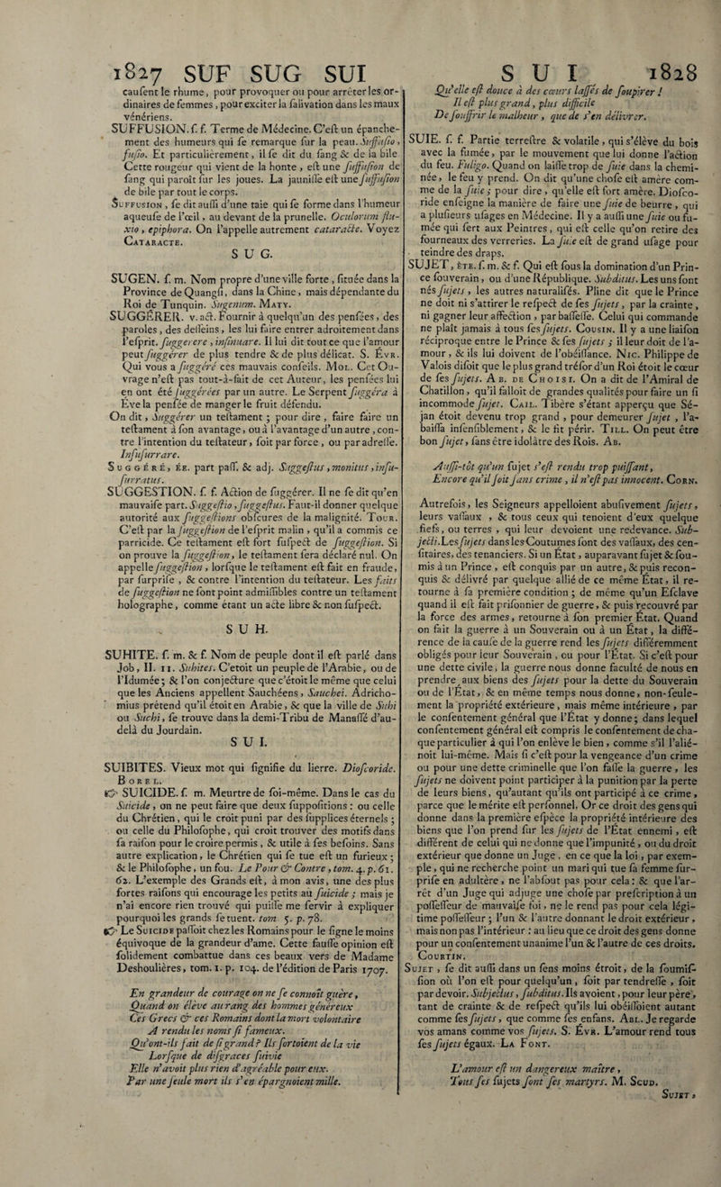 iS27 SUF SUG SUI caufent le rhume, pour provoquer ou pour arrêter les or¬ dinaires de femmes , pour exciter la faiivation dans les maux vénériens. SUFFUSION.fi f. Terme de Médecine. C’eft un épanche¬ ment des humeurs qui fe remarque fur la peau. SuffUfio, fufto. Et particulièrement, il fe dit du fang Se de la bile Cette rougeur qui vient de la honte , eft une fuffiufion de fâng qui paroît fur les joues. La jaunille eft une fuffiufion de bile par tout le corps. Su ffosion , fe ditauffi d’une taie quifè forme dans l’humeur aqueufe de l’œil, au devant de la prunelle. Oculorum flu¬ xio y epiphora. On l’appelle autrement cataracte. Voyez Cataracte. SUG. SUGEN. f. m. Nom propre d’une ville forte , fituée dans la Province deQuangfi, dans la Chine, mais dépendante du Roi de Tunquin. Sugemim. Maty. SUGGÉRER, v. aél. Fournir à quelqu’un despenfées, des paroles, des delfeins, les lui faire entrer adroitement dans l’efprit, fuggerere , inftnuare. Il lui dit tout ce que l’amour peutfuggérer de plus tendre & de plus délicat. S. Evr. Qui vous a fuggéré ces mauvais confeils. Mol. Cet Ou¬ vrage n’eft pas tout-à-fait de cet Auteur, les penfées lui en ont été Juggérâes par un autre. Le Serpent fuggéra à Eve la penfée de manger le fruit défendu. On dit, Suggérer un teftament ; pour dire , faire faire un teftament à fon avantage, ou à l’avantage d’un autre , con¬ tre l’intention du teftateur, foit par force , ou paradrelfe. Infufurrare. Suggéré, ée. part paff. Sc adj. Suggeftus, monitus ,infu- furratus. SUGGESTION, f f. Action de fuggérer. Il ne fe dit qu’en mauvaife part. Saggcftio ffiuggeftus. Faut-il donner quelque autorité aux fuggeftïons obTcures de la malignité. Tour. C’eft par la fuggeftion de l’efprit malin , qu’il a commis ce parricide. Ce teftament eft fort fufpeèf de fuggeftion. Si on prouve la fuggeftion, le teftament lera déclaré nul. On appelle fuggeftion , lorfque le teftament eft fait en fraude, par furprife , 8c contre l'intention du teftateur. Les faits de fuggeftion ne font point admiftibles contre un teftament holographe, comme étant un acte libre 8c non fufpecf. S U H. SUHITE. f. m. Se f. Nom de peuple dont il eft parlé dans Job, II. il. Subites. C’etoit un peuple de l’Arabie, ou de l’Idumée; Sc l’on conjeéture que c’étoit le même que celui que les Anciens appellent Sauchéens, Sauchei. Âdricho- mius prétend qu’il étoiten Arabie, Sc que la ville de Subi ou Sucbi, fe trouve dans la demi-Tribu de ManafTé d’au- delà du Jourdain. SUI. SUIBITES. Vieux mot qui fignifie du lierre. Diofcoride. B o R F. L. SUICIDE, f m. Meurtre de fôi-même. Dans le cas du Suicide , on ne peut faire que deux fuppofitions : ou celle du Chrétien, qui le croit puni par des fuppliceséternels ; ou celle du Philofophe, qui croit trouver des motifs dans fa raifon pour le croire permis , Sc utile à fes befoins. Sans autre explication, le Chrétien qui fe tue eft un furieux ; Sc le Philofophe, un fou. Le Pour & Contre , tom. 4.p. 61. 62. L’exemple des Grands eft, à mon avis, une des plus fortes raifons qui encourage les petits au fuicide ; mais je n’ai encore rien trouvé qui puilfe me fervir à expliquer pourquoi les grands fe tuent, tom 5. p. 78. tCr Le Suicide paffoit chez les Romains pour le fignele moins équivoque de la grandeur d’ame. Cette faufle opinion eft folidement combattue dans ces beaux vers de Madame Deshoulières, tom. 1. p. 104. de l’édition de Paris 1707. En grandeur de courage on ne fe connoît guère, Quand on élève au rang des hommes généreux Ces Grecs & ces Romains dont la mort volontaire A rendu les noms fi fameux. Qu’ont-ils fait de fi grand? Ils fortoient de la vie Lorfque de d fgraces fuivie Elle n’avoit plus rien d’agréable pour eux. Par une feule mort ils s’en épargnaient mille. SUI, 1828 Qu’elle eft douce à des cœurs laffés de foupirer ! Il eft plus grand, plus difficile De fouffirir le malheur , que de s’en délivrer. SUIE, f f. Partie terreftre Sc volatile, qui s’élève du bois avec la fumée, par le mouvement que lui donne faction du feu. Fuligo. Quand on laiffetrop de fuie dans la chemi¬ née, le feu y prend. On dit qu’une chofe eft amère com¬ me de la fuie ; pour dire , quelle eft fort amère. Diofco- ride enfeigne la manière de faire une fuie de beurre , qui a plufieurs ufàges en Médecine. Il y a aufllune fuie ou fu¬ mée qui fert aux Peintres, qui eft celle qu’on retire des fourneaux des verreries. La fuie où: de grand ufage pour teindre des draps. SUJET, ète. f. m. Sc f. Qui eft fous la domination d’un Prin¬ ce fouverain, ou d’une République. Subditus. Les uns font nés fujets , les autres naturalifés. Pline dit que le Prince ne doit ni s’attirer le relpect de fes fujets, par la crainte , ni gagner leur affection , par bafieffe. Celui qui commande ne plaît jamais à tous fes fujets. Cousin. Il y a une liaifon réciproque entre le Prince 8c fes fujets s il leur doit de l’a¬ mour , & ils lui doivent de l’obéifiance. Nie. Philippe de Valois difoit que le plus grand tréford’un Roi étoit le cœur de fes fujets. Ab. de Choisi. On a dit de l’Amiral de Chatillon , qu’il falloir de grandes qualités pour faire un fi incommode fujet. Cail. Tibère s’étant apperçu que Sé- jan étoit devenu trop grand , pour demeurer fujet , l’a-* baifia infenfiblement, Sc le fit périr. Till. On peut être bon fujet, fans être idolâtre des Rois. Ab. Auffi-tot qu’un fujet s’eft rendu trop puiffiant. Encore qu’il foit Jans crime , il ne fl pas innocent. Corn. Autrefois, les Seigneurs appelloient abufivement fujets, leurs vafiaux , Sc tous ceux qui tenoient d’eux quelque .fiefs, ou terres , qui leur dévoient une redevance. Sub- jelli.Les fujets dans lesCoutumes font des vafiaux, des cen- fitaires, des tenanciers. Si un État, auparavant fujet Sc fou¬ rnis à un Prince , eft conquis par un autre, Sc puis recon¬ quis Sc délivré par quelque allié de ce même État, il re¬ tourne à fa première condition ; de même qu’un Efdave quand il eft fait prifonnier de guerre, Sc puis recouvré par la force des armes, retourne à fon premier État. Quand on fait la guerre à un Souverain ou à un État, la diffé¬ rence de la caufe de la guerre rend les fujets différemment obligés pour ieur Souverain , eu pour l’Etat. Si c’eft pour une dette civile, la guerre nous donne faculté de nous en prendre aux biens des fujets pour la dette du Souverain ou de l’État, 8c en même temps nous donne, non-feule¬ ment la propriété extérieure, mais même intérieure , par le confentement général que l’État y donne; dans lequel contentement général eft compris le confentement de cha¬ que particulier à qui l’on enlève le bien, comme s’il l’alié— noit lui-même. Mais fi c’eft pour la vengeance d’un crime ou pour une dette criminelle que l’on fafie la guerre , les fujets ne doivent point participer à la punition par la perte de leurs biens, qu’autant qu’ils ont participé à ce crime , parce que le mérite eftperfonnel. Or ce droit des gens qui donne dans la première efpèce la propriété intérieure des biens que l’on prend fur les fujets de l’État ennemi, eft différent de celui qui ne donne que l’impunité , ou du droit extérieur que donne un Juge , en ce que la loi, par exem¬ ple , qui ne recherche point un mari qui tue fa femme fur¬ prife en adultère, ne l’abfout pas pour cela: Sc que l’ar¬ rêt d’un Juge qui adjuge une chofe par prefeription à un pofteffeur de mauvaife foi, ne le rend pas pour cela légi¬ time pofteiTeur ; l’un Sc l’autre donnant le droit extérieur, mais non pas l’intérieur : au lieu que ce droit des gens donne pour un confentement unanime l’un Sc l’autre de ces droits. Courtin. Sujet , fe dit aufil dans un tens moins étroit, de la foumite fion où l’on eft pour quelqu’un, foit par tendrefiè , foit par devoir. Subjetlus, fubditus. Ils avoient, pour leur père, tant de crainte Sc de refpeéf qu’ils lui obéilfoient autant comme fès fujets, que comme fies enfans. Abl. Je regarde vos amans comme vos fujets. S. Évr. L’amour rend tous fes fujets égaux. La Font. L’amour eft un dangereux maître , Tous fes fujets font fes martyrs. M. Scud. Sujet *