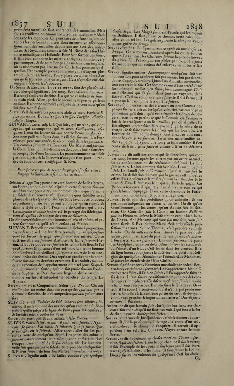 1837 .sui premières races il fe faut contenter des monnoîes. Mais fous la troifième on commence à trouver quelques médail¬ les avec les monnoies. On peut faire de même des fuites de toutes les perfonnes illuflres dont on retrouve allez com¬ munément des médailles depuis 200 ans : ou des autres États Sc Royaumes; comme a fait M. Bizot dans fon Hif- toire métallique de Hollande. Pour bien former des fuites, il faut bien connoître les métaux antiques , afin de ne s’y pas tromper , Sc de ne mêler pas les métaux dans les fuites où ils nè doivent pas être mêlés. On le fait pourtant quel¬ quefois. Par exemple pour rendre une fuite d’argent plus ample , & plus achevée , l’on y place certaines tètes d’or qui ne fe trouvent plus en argent. Cela s’appelle enrichir unefuite. Voyez le P. Joubert. De Suite , Sc Ensuite , Tout de suite , font des phrafes ad¬ verbiales qui fignifient, De rang. Fer ordinem , ex ordine. Il a rangé fes livres dé faite. Il a quatre chambres de fuite , de plain pied. Allez , parlez le premier , Sc puis je parlerai en fuite. Il a bonne mémoire, il répète deux cens mots qu’on lui dira tout de fuite. Suite , s’elldit autrefois pour une alofe de mer. Fables d’E- fope anciennes. Borel. Triffa, Thrijfa, Fhriffia, Alaufa, A lofa, Clupea. SUIVANT , ante , adj. Sc f Qui fuit, qui marche , qui vient après, qui accompagne , qui va avec. Confequens, infe- quens. Il marcha le jour fuivant contre l’ennemi. Ablanc. Son nom paffera jufques dans les fiècles fuivans. Un Fer¬ mier qui perd une année, fe récompenfe dans les f iivan‘.es. Un commis fuivant les Finances. Un Marchand fuivant la Cour. Une honnête-femme ne doit point fortir fans être accompagnée d’une Suivante. Le jeune homme neparoilTbit pas fans efprit, Sc la Suivante n’oublioit rien pour lui ren¬ dre de bons offices. Fedijfequa. S. Évr. Four faire en peu de temps des progrès fur fon cœur» Engage la Suivante àfervir ton ardeur. Suivant d'Appollon\ pour dire , un homme de belles lettres, un Pocte, ou quelque bel efprit de cette forte :Sc fuivant de-M.nerve ; pour dire, un homme d’étude qui s’attache au folide des fciences, afin d’avoir de quoi fubfiller avec gloire , dans la réputation de fage Sc de lavant : ce font deux expreffions qui ne fe peuvent employer qu’en riant , Sc dans le flyle enjoué , à l’exemple de Collard qui a dit, Le magnum & inane fophos ell le partage des fidèles fui¬ vans d’Apollon , Sc non pas de ceux de Minerve. On dit proverbialement d’un homme qui n’a ni enfans , ni pa¬ rens fort proches, qu’il n’a ni enfans , ni fuivans. SUIVANT. Prépofition conditionnelle. Selon, à proportion. Secundum , pro. Il ne faut faire travailler un valet que fui¬ vant fes forces , le gager que fuivant fon mérite. Cette doélrine ell vraie fuivant Arillote , Sc faufiè fuivant Pla¬ ton. Il faut fe gouverner fuivant le temps 8c le lieu. Je l’ai payé fuivant fà quittance d’un tel jour. Un jeune homme doit furvivre à un vieillard , fuivant le cours de la nature, dans l’ordre des chofes. On a repris ce procès pour le pour- fuivre fuivant les derniers erremens. Il a produit, fuivant Sc en exécution de l’appointement d’un tel jour. Si quel¬ qu’une tombe en faute , qu’elle foit punie fuivant l’ordre de la Supérieure. Pat. Suivant le génie de la nation qui domine en lui , il attendoit le bénéfice du temps. La Rochef. Suivant que. Conjonélion. Selon que. Fro ut. Chacun réuffit plus ou moins dans fès entreprifes, fuivant que la forrme lefavorifè. Je le récompenfexSifuivant qu’W m’aura fervi. SUiV c.R. v. a cl. Enduire de fuif. Sebare, febo illinire , in¬ duere. Il ne fe dit que des navires qu’on enduit de fuifde¬ puis la quille jufqu’à la ligne de l’eau, pour les conferver Sc les faire mieux couler fur l’eau. Suive , ée. part, paffi 8c adj. Sebatus , febo illinitus. SUIVRE, v.aél. Je fui, tu fuis , il fuit, nousfuivons.Jefui- vois. Je fuivis. J'ai fuivi. Je fuivrai. Que je fuive. Que je fuivijje , ou je fuivrois. Aller après , aller fur les pas, fur la route de quelqu’un. Sequi. Les petits des animaux fuivent naturellement leur mère , vont après elle. Les troupes, dans un défilé , fe fuivent à la file. La lune nou¬ velle fuit quelquefois le foleil , Sc le précédé quelquefois. S. Pierre fuivoit de loin fon Maître. Sequebatur à longe. Suivre , fignifie auffi , Se iailfer conduire par quelque S U I 1828 chofe. Sequi. Les Mages fuvirent l’étoile qui les menoit en Bethleem. Il fautfuivre ce chemin, cette haie, pour aller en un tel lieu. Les galères fuivent la côte, ne s’éloi¬ gnent guère du rivage. Sui vre , fignifieauffi , Épier, prendre garde où une chofe va. Injequi. On a mis un mouchard après lui qui le fuit en queue. Les chiens , les Chaffieurs fuivent la pille du lièvre , du gibier. Un Prévôt fuit fon gibier par tout. Il a fuivi fes meubles qui lui avoient été enlevés , Sc il les a fait fàifir. Suivre, fignifie encore, Accompagner quelqu’un, foit par honneur,foit pour fa sûreté, foit par amitié, foit par dépen¬ dance. Confequi, comitari. Quand un Ambafi'adeur marche, tout fon train le fuit. Cet homme craint d’être arrêté, il ne fort point qu’il ne foit bien fuivi, bien accompagné. C’effc un fidèle ami qui l’a fuivi dans tous fes voyages , dans fon exil. C’ell un volontaire qui a fuivi le Roi à l’armée. Il a pris un laquais qui ne fert qu’à le fuivre. Suivre , fe dit en termes des Fermiers ou des Commis des péages fur les rivières, lorfqu’un voiturier par eau ne paye pas autant qu il doit , qu’il veut frauder les droits de péa¬ ge en tout ou en partie, Sc que le Commis ou Fermier le fuit Sc fe tranfporte à un lieu voifin , par où il paffie , l’y fait affigner , pour faire faire par le Juge la vifite de là charge, Sc fe faire payer les droits qui lui font dûs. Un Fermier dit : Tu ne me donnes point allez , tu dois tant, donne le , ou je te fuivrai. Tu as des marchandifes ca¬ chées , je t’ai déjà fuivi une fois ; tu fçais combien il t’en coûta de frais , je te fuivrai encore , fi tu ne déclares tout. Suivre , fe dit auffi des chofes qui fe fiiccèdent, qui vont par rang, les unes après les autres par un ordre naturel, ou de conféquence ou de cérémonie. Subfequi. La nuit fuit le jour. Le beau temps fuit la pluie. L’automne fuit l’été. Le Lundi fuit le Dimanche. Le châtimentyzffi le crime. La défolation du pays fuit la guerre , ell un de fes effets. Les douleurs Sc la misère fuivent la débauche Sc le luxe. S. Évr. Il faut voir le chapitre , l’article quifuit.Ce Prince a toujours fa qualité , mais il n’a pas tout ce qui fuit,\e bien, l’équipage. Dans cette cérémonie le Parle¬ ment marchoit en tête , Sc puis la ville fuivoit. Suivre , fe dit auffi des profeffions qu’on embralfe , Sc des perfonnes aufquelles on s’attache. SeEîari. On dit qu’un Gentilhomme fuit les armes , qu’un Avocat fuit le Bar¬ reau. Un Courtifan fuit la Cour ; un homme d’affaire fuit les Finances. Suivre la Mufe eflune erreur bien lour¬ de. Cotin. Ah ! Madame, qui vousfuit une fois, vous fuit toute fa vie. S. Évr. Suivre Mars , c’efl embraffer la pro- feffion des armes. Suivre Thémis , c’efl prendre celui de la robe. On dit auffi en ce fens , Suivre le parti de quel¬ qu’un ; pour dire, Etre du parti de quelqu’un , s’attacher à fon parti. Partes fufiinere. Les uns fuivoient le parti des Guelphes, les autres de Gibelins. Suivre les étendards du Prince , d’un État , c’ell fervir dans fes armées. Il fe dit figurément, pour fuivre la doélrine , le parti , la Reli¬ gion de quelqu’un. Abandonner l’étendard de Mahomet, Sc fuivre les étendards de Jéfus-Chrifl. Suivre , fignifie encore, Examiner une chofe par ordre. Per¬ pendere, examinare, ferutari. Le Rapporteur a bien difi- cuté cette affaire, il l’a bien fuivie , il l’a rapportée fuivant fes dates. Il faut fuivre ce raifonnement, en tirer des con- féquences immédiates. Ce difeours efl bien fuivi, il y a de la liaifon entre fes parties. Il a bien fuivi le fens de cet Ora¬ teur, il l’a écouté attentivement , il n’en a pas perdu une parole. Ont-ils vû la centième partie de ce qu’ils dévoient voir fur ces grandes Sc importantes matières? Ont-ils fuivi ce travail ? Pélisson. Au jeu , on dit que la main fuit, lorfqu’on bat les cartes cha¬ cun à fon tour, Sc qu’il ne faut pas voir à qui fera à la fin de chaque partie. Subfequitur feries. Suivre , en termes de Jurifprudence, c’efl fe donner, appar¬ tenir. Il fuit la perfonne , l’héritage , la chofe d’un tel , c’efl-à-dire, il fe donne , il s’acquiert , il accroît, il ap¬ partient à un tel, Scc. Courtin. Voyez encore le mot Suite. Suivre , fe dit figurément en chofes morales. Jcnere , fer- vzrc fequi, confetlari. Il fuit le bon chemin ; il fuit la. vertu; il fuit l’exemple de fêsayeux, il fuit leurs pas, il fuit leurs traces; c’ell-à-dire , il les imite. Il faut fuivre la Loi de Dieu , fuivre les volontés de quelqu un , c ell lui obéir.