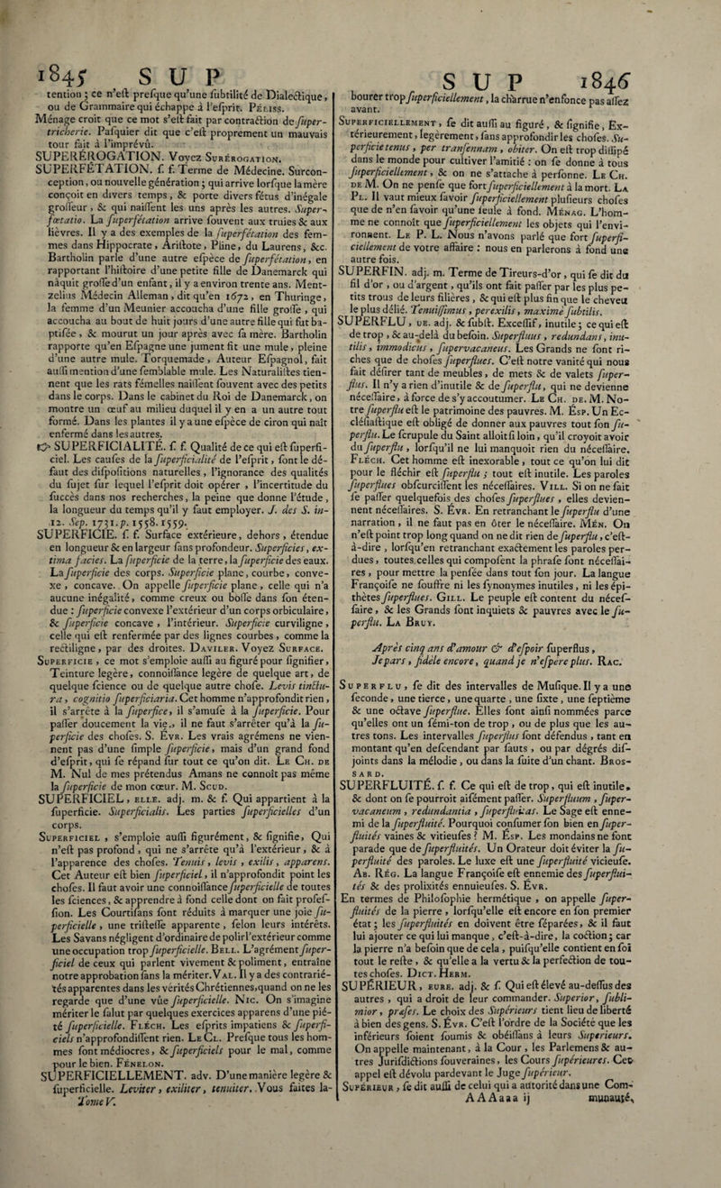 tention ; ce n’eft prefque qu’une fubtilité de Dialeétique, ou de Grammaire qui échappe d l'efprit. Pélïss. Ménage croit que ce mot s’eft fait par contraction de fuper- tricherie. Pafquier dit que c’eft proprement un mauvais tour fait à i’imprévû. SUPERÉROGATION. Voyez Surérogation. SUPERFÉTATION, fi f. Terme de Médecine. Surcon¬ ception , ou nouvelle génération ; qui arrive lorfque lamère conçoit en divers temps, 8c porte divers fétus d’inégale grotteur, & qui naittent les uns après les autres. Super- fœtat'to. La fuperfétation arrive fouvent aux truies & aux lièvres. Il y a des exemples de la fuperfétation des fem¬ mes dans Hippocrate , Ariftote, Pline, du Laurens, &c. Bartholin parle d’une autre efpèce de fuperfétation, en rapportant l’hiftoire d’une petite fille de Danemarck qui naquit grotte d’un enfant, il y a environ trente ans. Ment- zelius Médecin Alleman , dit qu’en 1672, en Thuringe, la femme d’un Meunier accoucha d’une fille grotte , qui accoucha au bout de huit jours d’une autre fille qui fat ba- ptifée , 8c mourut un jour après avec fa mère. Bartholin rapporte qu’en Efpagne une jument fit une mule, pleine d’une autre mule. Torquemade, Auteur Efpagnol, fait auttî mention d’une femblable mule. Les Naturalises tien¬ nent que les rats fémelles naitt'ent fouvent avec des petits dans le corps. Dans le cabinet du Roi de Danemarck, on montre un œuf au milieu duquel il y en a un autre tout formé. Dans les plantes il y a une efpèce de ciron qui naît enfermé dans les autres. SUPERFICIALITÉ, f f Qualité de ce qui eft fuperfi- ciel. Les caufes de la fuperficialité de l’efprit, font le dé¬ faut des difpofitions naturelles , l’ignorance des qualités du fujet fur lequel l’efprit doit opérer , l’incertitude du fuccès dans nos recherches, la peine que donne l’étude, la longueur du temps qu’il y faut employer. J. des S. in- ,12. Sep. 1731.p. 1558.1559. SUPERFICIE, f f. Surface extérieure, dehors, étendue en longueur 8c en largeur fans profondeur. Superficies, ex¬ tima faciès. La fupcrficie de la terre, la fuperficie des eaux. Lafuperficie des corps. Superficie plane, courbe, conve¬ xe , concave. On appelle fuperficie plane, celle qui n’a aucune inégalité, comme creux ou botte dans fon éten¬ due : fuperficie convexe l’extérieur d’un corps orbiculaire, 8c fuperficie concave , l’intérieur. Superficie curviligne, celle qui eft renfermée par des lignes courbes , comme la reétiligne, par des droites. Daviler. Voyez Surface. Superficie , ce mot s’emploie autti au figuré pour lignifier. Teinture légère, connoittànce légère de quelque art, de quelque fcience ou de quelque autre chofe. Levis tinElu- ra , cognitio fuperficiaria. Cet homme n’approfondit rien, il s’arrête à la ftperfice, il s’amufe à la fuperficie. Pour patter doucement la vie., il ne faut s’arrêter qu’à la fu¬ perficie des chofes. S. Évr. Les vrais agrémens ne vien¬ nent pas d’une fimple fuperficie, mais d’un grand fond d’efprit, qui fe répand fur tout ce qu’on dit. Le Ch. de M. Nul de mes prétendus Amans ne connoît pas même la fuperfeie de mon cœur. M. Scud. SUPERFICIEL, elle. adj. m. & f. Qui appartient à la fuperficie. Superficialis. Les parties fuperficielle s d’un corps. Superficiel , s’emploie autti figurément, 8c lignifie, Qui n’eft pas profond , qui ne s’arrête qu’à l’extérieur , & à l’apparence des chofes. Tenuis, levis , exilis, apparens. Cet Auteur elt bien ftperficiel, il n’approfondit point les chofes. Il faut avoir une connoittànce fuperficielle de toutes les fciences, 8c apprendre à fond celle dont on fait profef- fion. Les Courtifans font réduits à marquer une joie fu¬ perficielle , une triftette apparente, félon leurs intérêts. Les Savans négligent d’ordinaire de polirl’extérieur comme une occupation trop fuperficielle. Bell. L’agrément fuper- ficiel de ceux qui parlent vivement 8c poliment, entraîne notre approbation fans la mériter. Val. Il y a des contrarié¬ tés apparentes dans les vérités Chrétiennes,quand on ne les regarde que d’une vue fuperficielle. Nie. On s’imagine mériter le falut par quelques exercices apparens d’une pié¬ té fuperficielle. Fléch. Les efprits impatiens 8c fuperfi- ciels n’approfondiffent rien. Le Cl. Prefque tous les hom¬ mes font médiocres, 8c fuperficiels pour le mal, comme pour le bien. Fénelon. SUPERFICIELLEMENT, adv. D’une manière légère & fuperficielle. Leviter, exiliter, tenuiter. Vous faites la- Tome V. S U P 1S4.6 bourer trop fuperficiellement, la cKàrrue n’enfonce pas allez Superficiellement, fe dit autti au figuré, & lignifie, Ex¬ térieurement , légèrement, fans approfondir les choies. Su¬ perficie tenus , per tranfennam , obiter. On elt trop diilipé dans le monde pour cultiver l’amitié : on fe donne à tous fuperficiellement, 8c on ne s’attache à perfonne. Le Ch. de M. On ne penfe que fort fuperficiellement à la mort. La Pl. Il vaut mieux favoir fuperficiellement plufieurs chofes que de n’en favoir qu’une leule à fond. Ménag. L’hom¬ me ne connoît que fuperficiellement les objets qui l’envi- ronaent. Le P. L. Nous n’avons parlé que fort fuperfi¬ ciellement de votre affaire : nous en parlerons à fond une autre fois. SUPERFIN. adj. m. Terme de Tireurs-d’or, qui fe dit du fil d’or , ou d’argent, qu’ils ont fait patter par les plus pe¬ tits trous de leurs filières , 8c qui elt plus fin que le cheveu le plus délié. Tenuiffimus , perexilis, maxime fubtilis. SUPERFLU, ue. adj. Sefubft. Excelfif, inutile; ce qui elt de trop , & au-delà du befôin. Superfluus , redundans, inu¬ tilis , immodicus, ftpervacaneus. Les Grands ne font ri¬ ches que de chofes Juperflues. C’ell notre vanité qui nous fait défirer tant de meubles, de mets 8c de valets fuper- fins. Il n’y a rien d’inutile & de fuperflu, qui ne devienne nécettaire, à force de s’y accoutumer. Le Ch. de.M.No- tre fuperflu elt le patrimoine des pauvres. M. Ésp. Un Ec- cléfialtique elt obligé de donner aux pauvres tout fon fu- perflu. Le fcrupule du Saint alloitfiloin, qu’il croyoit avoir du fuperflu , lorfqu’il ne lui manquoit rien du nécettaire, Fléch. Cet homme elt inexorable , tout ce qu’on lui die pour le fléchir elt fuperflu j tout elt inutile. Les paroles fuperflues obfcurciffent les nécettàires. Vill. Si on ne fait fe palier quelquefois des chofes fuperflues , elles devien¬ nent nécellaires. S. Évr. En retranchant le fuperflu d’une narration , il ne faut pas en ôter le nécettaire. Mén. On n’elt point trop long quand on ne dit rien de fuperflu, c’eft- à-dire , lorfqu’en retranchant exaélement les paroles per¬ dues, toutes^elles qui compofent la phrafè font nécettài¬ res , pour mettre la penfée dans tout fon jour. La langue Françoife ne fouftre ni les fynonymes inutiles , ni les épi¬ thètes fuperflues. Gill. Le peuple eft content du nécefi- làire, 8c les Grands font inquiets 8c pauvres avec le fu¬ perflu. La Bruy. Après cinq ans d'amour & d’cfpoir fuperflus , Je pars, fidèle encore, quand je n'efpère plus. Rac. Superflu, fe dit des intervalles de Mufique. Il y a une fécondé, une tierce, une quarte , une fixte , une feptième & une oétave ftperflue. Elles font ainfi nommées parce qu’elles ont un fémi-ton de trop , ou de plus que les au¬ tres tons. Les intervalles fuperflus font défendus , tant en montant qu’en defeendant par iàuts , ou par dégrés dif- joints dans la mélodie , ou dans la fuite d’un chant. Bros- s a r d. SUPERFLUITÉ, f. f. Ce qui eft de trop, qui eft inutile, 8c dont on fe pourroit aifément patter. Superfluum , fuper- vacaneum , redundantia , fuperflv.uas. Le Sage eft enne¬ mi de la fuperfluité. Pourquoi confumer fon bien en fuper- fluités vaines & vitieufes ? M. Esp. Les mondains ne font parade que de fuperfluités. Un Orateur doit éviter la fu¬ perfluité des paroles. Le luxe eft une fuperfluité vicieufe. Ab. Rég. La langue Françoife eft ennemie des fuperflui¬ tés 8c des prolixités ennuieufes. S. Evr. En termes de Philofophie hermétique , on appelle fuper¬ fluités de la pierre , lorfqu’elle eft encore en fon premier état ; les fuperfluités en doivent être féparées, & il faut lui ajouter ce qui lui manque, c’eft-à-dire, la coétion; car la pierre n’a befoin que de cela , puifqu’elle contient en foi tout le refte , 8c qu’elle a la vertu 8c la perfeétion de tou¬ tes chofes. Dict.Herm. SUPÉRIEUR, eure. adj. 8c f Qui eft élevé au-dettus des autres , qui a droit de leur commander. Superior, fubli- mior, pr&fes. Le choix des Supérieurs tient lieu de liberté à bien des gens. S. Évr. C’eft l’ordre de la Société que les inférieurs foient fournis & obéillans à leurs Supérieurs. On appelle maintenant, à la Cour , les Parlemens 8c au¬ tres Jurifdiétions fouveraines, les Cours ftpérieures. Ce& appel eft dévolu pardevant le Juge fupérieur. Supérieur > fe dit auÆ de celui qui a autorité dans une Com- AAAaaa ij munauîé.