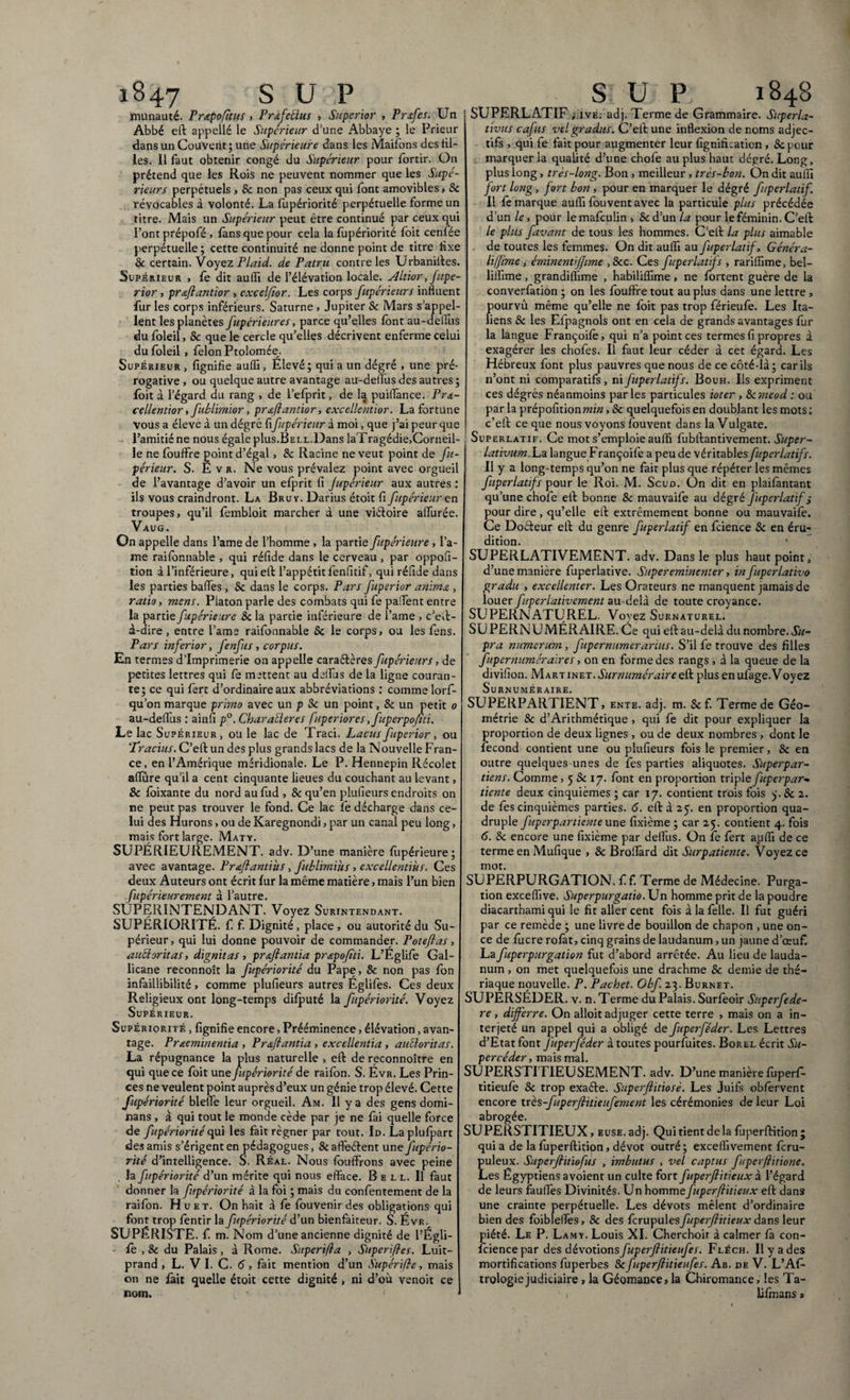 munauté. Pr&pofitus > Prafeclus , Superior , Prsfes. Un Abbé eft appeîlé le Supérieur d’une Abbaye ; le Prieur dans un Couvent; une Supérieure dans les Maifons des til¬ les. Il faut obtenir congé du Supérieur pour fortir. On prétend que les Rois ne peuvent nommer que les Supé¬ rieurs perpétuels , & non pas ceux qui font amovibles > 8c révocables à volonté. La fupériorité perpétuelle forme un titre. Mais un Supérieur peut être continué par ceux qui Pont prépofé , fans que pour cela la fopériorité foit cenfée perpétuelle; cette continuité ne donne point de titre fixe & certain. Voyez Plaid, de Patru contre les Urbaniites. Supérieur , fe dit aulîî de l’élévation locale. Altior, fupe- rior , prmftantior , excelfior. Les corps fupérieurs influent fur les corps inférieurs. Saturne , Jupiter & Mars s’appel¬ lent les planètes Supérieures, parce qu’elles font au-delfus du foleil, 8c que le cercle qu’elles décrivent enferme celui du foleil, félon Ptolomée. Supérieur , fignifie auffi, Elevé; qui a un dégré , une pré¬ rogative, ou quelque autre avantage au-deifus des autres; foit à l’égard du rang , de l’efprit, de la puiflànce. Prœ- cellentior, fublimior, prœftantior, excellentior. La fortune vous a élevé à un dégré fiSupérieur à moi, que j’ai peur que l’amitié ne nous égale plus.Bell.Dans la'Tragédie,Corneil¬ le ne fouffre point d’égal , 8c Racine ne veut point de Su¬ périeur. S. Evr. Ne vous prévalez point avec orgueil de l’avantage d’avoir un efprit fi Jupérieur aux autres : ils vous craindront. La Bru y. Darius étoit fi Supérieur en troupes, qu’il fembloit marcher à une viétoire allurée. Vaug. On appelle dans l’ame de l’homme , la partie Supérieure , la¬ me railbnnable , qui réfide dans le cerveau, par oppofi- tion à l’inférieure, qui eft l’appétit fenfitif, qui réfide dans les parties baffes, 8c dans le corps. Pars Superior anima , ratio, mens. Platon parle des combats qui fe paffent entre la partie Supérieure 8c la partie inférieure de l’arne , c’eft- à-dire, entre l’ams raifonnable 8c le corps, ou les fens. Pars inferior, Senfus » corpus. En termes d’imprimerie on appelle caraétèresSupérieurs, de petites lettres qui fe mettent au deifus de la ligne couran¬ te; ce qui fert d’ordinaire aux abbréviations : comme lorf- qu’on marque primo avec un p 8c un point, & un petit 0 au-delfus : ainfi p°. CharaEleres fuperiores ,Superpo(iti. Le lac Supérieur, ou le lac de Traci. Lacus Superior, ou Tracius. C’eft un des plus grands lacs de la Nouvelle Fran¬ ce, en l’Amérique méridionale. Le P. Hennepin Récolet alfûre qu’il a cent cinquante lieues du couchant au levant, & foixante du nord aulud , & qu’en plufieurs endroits on ne peut pas trouver le fond. Ce lac le décharge dans ce¬ lui des Hurons, ou de Karegnondi, par un canal peu long, mais fort large. Maty. SUPÉRIEUREMENT, adv. D’une manière fùpérieure; avec avantage. Prmftantiiis, Sublimius, excellentius. Ces deux Auteurs ont écrit fur la même matière, mais l’un bien Supérieurement à l’autre. SUPERINTENDANT. Voyez Surintendant. SUPÉRIORITÉ, f. f. Dignité, place, ou autorité du Su¬ périeur, qui lui donne pouvoir de commande/. Poteflas, auciorïtas, dignitas, proflantia prapoflti. L’Églife Gal¬ licane reconnoît la Supériorité du Pape, 8c non pas fon infaillibilité, comme plufieurs autres Églifes. Ces deux Religieux ont long-temps difputé la Supériorité. Voyez Supérieur. Supériorité , fignifie encore, Prééminence, élévation, avan¬ tage. Prmeminentia , Prmftantia , excellentia, auEloritas. La répugnance la plus naturelle > eft de reconnoître en qui que ce foit une Supériorité de raifon. S. Évr. Les Prin¬ ces ne veulent point auprès d’eux un génie trop élevé. Cette fupériorité blelfe leur orgueil. Am. Il y a des gens domi¬ nans , à qui tout le monde cède par je ne fai quelle force de Supériorité qui les fait régner par tout. Id. Laplufpart des amis s’érigent en pédagogues, Scaffeétent une Supério¬ rité d’intelligence. S. Réal. Nous fouffrons avec peine . la Supériorité d’un mérite qui nous efface. Bell. Il faut donner la Supériorité à la foi ; mais du confentement de la raifon. Huet. On hait à fe fouvenir des obligations qui font trop fentir la fupériorité d’un bienfaiteur. S. Évr. SUPÉRISTE. f m. Nom d’une ancienne dignité de l’Égli- fo , & du Palais, à Rome. Superflu , Superfles. Luit- prand , L. V I. C. 6, fait mention d’un Supérfle, mais on ne fait quelle étoit cette dignité , ni d’où venoit ce nom. ' SUPERLATIF * ive; adj. Terme de Grammaire. Superla¬ tivus caflus vel gradus. C’eft une inflexion de noms adjec¬ tifs , qui fe fait pour augmenter leur lignification , 8c pour marquer la qualité d’une chofe au plus haut dégré. Long, plus long, très-long. Bon , meilleur , très-bon. On dit auflî fort long, fort bon , pour en marquer le dégré Superlatif. Il fe marque auffi fouvent avec la particule plus précédée d’un le, pour lemafculin , &d’un la pour le féminin. C’eft le plus Savant de tous les hommes. C’eft la plus aimable de toutes les femmes. On dit auffi au Superlatif, Généra- liflime, éminent 'flime ,8cc. Ces Superlatif s , rariffime, bel- liffime, grandiffime , habiliffime, ne fortent guère de la converfâtion ; on les fouffre tout au plus dans une lettre , pourvu même qu’elle ne foit pas trop férieufo. Les Ita¬ liens 8c les Elpagnols ont en cela de grands avantages fur la langue Françoifo, qui n’a point ces termes fi propres à exagérer les chofes. Il faut leur céder à cet égard. Les Hébreux font plus pauvres que nous de ce côté-là; car ils n’ont ni comparatifs, ni Superlatifs. Bouh. Ils expriment ces dégrés néanmoins par les particules ioter, 8cmeod : ou par la prépofitioniw/», 8c quelquefois en doublant les mots: c’eft ce que nous voyons fouvent dans la Vulgate. : Superlatif. Ce mot s’emploie auffi fübftantivement. Super- lativum.La. langue Françoifo a peu de véritables Superlatifs. Il y a long-temps qu’on ne fait plus que répéter les mêmes Superlatifs pont le Roi. M. Scud. On dit en plaifantant qu’une chofe eft bonne 8c mauvaife au dégré fuperlatif ; pour dire , qu’elle eft extrêmement bonne ou mauvaife. Ce Doéleur eft du genre Superlatif en fcience 8c en éru¬ dition. SUPERLATIVEMENT, adv. Dans le plus haut point, d’une manière fuperlative. Supereminenter, in Superlativo gradu , excellenter. Les Orateurs ne manquent jamais de louer Superlativement au-delà de toute croyance. SUPERNATUREL. Voyez Surnaturel. SU PERNU MÉRAIRE. Ce qui eft au-delà du nombre. Su¬ pra numerum, Supernumerarius. S’il fe trouve des filles Supernuméraires, on en forme des rangs , à la queue de la divifion. Martinet. Surnuméraire eft plus en ufage.Voyez Surnuméraire. SUPERPARTIENT, ente. adj. m. 8c f. Terme de Géo¬ métrie 8c d’Arithmétique, qui fe dit pour expliquer la proportion de deux lignes , ou de deux nombres , dont le fécond contient une ou plufieurs fois le premier, & en outre quelques-unes de fes parties aliquotes. Superpar- tiens. Comme, 5 & 17. font en proportion tripleSuperpar- tiente deux cinquièmes ; car 17. contient trois fois ;j. 8c 2. de fes cinquièmes parties. 6. eft à 25. en proportion qua¬ druple Superpartienteune fixième; car 25. contient 4. fois 6. 8c encore une fixième par deffus. On le fert auffi de ce terme en Mufique , 8c BrolTard dit Surpatiente. Voyez ce mot. SUPERPURGATION, f f. Terme de Médecine. Purga¬ tion exceffive. Superpurgatio. Un homme prit de la poudre diacarthami qui le fit aller cent fois à la folle. Il fut guéri par ce remède ; une livre de bouillon de chapon , une on¬ ce de fucre rofot, cinq grains de laudanum, un jaune d’œuf. La Superpurgation fut d’abord arrêtée. Au lieu de lauda¬ num , on met quelquefois une drachme & demie de thé¬ riaque nouvelle. P. Pachet. Obf 23. Burnet. SUPERSÉDER. v. n. Terme du Palais. Surfooir Superfede- re, differre. On alloit adjuger cette terre , mais on a in¬ terjeté un appel qui a obligé de fuperféder. Les Lettres d’Etat font fuperSéder à toutes pourfuites. Borel écrit Su¬ percéder , mais mal. SUPERSTITIEUSEMENT, adv. D’une manièrefuperf- titieufe 8c trop exaéle. Superflitiosè. Les Juifs obfervent encore très fuperflitieuSement les cérémonies de leur Loi abrogée. SUPERSTITIEUX, EuSE.adj. Quitientdela fuperftition; qui a de la fuperftition, dévot outré; exceffivement fcru- puleux. Superftitiofus , imbutus , vel captus ftperflitione. Les Egyptiens avoient un culte fort fuperflitieux à l’égard de leurs fauffes Divinités. Un homme fuperflitieux eft dans une crainte perpétuelle. Les dévots mêlent d’ordinaire bien des foibleffes, & des fcrupulesfluperftitieux dans leur piété. Le P. Lamy. Louis XI. Cherchoir à calmer fa con¬ fidence par des dévotionsfluperflitieuSes. Fléch. Il y a des mortifications fuperbes 8c fuperflitieufes. Ab. de V. L’Afo trologiejudiciaire, la Géomance, la Chiromance, les Ta- 1 lifmans 1